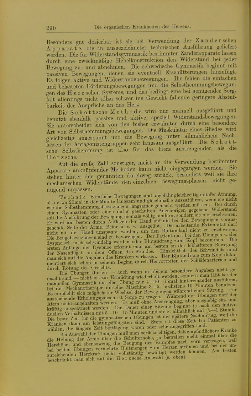 Besonders gut dosierbar ist sie bei Verwendung der Z a n d e r sehen Apparate, die in ausgezeichneter technischer Ausführung geliefert werden. Die für Widerstandsgymnastik bestimmten Zanderapparate lassen durch eine zweckmäßige Hebelkonstruktion den Widerstand bei jeder Bewegung zu- und abnehmen. Die schwedische Gymnastik beginnt mit passiven Bewegungen, denen sie eventuell Erschütterungen hinzufügt. Es folgen aktive und Widerstandsbewegungen. Ihr fehlen die emfachen und belasteten Förderungsbewegungen und die Selbsthemmungsbewegun- gen des H e r z sehen Systems, und das bedingt eine bei genügender Sorg- falt allerdings nicht allzu schwer ins Gewicht fallende geringere Abstuf- barkeit der Ansprüche an das Herz. Die Schott sehe Methode wird nur manuell ausgeführt und benutzt ebenfalls passive und aktive, speziell Widerstandsbewegungen. Sie unterscheidet sich von den bisher erwähnten durch eme besondere Art von Selbsthemmungsbewegungen. Die Muskulatur eines GHedes ward gleichzeitig angespannt und die Bewegung unter aUmählichem Nach- lassen der Antagonistengruppen sehr langsam ausgeführt. Die S c h o 11- sche Selbsthemmung ist also für das Herz anstrengender, als die H Q T Z ScllG. Auf die große Zahl sonstiger, meist an die Verwendung bestimmter Apparate anknüpfender Methoden kann nicht eingegangen werden. Sie stehen hinter den genannten durchweg zurück, besonders wed sie ihre mechanischen Widerstände den einzelnen Bewegungsphasen nicht ge- nügend anpassen. Technik. SämtUche Bewegungen sind ungefähr gleichzeitig mit dfer Atmung, also etwa 20mal in der Minute langsam und gleichmäßig auszuführen, wenn sie nicht wie die Selbsthemmungsbewegungen langsamer gemacht werden müssen. Der durch einen Gymnasten oder einen dafür geschulten Angehörigen gegebene Widerstand sdl die A^^führung der Bewegung niemals völlig hindern sondern sie nur erschweren. Er wi?d am besten durch Aufle|en der Hand auf die bei den Bewegungen voraus- gehende Seite der Arme, Beine u. s. w. ausgeübt. Die arbeitende Extremi at darf St r^it der Hand umspannt werden, um den Blutumlauf mcht zu erschweren Me Be^gebewegungen sind zu bevorzugen. Der Patient darf bei ^fl^.^^^^^^'^^^ dyspnoisch noch schwindeUg werden oder Blutandrang zum Kopf ^fkommem Die ersten Anfänge der Dyspnoe erkennt man am besten an der lebhafteren Bewegung der NafSflügel, an deL öffnen des Mundes. HinsichtUch des Schwindels muß mLSauf die Angaben des Kranken verlassen. Der f l-t-dr|ng z^^^^^^^ mentiert sich schon in seinem Beginn durch Hervortreten der Schlafenartenen und auch wem. in obigem besondere Angaben nicht ge- macht sTnd - nicht bis zur Ermüdung wederholt werden, sondern man laßt bei der Tn^eUen Gyr^nastik dieselbe übunf nur 4-10-lömal l^-tereinan^^^^^^^ bei der Mechanotherapie dieselbe Maschine 3-5, höchstens 1» ^^^^^.^^^^^^^f ?; Es empfiehlt sich mögUchster Wechsel der Bewegung^ wahrend einer Sitz^^^^^ ausreichende Erholungspausen ist Sorge zu tragen. Wahrend der t)bungen darf der Atem nicht angehalten werden. Es muß ohne Anstrengung, aber ausgiebig ein- und SräfWg ausgeatmet werden. Die Dauer einer Sitzung beginnt ]e na<=h den mdm- S en Verhältnissen mit 5-10-15 Minuten und steigt aUmahhdi auf ^ 1 Stunde Die beste Zeit für die gymnastischen Übungen ist der «P'^tere Nachmittag w^^^ Kranken dann am leistungsfähigsten sind. Stets ist die«e Zeit bei lat.enten zu wählen die längere Zeit bettlägerig waren oder sehr angegnffen sind. Bei Auswahl der Übungen muß man berücksichtigen, daß enipfindhchere K™ ^i. Hebuns der Arme über die Schulterhöhe, ja bisweilen mcht einmal über die HerzSrund ebensowenig die Beugung des Rumpfes -^^.^l\lf^t,7^. bei beideA Übungen vermehrte Blutmengen zum Herzen strömen und ^n zureichenden Herzkraft nicht vollständig bewältigt werden können. Am besten beschränkt man sich auf die H e r z sehe Auswahl (s. oben).