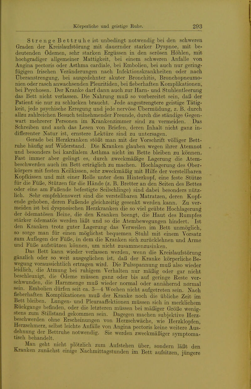 Strenge Bettruhe ist unbedingt notwendig bei den schweren Graden der Kreislaufstörung mit dauernder starker Dyspnoe, mit be- deutenden Ödemen, sehr starken Ergüssen in den serösen Höhlen, mit hochgradiger allgemeiner Mattigkeit, bei einem schweren Anfalle von Angina pectoris oder Asthma cardiale, bei Embolien, bei auch nur gering- fügigen frischen Veränderungen nach Infektionslirankheiten oder nach Überanstrengung, bei ausgedehnter akuter Bronchitis, Bronchopneumo- nien oder rasch anwachsenden Pleuritiden, bei fieberhaften Komplikationen, bei Psychosen. Der Kranke darf dann auch zur Harn- und Stuhlentleerung das Bett nicht verlassen. Die Nahrung muß so vorbereitet sein, daß der Patient sie nm- zu schlucken braucht. Jede angestrengtere geistige Tätig- keit, jede psychische Erregung und jede nervöse Übermüdung, z. B. durch allzu zahlreichen Besuch teilnehmender Freunde, durch die ständige Gegen- wart mehrerer Personen im Krankenzimmer sind zu vermeiden. Das Schreiben und auch das Lesen von Briefen, deren Inhalt nicht ganz in- differenter Natur ist, ernstere Lektüre sind zu untersagen. Gerade bei Herzkranken stößt man mit der Vorschrift völliger Bett- ruhe häufig auf Widerstand. Die Kranken glauben wegen ihrer Atemnot und besonders bei kardialem Asthma nicht im Bette bleiben zu können. Fast immer aber gelingt es, durch zweckmäßige Lagerung die Atem- beschwerden auch im Bett erträglich zu machen. Hochlagerung des Ober- körpers mit festen Keilkissen, sehr zweckmäßig mit Hilfe der verstellbaren Kopfldssen und mit einer Eolle unter dem Hinterkopf, eine feste Stütze für die Füße, Stützen für die Hände (z. B. Bretter an den Seiten des Bettes oder eine am Fußende befestigte Seilschlinge) sind dabei besonders nütz- lich. Sehr empfehlenswert sind die verstellbaren Matratzen, deren Kopf- ende gehoben, deren Fußende gleichzeitig gesenkt werden kann. Zu ver- meiden ist bei dyspnoischen Herzkranken die so viel geübte Hochlagerung der ödematösen Beine, die den Kranken beengt, die Haut des Eumpfes stärker ödematös werden läßt und so die Atembewegungen hindert. Ist den Kranken trotz guter Lagerung das Verweilen im Bett unmöglich, so sorge man für einen möglichst bequemen Stuhl mit einem Vorsatz zum Auflegen der Füße, in dem die Kranken sich zurücklehnen und Arme und Füße aufstützen können, um nicht zusammenzusinken. Das Bett kann wieder verlassen werden, wenn die Kreislaufstörung gänzlich oder so weit ausgeglichen ist, daß der Kranke körperliche Be- wegung voraussichtlich ertragen wird. Die Pulsspannung muß also wieder leidlich, die Atmung bei ruhigem Verhalten nur mäßig oder gar nicht beschleunigt, die Ödeme müssen ganz oder bis auf geringe Eeste ver- schwunden, die Harnmenge muß wieder normal oder annähernd normal sein. Embolien dürfen seit ca. 3—4 Wochen nicht aufgetreten sein. Nach fieberhaften Komplikationen muß der Kranke noch die übliche Zeit im Bett bleiben. Lungen- und Pleuraaffektionen müssen sich in merklichem Rückgange befinden, oder die letzteren müssen bei mäßiger Größe wenig- stens zum Stillstand gekommen sein. Dagegen machen subjektive Herz- beschwerden ohne Erscheinungen von Herzschwäche, wie Herzklopfen, Herzschmerz, selbst leichte Anfälle von Angina pectoris keine weitere Aus- dehnung der Bettruhe notwendig. Sie werden zweckmäßiger symptoma- tisch behandelt. ^ Man geht nicht plötzlicli zum Aufstehen über, sondern läßt den Kranken zunächst emige Nachmittagstunden im Bett aufsitzen, jüngere