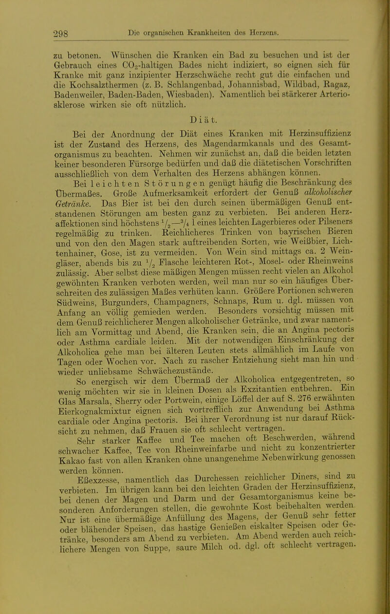 zu betonen. AVünschen die Kranken ein Bad zu besuchen und ist der Gebraucb eines C02-haltigen Bades nicbt indiziert, so eignen sieb für Kranke mit ganz inzipienter Herzschwäche recht gut die einfachen und die Kochsalzthermen (z. B. Schlangcnbad, Johannisbad, Wildbad, Ragaz, Badenweiler, Baden-Baden, Wiesbaden). Namentlich bei stärkerer Arterio- sklerose wirken sie oft nützlich. Diät. Bei der Anordnung der Diät eines Kranken mit Herzinsuffizienz ist der Zustand des Herzens, des Magendarmkanals und des Gesamt- organismus zu beachten. Nehmen wir zunächst an, daß die beiden letzten keiner besonderen Fürsorge bedürfen und daß die diätetischen Vorschriften ausschließlich von dem Verhalten des Herzens abhängen können. Bei leichten Störungen genügt häufig die Beschränkung des Übermaßes, Große Aufmerksamkeit erfordert der Genuß alkoholischer Getränke. Das Bier ist bei den durch seinen übermäßigen Genuß ent- standenen Störungen am besten ganz zu verbieten. Bei anderen Herz- afiektionen sind höchstens 7* ^ leichten Lagerbieres oder Pilseners regelmäßig zu trinken. Reichlicheres Trinken von bayrischen Bieren mid von den den Magen stark auftreibenden Sorten, wie Weißbier, Lich- tenhainer, Gose, ist zu vermeiden. Von Wein sind mittags ca. 2 Wein- gläser, abends bis zu V2 Flasche leichteren Rot-, Mosel- oder Rheinweins zulässig. Aber selbst diese mäßigen Mengen müssen recht vielen an Alkohol gewöhnten Kranken verboten werden, weil man nur so ein häufiges Über- schreiten des zulässigen Maßes verhüten kann. Größere Portionen schweren Südweins, Burgunders, Champagners, Schnaps, Rum u. dgl. müssen von Anfang an vöUig gemieden werden. Besonders vorsichtig müssen mit dem Genuß reichlicherer Mengen alkoholischer Getränke, und zwar nament- lich am Vormittag und Abend, die Kranken sein, die an Angina pectoris oder Asthma cardiale leiden. Mit der notwendigen Einschränkung der Alkoholica gehe man bei älteren Leuten stets aUmählich im Laufe von Tagen oder Wochen vor. Nach zu rascher Entziehung sieht man hin und wieder unliebsame Schwächezustände. So energisch wir dem Übermaß der Alkoholica entgegentreten, so wenig möchten wir sie in Ideinen Dosen als Exzitantien entbehren. Em Glas Marsala, Sherry oder Portwein, einige Löffel der auf S. 276 erwähnten Eierkognakmixtur eignen sich vortrefElich zur Anwendung bei Asthma cardiale oder Angina pectoris. Bei ihrer Verordnung ist nur darauf Ruck- sicht zu nehmen, daß Frauen sie oft schlecht vertragen. Sehr starker Kafiee und Tee machen oft Beschwerden, wahrend schwacher Kaffee, Tee von Rheinweinfarbe und nicht zu konzentrierter Kakao fast von allen Kranken ohne unangenehme Nebenwkung genossen werden können. . ,,. •, -rw • j Eßexzesse, namentlich das Durchessen reichhcher Diners, sind zu verbieten. Im übrigen kann bei den leichten Graden der Herzinsuffizienz, bei denen der Magen und Darm und der Gesamtorganismus keine be- sonderen Anforderungen stellen, die gewohnte Kost beibehalten werden. Nur ist eine übermäßige AnfüUung des Magens, der Genuß sehr fetter oder blähender Speisen, das hastige Genießen eiskalter Speisen oder Ge- tränke, besonders am Abend zu verbieten. Am Abend werden auch reich- lichere Mengen von Suppe, saure Milch od. dgl. oft schlecht vertragen.