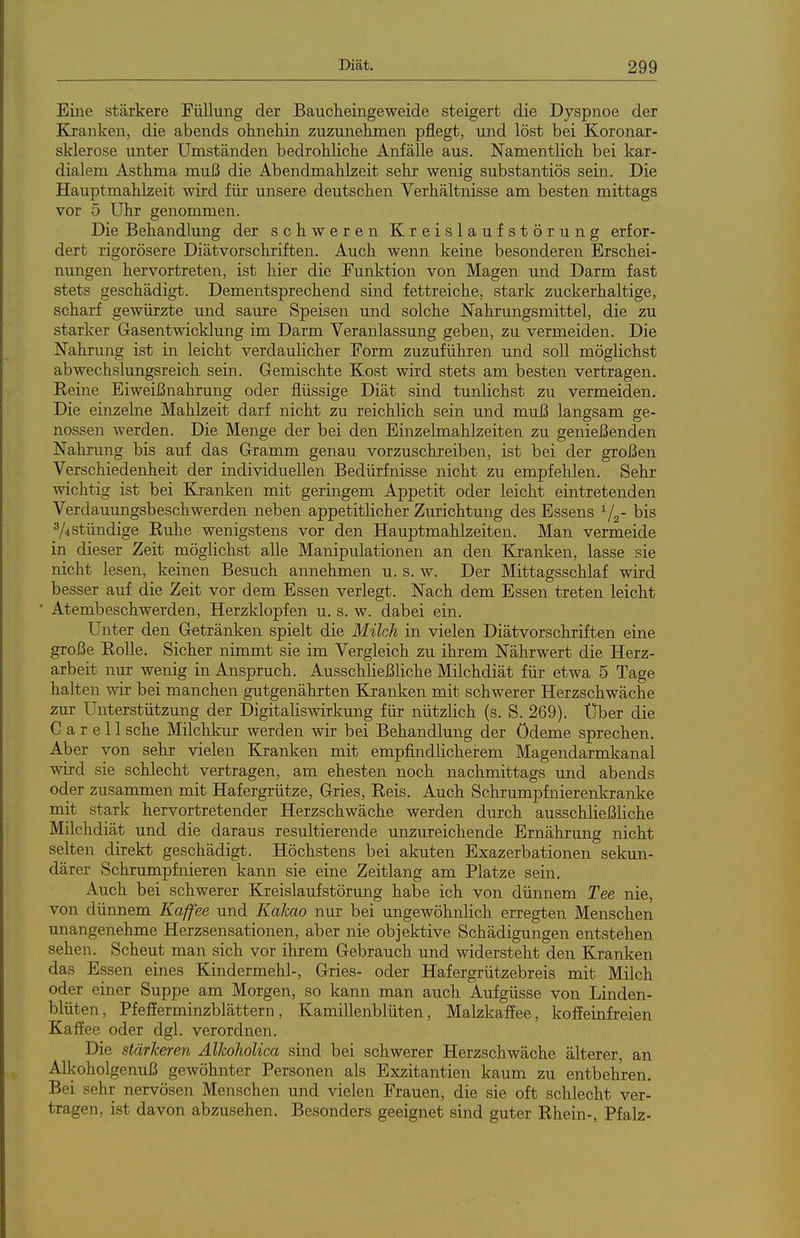 Eine stärkere Füllung der Baucheingeweide steigert die Dyspnoe der Kranken, die abends ohnehin zuzunehmen pflegt, und löst bei Koronar- sklerose unter Umständen bedrohliche Anfälle aus. Namentlich bei kar- dialem Asthma muß die Abendmahlzeit sehr wenig substantiös sein. Die Hauptmahlzeit wird für unsere deutschen Verhältnisse am besten mittags vor 5 Uhr genommen. Die Behandlung der schweren Kreislaufstörung erfor- dert rigorösere Diätvorschriften. Auch wenn keine besonderen Erschei- nungen hervortreten, ist hier die Funktion von Magen und Darm fast stets geschädigt. Dementsprechend sind fettreiche, stark zuckerhaltige, scharf gewürzte und saure Speisen und solche Nahrungsmittel, die zu starker Gasentwicklung im Darm Veranlassung geben, zu vermeiden. Die Nahrung ist in leicht verdaulicher Form zuzuführen und soll möglichst abwechslungsreich sein. Gemischte Kost wird stets am besten vertragen. Keine Eiweißnahrung oder flüssige Diät sind tunlichst zu vermeiden. Die einzelne Mahlzeit darf nicht zu reichlich sein und muß langsam ge- nossen werden. Die Menge der bei den Einzelmahlzeiten zu genießenden Nahrung bis auf das Gramm genau vorzuschreiben, ist bei der großen Verschiedenheit der individuellen Bedürfnisse nicht zu empfehlen. Sehr wichtig ist bei Kranken mit geringem Appetit oder leicht eintretenden Verdauungsbeschwerden neben appetitlicher Zurichtung des Essens ^j^- bis ^/istündige Euhe wenigstens vor den Hauptmahlzeiten. Man vermeide in dieser Zeit möglichst alle Manipulationen an den Kranken, lasse sie nicht lesen, keinen Besuch annehmen u. s. w. Der Mittagsschlaf wird besser auf die Zeit vor dem Essen verlegt. Nach dem Essen treten leicht Atembeschwerden, Herzklopfen u. s. w. dabei ein. Unter den Getränken spielt die Milch in vielen Diätvorschriften eine große KoUe. Sicher nimmt sie im Vergleich zu ihrem Nährwert die Herz- arbeit nur wenig in Anspruch. Ausschließliche Milchdiät für etwa 5 Tage halten wir bei manchen gutgenährten Kranken mit schwerer Herzschwäche zur Unterstützung der Digitaliswirkung für nützlich (s. S. 269). t)ber die C a r e 11 sehe Milchkur werden wir bei Behandlung der Ödeme sprechen. Aber von sehr vielen Kranken mit empfindlicherem Magendarmkanal wird sie schlecht vertragen, am ehesten noch nachmittags und abends oder zusammen mit Hafergrütze, Gries, Reis. Auch Schrumpfnierenkranke mit stark hervortretender Herzschwäche werden durch ausschließliche Milchdiät und die daraus resultierende unzureichende Ernährung nicht selten direkt geschädigt. Höchstens bei akuten Exazerbationen sekun- därer Schrumpfnieren kann sie eine Zeitlang am Platze sein. Auch bei schwerer Kreislaufstörung habe ich von dünnem Tee nie, von dünnem Kaffee und Kakao nur bei ungewöhnlich erregten Menschen unangenehme Herzsensationen, aber nie objektive Schädigungen entstehen sehen. Scheut man sich vor ihrem Gebrauch und widersteht den Kranken das Essen eines Kindermehl-, Gries- oder Hafergrützebreis mit Milch oder einer Suppe am Morgen, so kann man auch Aufgüsse von Linden- blüten, Pfefferminzblättern, Kamillenblüten, Malzkaffee, koffeinfreien Kaffee oder dgl. verordnen. Die stärkeren AlkoJioUca sind bei schwerer Herzschwäche älterer, an Alkoholgenuß gewöhnter Personen als Exzitantien kaum zu entbehren. Bei sehr nervösen Menschen und vielen Frauen, die sie oft schlecht ver- tragen, ist davon abzusehen. Besonders geeignet sind guter Rhein-, Pfalz-