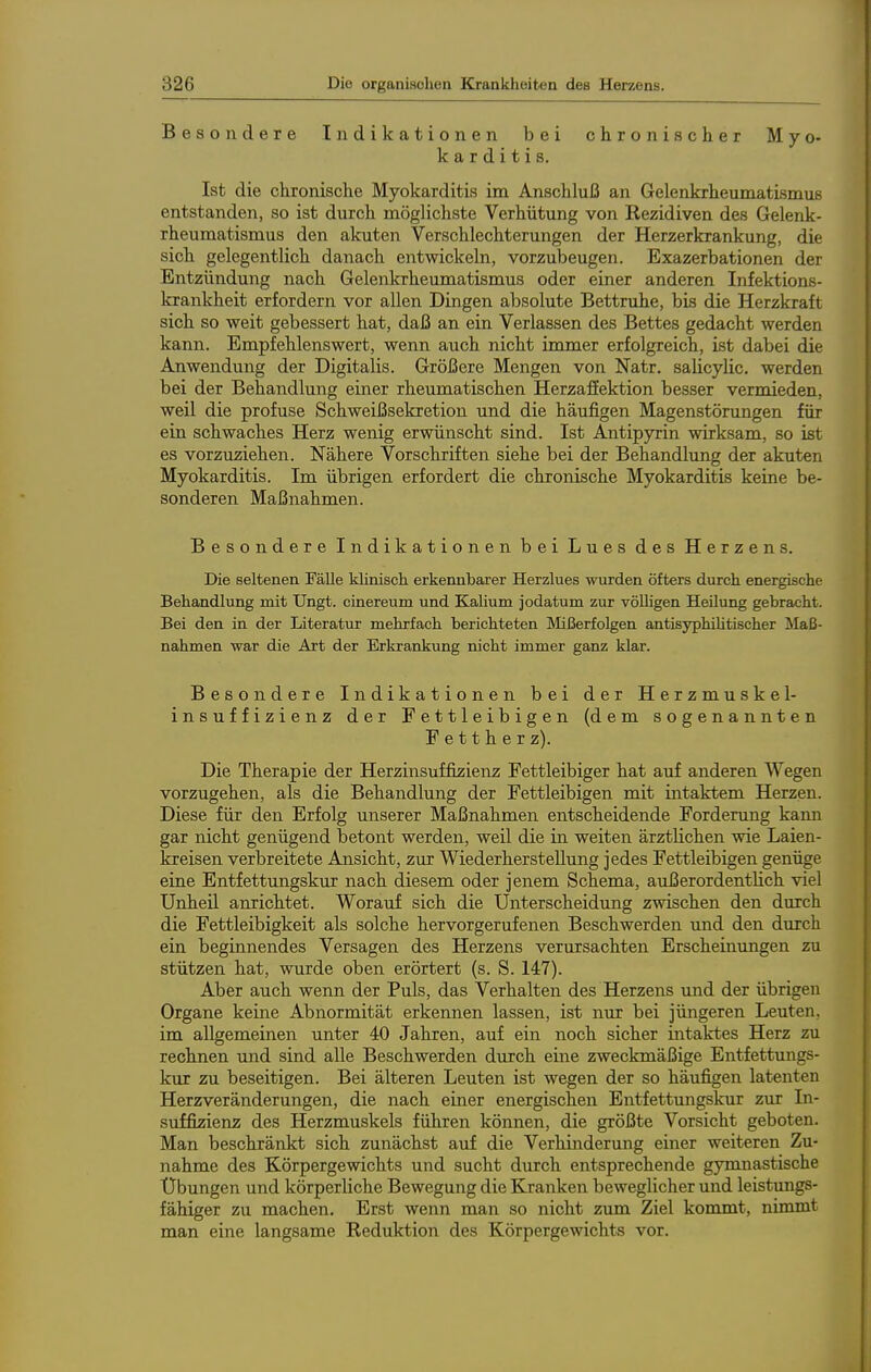 Besondere Indikationen bei chronischer Myo- karditis. Ist die chronische Myokarditis im Anschluß an Gelenkrheumatismus entstanden, so ist durch möglichste Verhütung von Rezidiven des Gelenk- rheumatismus den akuten Verschlechterungen der Herzerkrankung, die sich gelegentlich danach entwickeln, vorzubeugen. Exazerbationen der Entzündung nach Gelenkrheumatismus oder einer anderen Infektions- krankheit erfordern vor allen Dingen absolute Bettruhe, bis die Herzkraft sich so weit gebessert hat, daß an ein Verlassen des Bettes gedacht werden kann. Empfehlenswert, wenn auch nicht immer erfolgreich, ist dabei die Anwendung der Digitalis. Größere Mengen von Natr. saücylic. werden bei der Behandlung einer rheumatischen Herzafiektion besser vermieden, weil die profuse Schweißsekretion und die häufigen Magenstörungen für ein schwaches Herz wenig erwünscht sind. Ist Antipyrin wirksam, so ist es vorzuziehen. Nähere Vorschriften siehe bei der Behandlung der akuten Myokarditis. Im übrigen erfordert die chronische Myokarditis keine be- sonderen Maßnahmen. Besondere Indikationen bei Lues des Herzens. Die seltenen Fälle klinisch erkennbarer Herzlues wurden öfters durch energische Behandlung mit Ungt. cinereum und Kalium jodatum zur völligen Heilung gebracht. Bei den in der Literatur mehrfach berichteten Mißerfolgen antisyphiUtischer Maß- nahmen war die Art der Erkrankung nicht immer ganz klar. Besondere Indikationen bei der Herzmuskel- insuffizienz der Fettleibigen (dem sogenannten Fettherz). Die Therapie der Herzinsuffizienz Fettleibiger hat auf anderen Wegen vorzugehen, als die Behandlung der Fettleibigen mit intaktem Herzen. Diese für den Erfolg unserer Maßnahmen entscheidende Fordenmg kann gar nicht genügend betont werden, weil die in weiten ärztlichen wie Laien- kreisen verbreitete Ansicht, zur Wiederherstellung jedes Fettleibigen genüge eine Entfettungskur nach diesem oder jenem Schema, außerordentlich viel Unheil anrichtet. Worauf sich die Unterscheidung zwischen den durch die Fettleibigkeit als solche hervorgerufenen Beschwerden und den durch ein beginnendes Versagen des Herzens verursachten Erscheinungen zu stützen hat, wurde oben erörtert (s. S. 147). Aber auch wenn der Puls, das Verhalten des Herzens imd der übrigen Organe keine Abnormität erkennen lassen, ist nur bei jüngeren Leuten, im allgemeinen unter 40 Jahren, auf ein noch sicher intaktes Herz zu rechnen und sind alle Beschwerden durch eine zweckmäßige Entfettungs- kur zu beseitigen. Bei älteren Leuten ist wegen der so häufigen latenten Herzveränderungen, die nach einer energischen Entfettungskur zur In- suffizienz des Herzmuskels führen können, die größte Vorsicht geboten. Man beschränkt sich zunächst auf die Verhinderung einer weiteren Zu- nahme des Körpergewichts und sucht durch entsprechende gymnastische Übungen und körperliche Bewegung die Kranken beweglicher und leistungs- fähiger zu machen. Erst wenn man so nicht zum Ziel kommt, nimmt man eine langsame Reduktion des Körpergewichts vor.