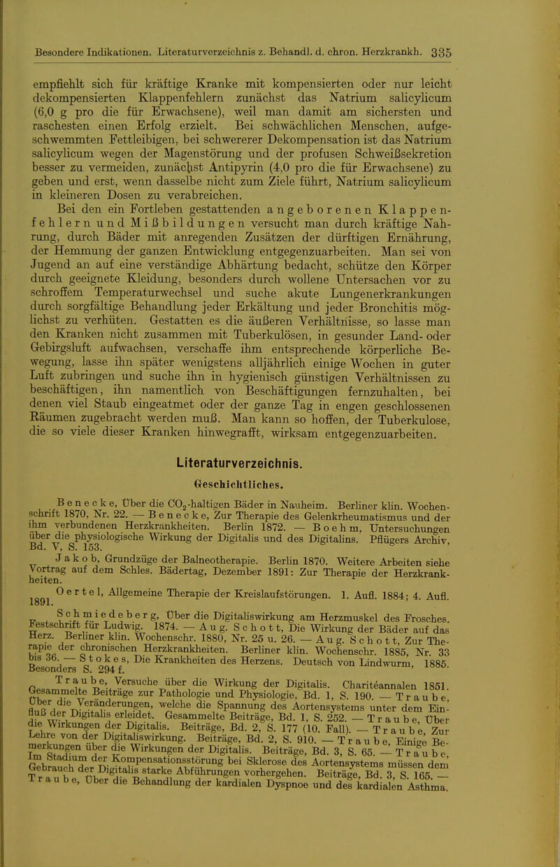 empfiehlt sich für kräftige Kranke mit kompensierten oder nur leicht dekompensierten Klappenfehlern zunächst das Natrium salicylicum (6,0 g pro die für Erwachsene), weil man damit am sichersten und raschesten einen Erfolg erzielt. Bei schwächlichen Menschen, aufge- schwemmten Fettleibigen, bei schwererer Dekompensation ist das Natrium salicylicum wegen der Magenstörung und der profusen Schweißsekretion besser zu vermeiden, zunächst Antipyxin (4,0 pro die für Erwachsene) zu geben und erst, wenn dasselbe nicht zum Ziele führt, Natrium salicylicum in kleineren Dosen zu verabreichen. Bei den ein Fortleben gestattenden angeborenen Klappen- fehlern und Mißbildungen versucht man durch kräftige Nah- nmg, durch Bäder mit anregenden Zusätzen der dürftigen Ernährung, der Hemmung der ganzen Entwicklung entgegenzuarbeiten. Man sei von Jugend an auf eine verständige Abhärtung bedacht, schütze den Körper durch geeignete Kleidung, besonders durch wollene Untersachen vor zu schroffem Temperaturwechsel und suche akute Lungenerkrankungen durch sorgfältige Behandlung jeder Erkältung und jeder Bronchitis mög- lichst zu verhüten. Gestatten es die äußeren Verhältnisse, so lasse man den Kranken nicht zusammen mit Tuberkulösen, in gesunder Land- oder Gebirgsluft aufwachsen, verschaffe ihm entsprechende körperliche Be- wegung, lasse ihn später wenigstens alljährlich einige Wochen in guter Luft zubringen und suche ihn in hygienisch günstigen Verhältnissen zu beschäftigen, üin namentlich von Beschäftigungen fernzuhalten, bei denen viel Staub eingeatmet oder der ganze Tag in engen geschlossenen Eäumen zugebracht werden muß. Man kann so hoffen, der Tuberkulose, die so viele dieser Kranken hinwegrafft, wirksam entgegenzuarbeiten. Literaturverzeichnis. Geschichtliches. B e n e c k e. Über die COg-lialtiaen Bäder in Nauheim. BerHner khn. Wochen- schrift 1870, Nr. 22. — B e n e c k e, Zur Therapie des Gelenkrheumatismus und der ihm verbundenen Herzkrankheiten. Berlin 1872. — Boehm, Untersuchungen Uber die physiologische Wirkung der DigitaUs und des Digitahns. Pflügers Archiv, Bd. V, S. 153. Jakob, Grundzüge der Balneotherapie. Berhn 1870. Weitere Arbeiten siehe Vortrag auf dem Schles. Bädertag, Dezember 1891: Zur Therapie der Herzkrank- heiten. Oertel, Allgemeine Therapie der Kreislaufstörungen. 1. Aufl. 1884; 4. Aufl. ■c ^ t^ber die Digitaliswirkung am Herzmuskel des Frosches Festschrift für Ludwig 1874. - A u g. S c h o 11, Die Wirkung der Bäder auf das Herz. Berliner kirn. Wochenschr. 1880, Nr. 25 u. 26. — A u g. S c h o 11, Zur The- rapie der chromschen Herzkrankheiten. BerUner klin. Wochenschr. 1885 Nr 33 Besond^ 294V' Krankheiten des Herzens. Deutsch von Lindwurm, 1885. fi»aa ^^^^»^^e. Versuche über die Wirkung der Digitalis. Charit6annalen 1851. Gesammelte Beitrage zur Pathologie und Physiologie, Bd. 1, S. 190. — Traube fl^iß'ni^TJTv ^ß}''^^ die Spannung des Aortensystems unter dem Ein- fluß der Digitahs erleidet. Gesammelte Beiträge, Bd. 1, S. 252. — T r a u b e Über die Wirkungen der Digitalis. Beiträge, Bd. 2, S. 177 (10. FaU). - Traube, Zui Lehre von der Digitahswirkung. Beiträge, Bd. 2, S. 910. - Traube, EiniS Be- merkungen über die Wirkungen der Digitalis. Beiträge, Bd. 3, S. 65. - Trau b e G^brS^T Kompensationsstörung bei Sklerose des Aortensystems müssen deS Gebrauch der Digitalis starke Abführungen vorhergehen. Beiträge, Bd 3 S 165 — Traube, über die Behandlung der kardialen Dlspnoe und defkardiai;n Asthma.