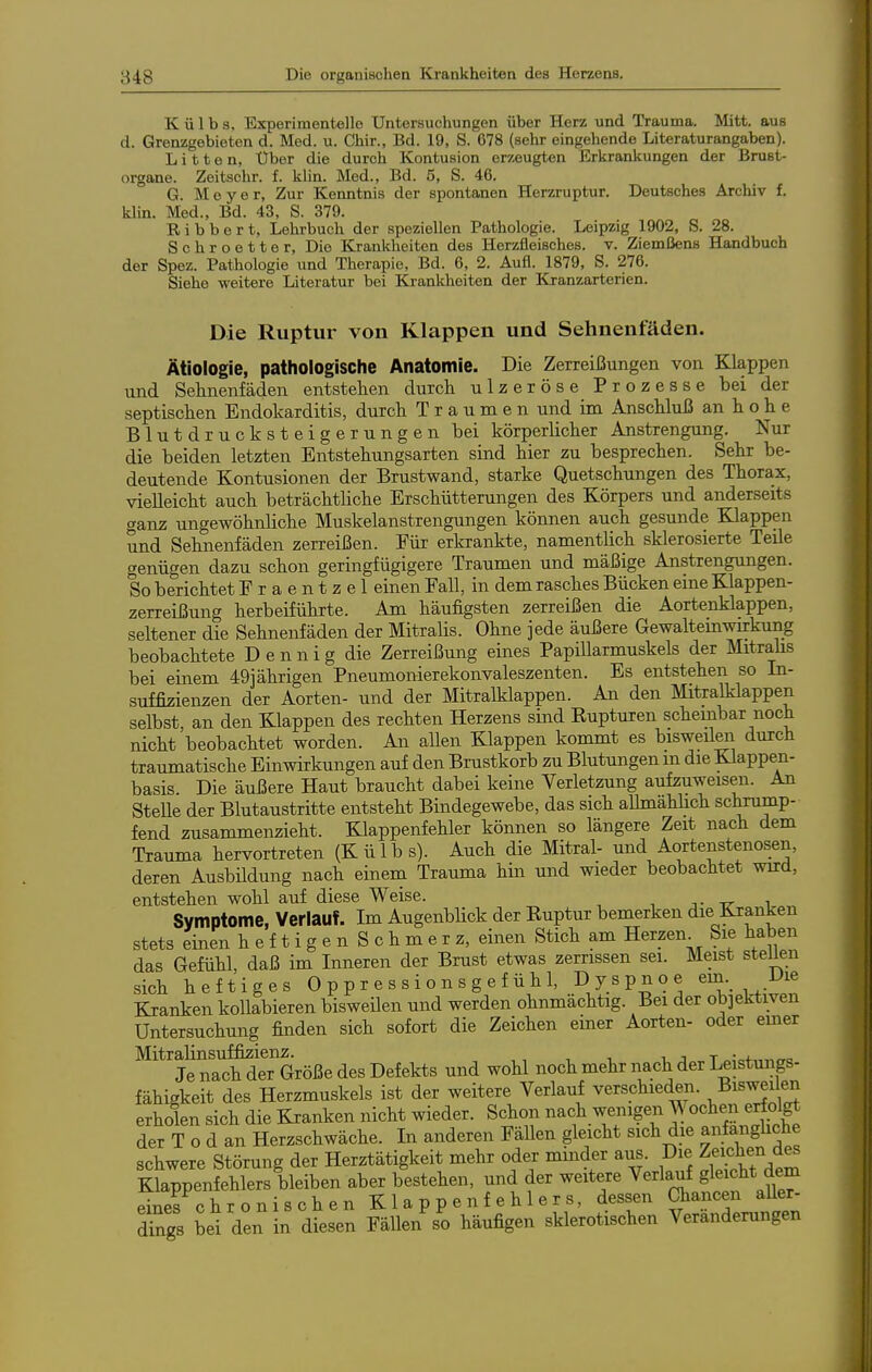 K ü 1 b s. Experimentelle Untersuchungen über Herz und Trauma. Mitt. aus d. Grenzgebieten d. Med. u. Chir., Bd. 19, S. 678 (sehr eingehende Literaturangaben). Litten, Uber die durch Kontusion erzeugten Erkrankungen der Brust- organe. Zeitschr. f. klin. Med., Bd. 5, S. 46. G. Meyer, Zur Kenntnis der spontanen Herzruptur. Deutsches Archiv f. klin. Med., Bd. 43, S. 379. Bibbert, Lehrbuch der speziellen Pathologie. Leipzig 1902, S. 28. Schroetter, Die Krankheiton des Herzfleisches, v. Ziemßens Handbuch der Spez. Pathologie und Therapie, Bd. 6, 2. Aufl. 1879, S. 276. Siehe weitere Literatur bei Krankheiten der Kranzarterien. Die Ruptur von Klappen und Sehnenfäden. Ätiologie, pathologische Anatomie. Die Zerreißungen von Klappen und Sehnenfäden entstehen durch, ulzeröse Prozesse bei der septischen Endokarditis, durch Traumen und im Anschluß an h o h e Blutdrucksteigerungen bei körperlicher Anstrengung. Nur die beiden letzten Entstehungsarten sind hier zu besprechen. Sehr be- deutende Kontusionen der Brustwand, starke Quetschungen des Thorax, vielleicht auch beträchtliche Erschütterungen des Körpers und anderseits ganz ungewöhnliche Muskelanstrengungen können auch gesunde Klappen und Sehnenfäden zerreißen. Für erkrankte, namentlich sklerosierte Teile genügen dazu schon geringfügigere Traumen und mäßige Anstrengungen. So berichtet Fraentzel einen Fall, in dem rasches Bücken eine Klappen- zerreißung herbeiführte. Am häufigsten zerreißen die Aortenklappen, seltener die Sehnenfäden der Mitralis. Ohne jede äußere Gewalteinwurkung beobachtete D e n n i g die Zerreißung eines Papillarmuskels der Mitrahs bei einem 49] ährigen Pneumonierekonvaleszenten. Es entstehen so In- suffizienzen der Aorten- und der Mitralklappen. An den Mitralklappen selbst, an den Klappen des rechten Herzens sind Kupturen scheinbar noch nicht beobachtet worden. An allen Klappen kommt es bisweil^i durch traumatische Einwirkungen auf den Brustkorb zu Blutungen m die Klappen- basis. Die äußere Haut braucht dabei keine Verletzung aufzuweisen. An SteUe der Blutaustritte entsteht Bindegewebe, das sich aUmählich schrump- fend zusammenzieht. Klappenfehler können so längere Zeit nach dem Trauma hervortreten (Külbs). Auch die Mitral- und Aortenstenosen, deren Ausbildung nach einem Trauma hin und wieder beobachtet wird, entstehen wohl auf diese Weise. j- ir i Symptome, Verlauf. Im Augenblick der Kuptur bemerken die Kranken stets einen heftigenSchmerz, einen Stich am Herzen^ Sie haben das Gefühl, daß im Inneren der Brust etwas zerrissen sei. Meist steUen sich heftiges Oppressionsgefühl, Dyspnoe em. JJie Kranken kollabieren bisweilen und werden ohnmächtig. Bei der ob]ektiven Untersuchung finden sich sofort die Zeichen einer Aorten- oder emer Mitralinsuffizienz. i, j t „;cf„^,Tc Je nach der Größe des Defekts und wohl noch mehr nach der Leistungs- fähigkeit des Herzmuskels ist der weitere Verlauf verschieden. Bi^wei en erholen sich die Kranken nicht wieder. Schon nach wenigen Wochen erfolgt der T o d an Herzschwäche. In anderen Fällen gleicht sich die anfanghche schwere Störung der Herztätigkeit mehr oder minder aus. Die Zf\«l?^^^^^ Klappenfehlers bleiben aber bestehen, und der weitere Verlauf gleicht dem eines chronischen Klappenfehlers, dessen Oiancen aUer- dSgs bei den in diesen FäUen^o häufigen sklerotischen Veränderungen