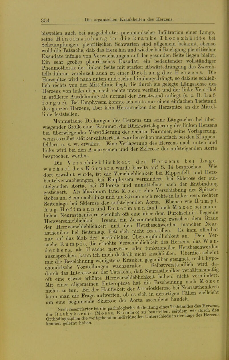 bisweilen auch bei ausgedebnter pneumonischer Infiltration einer Lunge, seine Hineinziebung in die kranke Tboraxbälfte bei Schrumpfungen, pleuritischen Schwarten sind allgemein bekannt, ebenso wohl die Tatsache, daß das Herz hin und wieder bei Rückgang pleuritlscher Exsudate infolge von Verwachsungen auf der gesunden Seite liegen bleibt. Ein sehr großes pleuritisches Exsudat, ein bedeutender vollständiger Pneumothorax der linken Seite mit starker Abwärtsdrängung des Zwerch- fells führen vereinzelt auch zu einer Drehung des Herzens. Die Herzspitze wird nach unten und rechts hinübergedrängt, so daß sie schließ- lich rechts von der Mittellinie liegt, die durch sie gelegte Längsachse des Herzens von links oben nach rechts unten verläuft und der linke Ventrikel in größerer Ausdehnung als normal der Brustwänd anliegt (s. z. B. L a f- f o r g u e). Bei Emphysem konnte ich stets nur einen einfachen Tiefstand des ganzen Herzens, aber kein Heranrücken der Herzspitze an die Mittel- linie feststellen. Mannigfache Drehungen des Herzens um seine Längsachse bei über- wiegender Größe einer Kammer, die Eückwärtslagerung des linken Herzens bei überwiegender Vergrößerung der rechten Kammer, seine Vorlagerung, wenn es selbst stärker dilatiert ist, wurden schon mehrfach bei den Klappen- fehlern u. s. w. erwähnt. Eine Verlagerung des Herzens nach unten und links wird bei den Aneurysmen und der Sklerose der aufsteigenden Aorta besprochen werden. Die Verschieblichkeit des Herzens bei Lage- wechseldesKörpers. wurde bereits auf S. 14 besprochen. Wie dort erwähnt wurde, ist die Verschiebhchkeit bei Eippenfell- und Herz- beutelverwachsungen, bei Emphysem vermindert, bei Sklerose der auf- steigenden Aorta, bei Chlorose und unmittelbar nach der Entbmdung gesteigert. Als Maximum fand M o z e r eine Verschiebmig des Spitzen- stoßes um 8 cm nach ünks und um 3,5 cm nach rechts in Unker resp. rechter Seitenlage bei Sklerose der aufsteigenden Aorta. Ebenso wie Rumpf, Aug Hof f mann und Determann fand auch Mozer bei mann- lichen Neurasthenikern ziemlich oft ebie über dem Durchschnitt hegende Herzverschieblichkeit. Irgend ein Zusammenhang zwischen dem brade der Herzverschiebhchkeit und den Herzbeschwerden mancher JNeur- astheniker bei Seitenlage ließ sich nicht feststellen Es kani ofienbar nur auf das Maß der persönüchen Überempfindhchkeit an. iJem Ver- suche Rumpf s, die erhöhte Verschieblichkeit des Herzens das W an- derherz, als Ursache nervöser oder funktioneller Herzbeschwerden anzusprechen, kann ich mich deshalb nicht anschheßen. Überdies sch^t mir die Bezeichnung wenigstens Kranken gegenüber geeignet, recht hypo- chondrische Vorstellungen wachzurufen. Selbstverstandhch wd da- durch das Interesse an der Tatsache, daß Neurasthemker verhältnismäßig ofTeine etwas erhöhte Herzverschieblichkeit haben, nicht vermmdert Mit einer allgemeinen Enteroptose hat die Erscheinung nach M o z e r nichts zu tun^ Bei der Häufigkeit der Arteriosklerose bei NeiKastheni^^^^^^^ kann man die Frage aufwerfen, ob es sich in derartigen Fallen vieUeicht um eine beginnende Sklerose der Aorta ascendens handelt. MWdJen U„«„chiede i» der L«,« d«. He™a. kennen gelernt haben.
