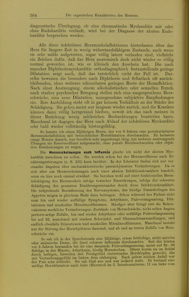 diagnostische Überlegung, ob eine rheumatische Myokarditis mit oder ohne Endokarditis verläuft, wird bei der Diagnose der akuten Endo- karditis besprochen werden. Alle diese infektiösen Herzmuskelaffektionen hinterlassen öfter das Herz für längere Zeit in wenig widerstandsfähigem Zustande, auch wenn sie sehr milde aufgetreten, sogar völlig latent verlaufen sind, vielleicht ein Zeichen dafür, daß das Herz anatomisch doch nicht wieder so völlig normal geworden ist, wie es klinisch den Anschein hat. Die nach mancher Diphtheriemyokarditis orthodiagraphisch festzustellende geringe Dilatation zeigt auch, daß das tatsächlich nicht der Fall ist. Das- selbe beweisen die besonders nach Diphtherie und Scharlach oft zurück- bleibenden, ohne weiteres erkennbaren geringen Reste der Herzaffektion. Nach einer Anstrengung, einem alkoholistischen oder sexuellen Exzeß, nach starker psychischer Erregung stellen sich eine ausgesprochene Herz- schwäche, eine neue Dilatation, unangenehme subjektive Empfindungen ein. Ihre Ausbildung steht oft in gar keinem Verhältnis zu der Stärke der Schädigung. Sie gehen meist nur langsam wieder zurück, und die Kranken können dann völlig herzgesund bleiben, soweit ich das nach meinen in dieser Beziehung wenig zahlreichen Beobachtungen beurteilen k&nn. Manchmal ist dagegen das Herz nach Ablauf der infektiösen Myokarditis sehr bald wieder vollständig leistungsfähig. So kannte ich einen 32jähi-igen Herrn, der vor 6 Jahren eine postskarlatinöse Herzmuskelafl'ektion mit beträchtlicher Herzdilatation durchmachte. Er heiratete einige Monate danach, war beruf Hch sehr angestrengt tätig, hat mehrere anstrengende Übungen als Reserveoffizier mitgemacht, ohne jemals Herzbeschwerden oder objek- tive Erscheinungen zu zeigen. Die Herzerscheinungen nach Influenza glaube ich nicht der akuten Myo- karditis zurechnen zu sollen. Sie wurden schon bei der Herzinsuffizienz nach Er- nährungsstörungen (s. S. 151) kurz berührt. In der Literatur finden sich nur ver- einzelte Angaben über uncharakteristische parenchymatöse Veränderungen. Da es sich aber um Herzerscheinungen nach einer akuten Infektionskrankheit handelt, seien sie hier noch einmal erwähnt. Sie beruhen wohl auf einer funktionellen Beein- trächtigung des Herzmuskels infolge toxischer Einwirkungen, infolge der schweren Schädigung des gesamten Ernährungszustandes durch diese Infektionskrankheit. Die tiefgreifende Beeinflussung des Nervensystems, das häufige Daniederhegen des Appetits mögen in gleichem Maße dazu beitragen. Schon während des Fiebers sieht man hin und wieder auffällige Symptome, Arhythmie, Pulsverlangsamung, Dila- tationen und muskuläre Mitralinsuffizienzen. Häufiger aber bringt erst die Rekon- valeszenz merkliche Veränderungen: Zustände von Herzschwäche, nicht selten Angina pectoria-artige Zufälle, hin und wieder Arhythmie oder auffällige Pulsverlangsamung bis auf 32, manchmal mit starken Schwndel- und Ohnmachtsanwandlungen, und endlich ebenfalls Dilatationen und muskuläre Mitralinsuffizienzen. Manchmal besteht nur die Störung des Herzrhythmus dauernd, und ab und an treten Zufälle von Herz- schwäche ein. So sah ich in der Sprechstunde eine 32jährige, etwas fettleibige, nicht nervöse oder anämische Dame, die 2mal schwere Influenza durchmachte. Seit der letzten vor 3 Jahren bestanden bei ihr eine dauernde Pulsverlangsamung, meist auf 32—36 Schläge in der Minute, Arhythmie, häufig Herzstechen, öfters wurde sie im Schlaf durch heftiges, bisweilen mit Frostgefühl eintretendes Herzklopfen geweckt, das mit Vertaubungsgefühl im linken Arm einherging. Nach jedem solchen Anfall \yar der Puls sehr schlecht. Sie sah blaß aus und war äußerst matt. Es bestand eine mäßige Herzdilatation nach links (Herzstoß im 5. Interkostalraum, 11 cm links vom