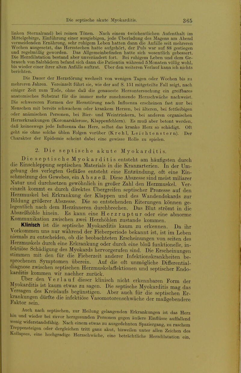 linken Sternalrand) bei reinen Tönen. Nach einem 4wöchentlichen Aufenthalt im Mittelgebirge, Einfülarung einer ausgiebigen, jede Überladung des Magens am Abend vermeidenden Ernährung, sehr ruhigem Leben hatten dann die Anfälle seit mehreren Wochen ausgesetzt, das Herzstechen hatte aufgehört, der Puls war auf 88 gestiegen und regelmäßig geworden. Das Allgemeinbefinden hatte sich wesenthch gebessert. Die Herzdilatation bestand aber unverändert fort. Bei ruhigem Leben und dem Ge- brauch von Salzbädern befand sich dann die Patientin während 5 Monaten völlig wohl, bis wieder einer ihrer alten Anfälle auftrat. Über den weiteren Verlauf kann ich nichts berichten. Die Dauer der Herzstörung wechselt von wenigen Tagen oder Wochen bis zu mehreren Jahren. Vereinzelt führt sie, wie der auf S. 151 mitgeteilte Fall zeigt, nach einiger Zeit zum Tode, ohne daß die genaueste Herzuntersuchung ein greifbares anatomisches Substrat für die immer mehr zunehmende Herzschwäche nachweist. Die schwereren Formen der Herzstörung nach Influenza erscheinen fast nur bei Menschen mit bereits schwachem oder krankem Herzen, bei älteren, bei fettleibigen oder anämischen Personen, bei Bier- und Weintrinkern, bei anderen organischen Herzerkrankungen (Koronarsklerose, Klappenfehlern). Es muß aber betont werden, daß keineswegs jede Lifluenza das Herz, selbst das kranke Herz so schädigt. Oft geht sie ohne solche üblen Folgen vorüber (Krehl, Leichtenstern). Der Charakter der Epidemie scheint dabei eine gewisse Rolle zu spielen. 2. Die septische akute Myokarditis. Die septische Myokarditis entsteht am häufigsten durch die Einschleppung septischen Materials in die Kranzarterien. In der Um- gebung des verlegten Gefäßes entsteht eine Entzündung, oft eine Ein- schmelzung des Gewebes, ein A b s z e ß. Diese Abszesse sind meist miliarer Natur und durchsetzen gewöhnlich in großer Zahl den Herzmuskel. Ver- einzelt kommt es durch direktes Ubergreifen septischer Prozesse auf den Herzmuskel bei Erkrankung der Klappen und des Wandendokards zur Bildung größerer Abszesse. Die so entstehenden Eiterungen können ge- legentlich nach dem Herzinneren durchbrechen. Das Blut strömt in die Abszeßhöhle hinein. Es kann eine Herzruptur oder eine abnorme Kommunikation zwischen zwei Herzhöhlen zustande kommen. Klinisch ist die septische Myokarditis kaum zu erkennen. Da ihr Vorkommen uns nur während der Fieberperiode bekannt ist, ist im Leben niemals zu entscheiden, ob die beobachteten Erscheinungen von Seiten des Herzmuskels durch eine Erkrankung oder durch eine bloß funktionelle, in- fektiöse Schädigung des Myokards hervorgerufen sind. Die Erscheinungen stimmen mit den für die Fieberzeit anderer Infektionskrankheiten be- sprochenen Symptomen überein. Auf die oft unmöghche Difierential- diagnose zwischen septischen Herzmuskelaffektionen und septischer Endo- karditis kommen wir nachher zurück. Uber den Verlauf dieser klinisch nicht erkennbaren Form der Myokarditis ist kaum etwas zu sagen. Die septische Myokarditis mag das Versagen des Kreislaufs begünstigen. Aber auch für die septischen Er- krankungen dürfte die infektiöse Vasomotorenschwäche der maßgebendere Jbaktor sein. Auch nach septischen, zur Heilung gelangenden Erkrankungen ist das Herz hm und wieder bei zuvor herzgesunden Personen gegen äußere Einflüsse auffallend wemg widerstandsfähig. Nach einem etwas zu ausgedehnten Spaziergang, zu raschem Ireppensteigen oder dergleichen tritt ganz akut, bisweilen unter allen Zeichen des llollapses, eme hochgradige Herzschwäche, eine beträchtliche Herzdilatation ein