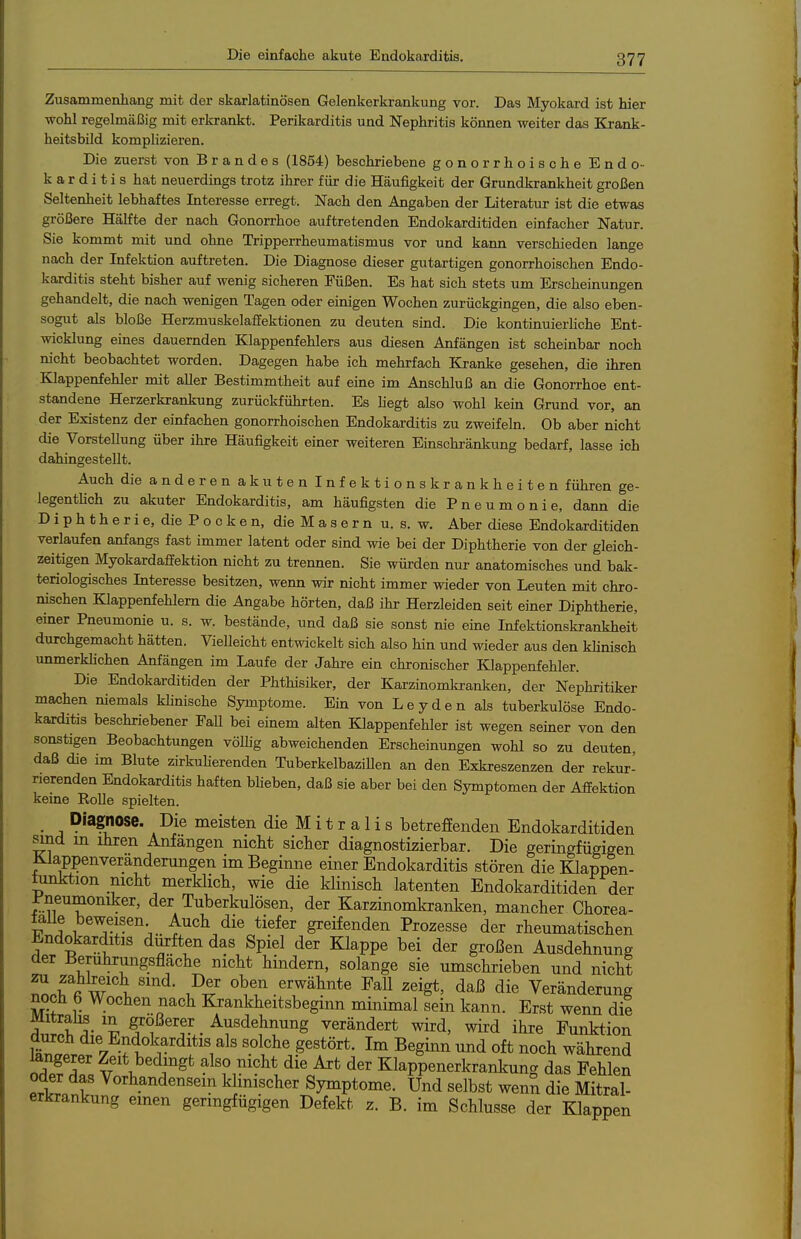 Zusammenhang mit der skarlatinösen Gelenkerkrankung vor. Das Myokard ist hier wohl regelmäßig mit erkrankt. Perikarditis und Nephritis können weiter das Krank- heitsbild komplizieren. Die zuerst von Brandes (1854) beschriebene gonorrhoische Endo- karditis hat neuerdings trotz ihrer für die Häufigkeit der Grundkrankheit großen Seltenheit lebhaftes Interesse erregt. Nach den Angaben der Literatur ist die etwas größere Hälfte der nach Gonorrhoe auftretenden Endokarditiden einfacher Natur. Sie kommt mit und ohne Tripperrheumatismus vor und kann verschieden lange nach der Infektion auftreten. Die Diagnose dieser gutartigen gonorrhoischen Endo- karditis steht bisher auf wenig sicheren Eüßen. Es hat sich stets um Erscheinungen gehandelt, die nach wenigen Tagen oder einigen Wochen zurückgingen, die also eben- sogut als bloße Herzmuskelaffektionen zu deuten sind. Die kontinuierhche Ent- wicklung eines dauernden Klappenfehlers aus diesen Anfängen ist scheinbar noch nicht beobachtet worden. Dagegen habe ich mehrfach Kranke gesehen, die ihren Klappenfehler mit aller Bestimmtheit auf eine im Anschluß an die Gonorrhoe ent- standene Herzerkrankung zurückführten. Es hegt also wohl kein Grund vor, an der Existenz der einfachen gonorrhoischen Endokarditis zu zweifeln. Ob aber nicht die VorsteUung über ihre Häufigkeit einer weiteren Einschränkung bedarf, lasse ich dahingestellt. Auch die anderenak Uteninfektionskrankheiten führen ge- legenthch zu akuter Endokarditis, am häufigsten die Pneumonie, dann die Diphtherie, die Pocken, die Masern u. s. w. Aber diese Endokarditiden verlaufen anfangs fast immer latent oder sind wie bei der Diphtherie von der gleich- zeitigen Myokardafifektion nicht zu trennen. Sie würden nur anatomisches und bak- teriologisches Interesse besitzen, wenn wir nicht immer wieder von Leuten mit chro- nischen Klappenfehlern die Angabe hörten, daß ihr Herzleiden seit einer Diphtherie, emer Pneumonie u. s. w. bestände, und daß sie sonst nie eine Infektionskrankheit durchgemacht hätten. VieUeicht entwickelt sich also hin und wieder aus den khnisch unmerkUchen Anfängen im Laufe der Jahre ein chronischer Klappenfehler. Die Endokarditiden der Phthisiker, der Karzinomlcranken, der Nephritiker machen niemals klinische Symptome. Ein von Leyden als tuberkulöse Endo- karditis beschriebener FaU bei einem alten Klappenfehler ist wegen seiner von den sonstigen Beobachtungen vöUig abweichenden Erscheinungen wohl so zu deuten, daß die im Blute zirkufierenden TuberkelbaziUen an den Exkreszenzen der rekur- rierenden Endokarditis haften bHeben, daß sie aber bei den Symptomen der Affektion keine Eolle spielten. Diagnose. Die meisten die M i t r a 1 i s betreffenden Endokarditiden sind m ihren Anfängen nicht sicher diagnostizierbar. Die geringfügigen Klappenverändeningen im Beginne einer Endokarditis stören dieKlappen- tunktion nicht merklich, wie die klinisch latenten Endokarditiden der l-neumoniker, der Tuberkulösen, der Karzinomkranken, mancher Chorea- falle beweisen Auch die tiefer greifenden Prozesse der rheumatischen ^ndokarditis durften das Spiel der Klappe bei der großen Ausdehnung der Berührungsfläche nicht hindern, solange sie umschrieben und nicht Z Tfi w t. P^^ erwähnte Fall zeigt, daß die Veränderung noch 6 Wochen nach Krankheitsbeginn minimal sein kann. Erst wenn die Mitraüs in größerer _ Ausdehnung verändert wird, wird ihre Funktion durch die Endokarditis als solche gestört. Im Beginn und oft noch während orlpfZ V 1, ^^^^ also nicht die Art der Klappenerkrankung das Fehlen t klinischer Symptome. Und selbst wenn die Mitral- erkrankung emen geringfügigen Defekt, z. B. im Schlüsse der Klappen