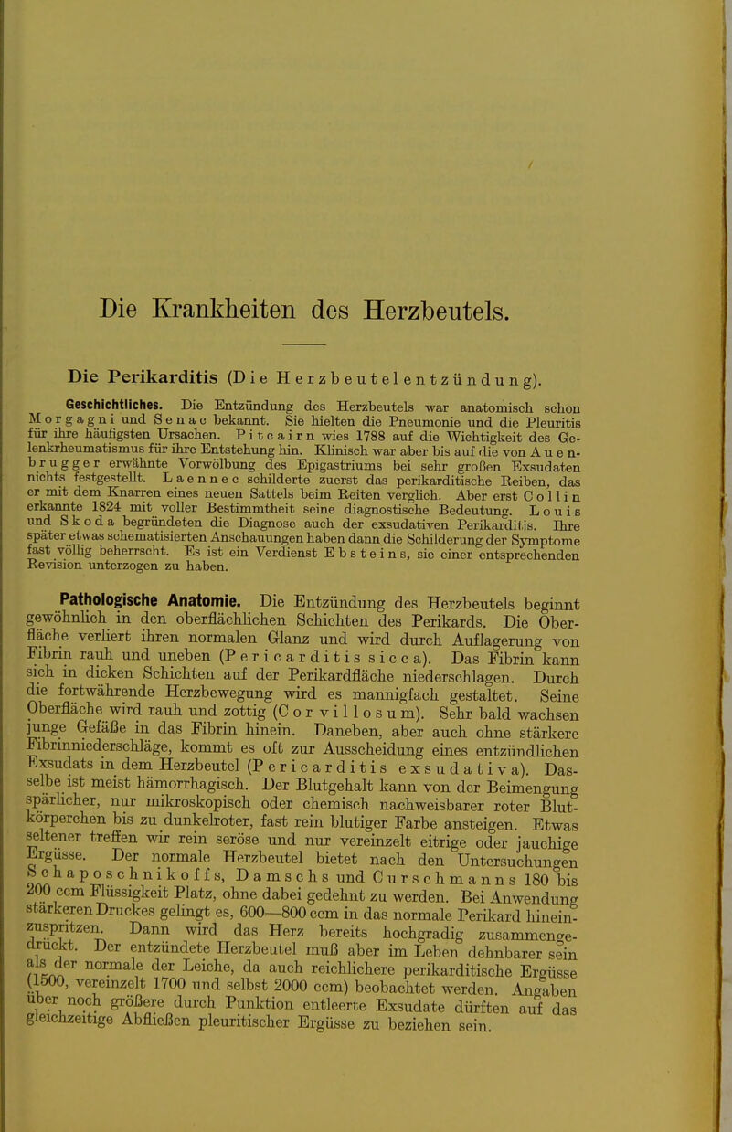 Die Krankheiten des Herzbeutels. Die Perikarditis (Die Herzbeutelentzündung). Geschichtliches. Die Entzündung des Herzbeutels war anatomisch schon Morgagni und S e n a c bekannt. Sie hielten die Pneumonie und die Pleuritis für ihre häufigsten Ursachen. P i t c a i r n wies 1788 auf die Wichtigkeit des Ge- lenkrheumatismus für ihre Entstehung hin. KHnisch war aber bis auf die von Auen- brugger erwähnte Vorwölbung des Epigastriums bei sehr groi3en Exsudaten nichts festgestellt. Laennec schilderte zuerst das perikarditische Reiben, das er mit dem Knarren eines neuen Sattels beim Reiten verghch. Aber erst C o 11 i n erkannte 1824 mit voller Bestimmtheit seine diagnostische Bedeutung. Louis und Skoda begründeten die Diagnose auch der exsudativen Perikarditis. Ihre später etwas schematisierten Anschauungen haben dann die Schilderung der Symptome fast völhg beherrscht. Es ist ein Verdienst Ebsteins, sie einer entsprechenden Revision unterzogen zu haben. Pathologische Anatomie. Die Entzündung des Herzbeutels beginnt gewölinKcli_ in den oberflächliclien Scbicliten des Perikards. Die Ober- fläche verliert ihren normalen Glanz und wird durch Auflagerung von Fibrin rauh und uneben (Pericarditis sicca). Das Fibrin kann sich in dicken Schichten auf der Perikardfläche niederschlagen. Durch die fortwährende Herzbewegung wird es mannigfach gestaltet. Seine Oberfläche wird rauh und zottig (C o r v i 11 o s u m). Sehr bald wachsen ]unge Gefäße in das Fibrin hinein. Daneben, aber auch ohne stärkere Fibrinniederschläge, kommt es oft zur Ausscheidung eines entzündlichen Exsudats m dem Herzbeutel (Pericarditis exsudativa). Das- selbe ist meist hämorrhagisch. Der Blutgehalt kann von der Beimengung sparhcher, nur mikroskopisch oder chemisch nachweisbarer roter Blut- körperchen bis zu dunkeboter, fast rein blutiger Farbe ansteigen. Etwas seltener treffen wir rein seröse und nur vereinzelt eitrige oder jauchige Ergüsse. Der normale Herzbeutel bietet nach den Untersuchungen b c h aposchnikoffs, DamschsundCurschmanns 180 bis 200 ccm Flüssigkeit Platz, ohne dabei gedehnt zu werden. Bei Anwendung Starkeren Druckes gelingt es, 600—800 ccm in das normale Perikard hinein- zuspritzen^^ Dann wird das Herz bereits hochgradig zusammenge- druckt. Der entzündete Herzbeutel muß aber im Leben dehnbarer sein Leiche, da auch reichlichere perikarditische Ergüsse (1500, vereinzelt 1700 und selbst 2000 ccm) beobachtet werden. Angaben Uber noch größere durch Punktion entleerte Exsudate dürften auf das gleichzeitige Abfließen pleuritischer Ergüsse zu beziehen sein