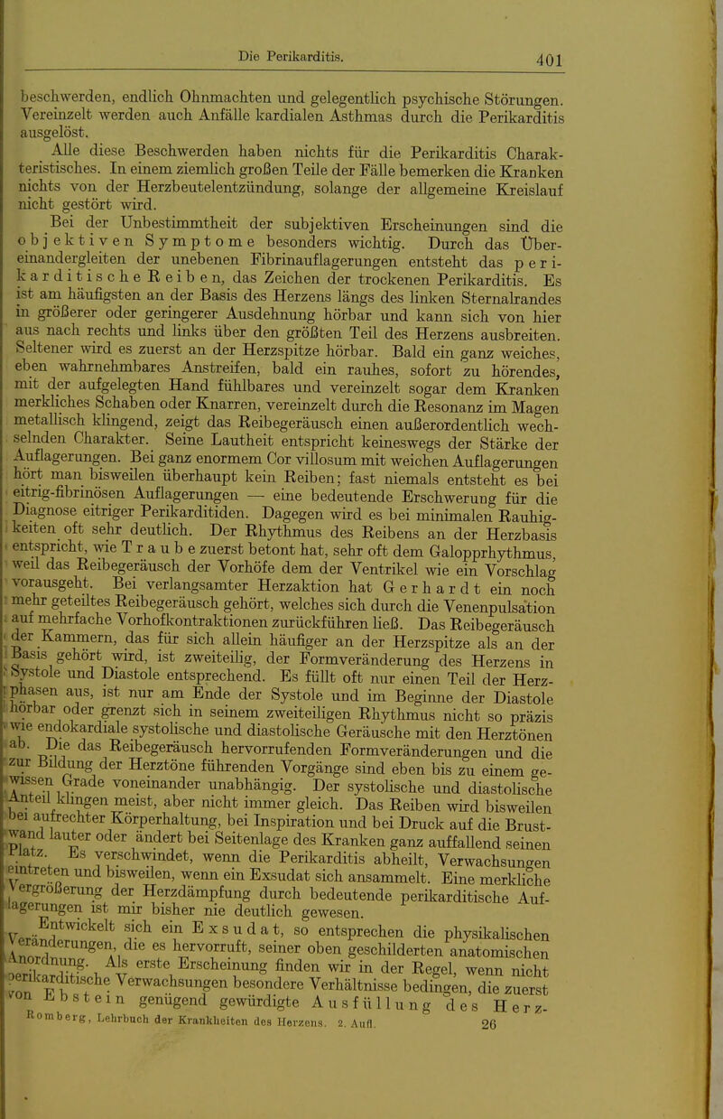 beschwerden, endlich Ohnmächten und gelegentlich psychische Störungen. Vereinzelt werden auch Anfälle kardialen Asthmas durch die Perikarditis ausgelöst. _ Alle diese Beschwerden haben nichts für die Perikarditis Charak- teristisches. In einem ziemHch großen Teile der Fälle bemerken die Kranken nichts von der Herzbeutelentzündung, solange der allgemeine Kreislauf nicht gestört wird. Bei der Unbestimmtheit der subjektiven Erscheinungen sind die objektiven Symptome besonders wichtig. Durch das Über- einandergleiten der unebenen Fibrinauflagerungen entsteht das per i- karditischeEeiben, das Zeichen der trockenen Perikarditis. Es ist am häufigsten an der Basis des Herzens längs des linken Sternalrandes in größerer oder geringerer Ausdehnung hörbar und kann sich von hier aus nach rechts und linlfs über den größten Teil des Herzens ausbreiten. Seltener wird es zuerst an der Herzspitze hörbar. Bald ein ganz weiches, eben wahrnehmbares Anstreifen, bald ein rauhes, sofort zu hörendes^ mit der aufgelegten Hand fühlbares und vereinzelt sogar dem Kranken merkliches Schaben oder Knarren, vereinzelt durch die Resonanz im Magen metallisch klingend, zeigt das Reibegeräusch einen außerordentlich wech- selnden Charakter. Seine Lautheit entspricht keineswegs der Stärke der Auflagerungen. Bei gan^ enormem Cor villosum mit weichen Auflagerungen hört man bisweüen überhaupt kein Reiben; fast niemals entsteht es bei eitrig-fibrinösen Auflagerungen — eine bedeutende Erschwerung für die Diagnose eitriger Perikarditiden. Dagegen wird es bei minimalen Rauhig- keiten oft sehr deutHch. Der Rhythmus des Reibens an der Herzbasis entspricht, wie T r a u b e zuerst betont hat, sehr oft dem Galopprhythmus weü das Reibegeräusch der Vorhöfe dem der Ventrikel wie ein Vorschlag vorausgeht. Bei verlangsamter Herzaktion hat Gerhardt ein noch mehr geteiltes Reibegeräusch gehört, welches sich durch die Venenpulsation ; auf mehrfache Vorhofkontraktionen zurückführen ließ. Das Reibegeräusch ■ der Kammern, das für sich aUein häufiger an der Herzspitze als an der ^asis gehört wird, ist zweiteilig, der Formveränderung des Herzens in ^bystole und Diastole entsprechend. Es füllt oft nur einen Teil der Herz- I Phasen aus, ist nur am Ende der Systole und im Beginne der Diastole Hörbar oder grenzt sich in seinem zweiteiligen Rhythmus nicht so präzis Wie endokardiale systoUsche und diastoUsche Geräusche mit den Herztönen ab. Die das Reibegeräusch hervorrufenden Formveränderungen und die 'Zur Bildung der Herztöne führenden Vorgänge sind eben bis zu einem ge- wissen Grade voneinander unabhängig. Der systolische und diastolische Anteü klingen meist, aber nicht immer gleich. Das Reiben wird bisweilen bei autrechter Körperhaltung, bei Inspiration und bei Druck auf die Brust- :wand lauter oder ändert bei Seitenlage des Kranken ganz auffaUend seinen f^„f ; verschwindet, wenn die Perikarditis abheilt, Verwachsungen eintreten und bisweüen, wenn ein Exsudat sich ansammelt. Eine merkliche Vergrößerung der Herzdämpfung durch bedeutende perücarditische Auf- lagerungen ist mir bisher nie deutlich gewesen. Vprä^f ^'^^^^ ein E X s u d a t, so entsprechen die physikaHschen Veränderungen die es hervorruft, seiner oben geschilderten anatomischen -'oerSSl.P V f'^^^E^^^^^g Men wir in der Regel, wemi nicht oeriJcarditische Verwachsungen besondere Verhältnisse bedingen, die zuerst ^on ü^bstem genügend gewürdigte Ausfüllung des Herz- Romberg, Lehrbuch der Krankheiten des Herzens. 2. Aufl. 26