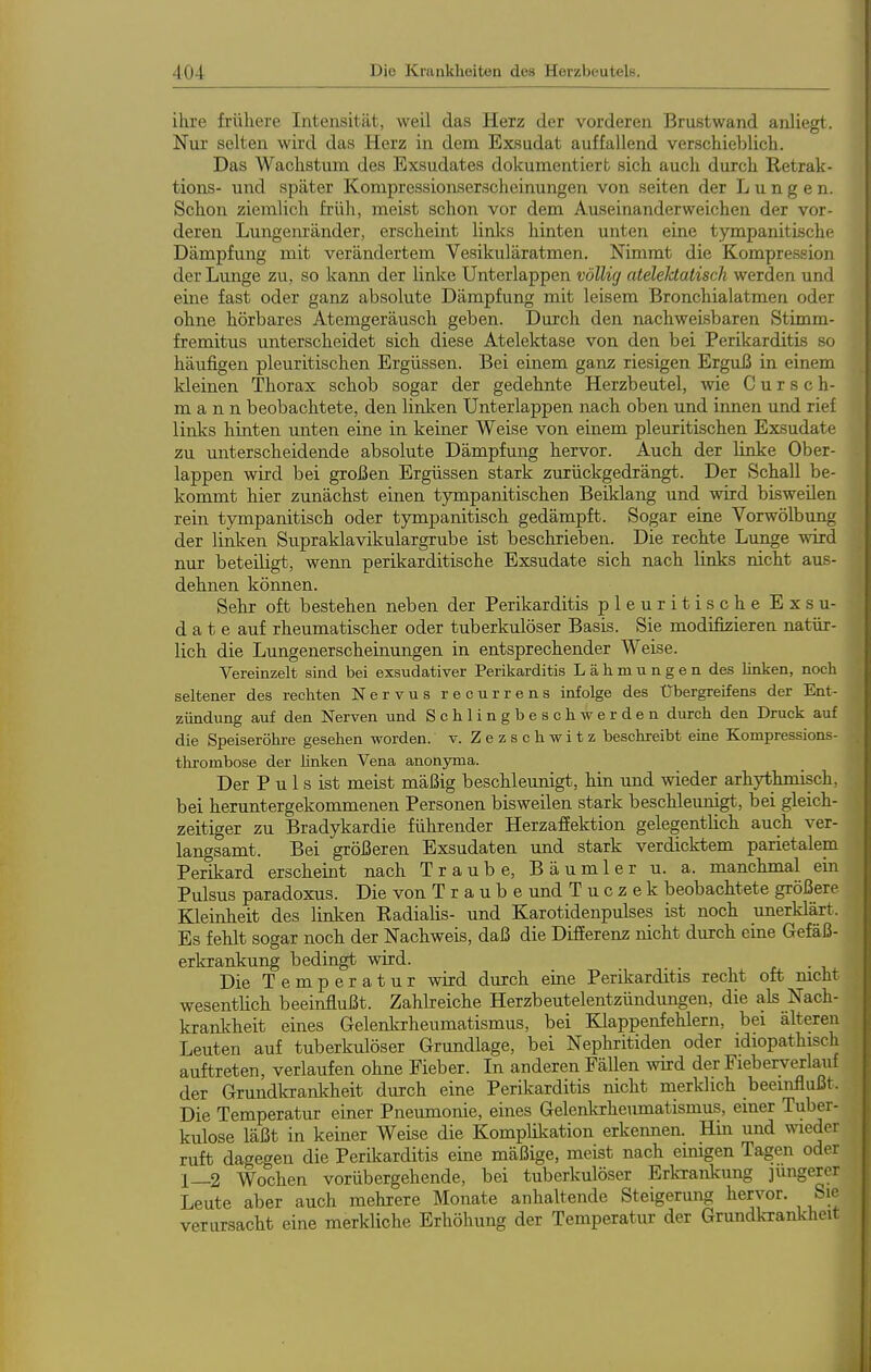 ihre frühere Intensität, weU. das Herz der vorderen Brustwand anliegt. jN'ur selten wird das Herz in dem Exsudat auffallend verschieblich. Das Wachstum des Exsudates dokumentiert sich auch durch Retrak- tions- und später Kompressionserscheinungen von selten der Lungen. Schon ziemlich früh, meist schon vor dem Auseinanderweichen der vor- deren Lungenränder, erscheint links hinten unten eine tympanitische Dämpfung mit verändertem Vesikuläratmen. Nimmt die Kompression der Lunge zu, so kann der linke Unterlappen völlig ateleldatisch werden und eine fast oder ganz absolute Dämpfung mit leisem Bronchialatmen oder ohne hörbares Atemgeräusch geben. Durch den nachweisbaren Stimm- fremitus unterscheidet sich diese Atelektase von den bei Perikarditis so häufigen pleuritischen Ergüssen. Bei einem gan^; riesigen Erguß in einem kleinen Thorax schob sogar der gedehnte Herzbeutel, wie C u r s c h- m a n n beobachtete, den linken Unterlappen nach oben und innen und rief linlcs hinten unten eine in keiner Weise von einem pleuritischen Exsudate zu unterscheidende absolute Dämpfung hervor. Auch der linke Ober- lappen wird bei großen Ergüssen stark zurückgedrängt. Der Schall be- kommt hier zunächst einen tympanitischen Beiklar^ und wird bisweüen rein tympanitisch oder tympanitisch gedämpft. Sogar eine Vorwölbung der linken Supraklavikulargrube ist beschrieben. Die rechte Lunge wird nur beteiligt, wenn perikarditische Exsudate sich nach links nicht aus- dehnen können. Sehr oft bestehen neben der Perikarditis pleuritische Exsu- date auf rheumatischer oder tuberkulöser Basis. Sie modifizieren natür- lich die Lungenerscheinungen in entsprechender Weise. Vereinzelt sind bei exsudativer Perikarditis Lähmungen des linken, noch seltener des rechten Nervus recurrens infolge des Übergreifens der Ent- zündung auf den Nerven und Schlingbeschwerden durch den Druck auf die Speiseröhre gesehen worden, v. Zezschwitz beschreibt eine Kompressions- thrombose der Hnken Vena anonyma. Der P u 1 s ist meist mäßig beschlemigt, hin und meder arhythmisch, bei heruntergekommenen Personen bisweilen stark beschleunigt, bei gleich- zeitiger zu Bradykardie führender Herzaffektion gelegentlich auch ver- langsamt. Bei größeren Exsudaten und stark verdicktem parietalem Perikard erscheint nach Traube, Bäumler u. a. manchmal ein Pulsus paradoxus. Die von Traube und T u c z e k beobachtete größere Kleinheit des linken Radialis- und Karotidenpulses ist noch unerklärt. Es fehlt sogar noch der Nachweis, daß die Differenz nicht durch eine Gefäß- erkrankung bedingt wird. r, • i Die Temperatur wird durch eine Perikarditis recht oft mcht wesentlich beeinflußt. Zahkeiche Herzbeutelentzündungen, die als Nach- kranlAeit eines Gelenkrheumatismus, bei Klappenfehlern, bei älteren Leuten auf tuberkulöser Grundlage, bei Nephritiden oder idiopathisch auftreten, verlaufen ohne Fieber. In anderen Fällen wd der Fieberverlauf der Grundkrankheit durch eine Perikarditis nicht merklich beeinflußt. Die Temperatur einer Pneumonie, eines Gelenlarheumatismus, einer Tuber- kulose läßt in keiner Weise die Komplikation erkennen. Hin und wieder ruft dagegen die Perikarditis eine mäßige, meist nach emigen Tagen oder 1_2 Wochen vorübergehende, bei tuberkulöser Erkrankung jüngerer Leute aber auch mehrere Monate anhaltende Steigerung hervor. Sie verursacht eine merkliche Erhöhung der Temperatur der Grundkrankheit