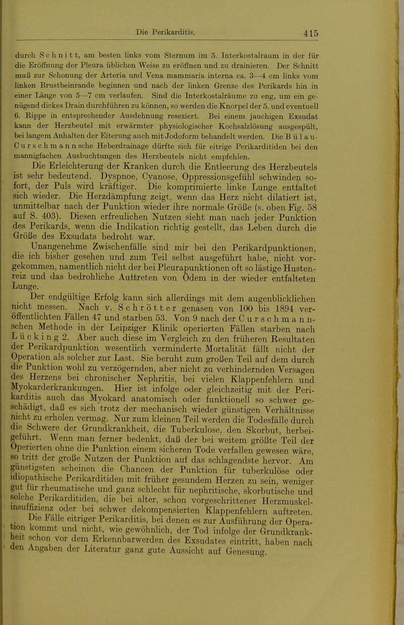 durch Schnitt, am besten links vom Sternum im 5. Interkostalraum in der füi' die Eröffnung der Pleura üblichen Weise zu eröffnen und zu drainieren. Der Schnitt muß zur Schonung der Arteria und Vena mammaria interna ca. 3—4 cm links vom linken Brustbeinrande beginnen und nach der linken Grenze des Perikards hin in einer Länge von 5—7 cm verlaufen. Sind die Interkostalräume zu eng, um ein ge- nügend dickes Drain durchführen zu können, so werden die Kxiorpel der 5. und eventuell 6. Rippe in entsprechender Ausdehnung reseziert. Bei einem jauchigen Exsudat kann der Herzbeutel mit erwärmter physiologischer Kochsalzlösung ausgespült, bei langem Anlialten der Eiterung auch mit Jodoform behandelt werden. Die B ü 1 a u- Curschmannsehe Heberdrainage dürfte sich für eitrige Perikarditiden bei den mannigfachen Ausbuchtungen des Herzbeutels nicht empfehlen. Die Erleicliterung der Kranken durch die Entleerung des Herzbeutels ist selir bedeutend. Dyspnoe, Cyanose, Oppressionsgefühl schwinden so- fort, der Puls wird kräftiger. Die komprimierte linke Lunge entfaltet sich wieder. Die Herzdämpfung zeigt, wenn das Herz nicht diktiert ist, unmittelbar nach der Punktion wieder ihre normale Größe (s. oben Fig. 58 auf S. 403). Diesen erfreulichen Nutzen sieht man nach jeder Punktion des Perikards, wenn die Indikation richtig gestellt, das Leben durch die Größe des Exsudats bedroht war. Unarigenehme Zwischenfälle sind mir bei den Perikardpunktionen, die ich bisher gesehen und zum Teil selbst ausgeführt habe, nicht vor- gekommen, namentlich nicht der bei Pleurapunktionen oft so lästige Husten- reiz und das bedrohliche Auftreten von ödem in der wieder entfalteten Lunge. Der endgültige Erfolg kann sich allerdings mit dem augenblicklichen nicht messen. Nach v. Schrötter genasen von 100 bis 1894 ver- öffentlichten Fällen 47 und starben 53. Von 9 nach der C u r s c h m a n n- schen Methode in der Leipziger Klinik operierten Fällen starben nach L ü c k 1 n g 2. Aber auch diese im Vergleich zu den früheren Eesultaten der Perikardpunktion wesentlich verminderte Mortalität fällt nicht der Operation als solcher zur Last. Sie beruht zum großen Teil auf dem durch die Punktion wohl zu verzögernden, aber nicht zu verhindernden Versagen des Herzens bei chronischer Nephritis, bei vielen Klappenfehlern und Myokarderkranlcungen. Hier ist infolge oder gleichzeitig mit der Peri- karditis auch das Myokard anatomisch oder funktionell so schwer ge- schädigt, daß es sich trotz der mechanisch wieder günstigen Verhältnisse nicht zu erholen vermag. Nur zum kleinen Teil werden die Todesfälle durch die Schwere der Grundkrankheit, die Tuberkulose, den Skorbut, herbei- geführt. Wenn man ferner bedenlrt, daß der bei weitem größte Teil der Operierten ohne die Punktion einem sicheren Tode verfallen gewesen wäre, so tritt der große Nutzen der Punktion auf das schlagendste hervor. Am Rüstigsten scheinen die Chancen der Punktion für tuberkulöse oder idiopathische Perikarditiden mit früher gesundem Herzen zu sein, weniger gut für rheumatische und ganz schlecht für nephritische, skorbutische und solche Perikarditiden, die bei alter, schon vorgeschrittener Herzmuskel- insuffizieM oder bei schwer dekompensierten Klappenfehlern auftreten. Die FaUe eitriger Perikarditis, bei denen es zur Ausführung der Opera- tion kommt und nicht, wie gewöhnlich, der Tod infolge der Grundlcrank- üeit schon vor dem Erkennbarwerden des Exsudates eintritt, haben nach aen Angaben der Literatur ganz gute Aussicht auf Genesung.
