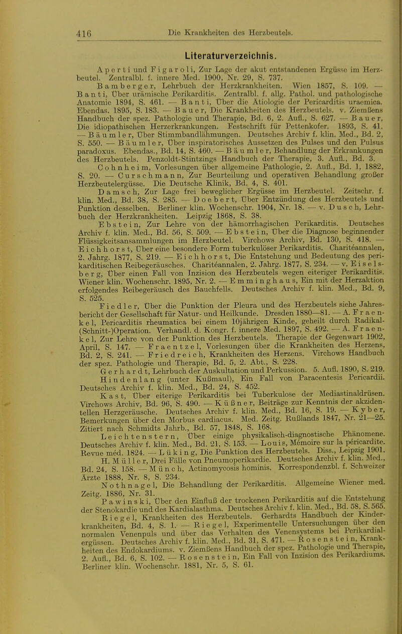 Literaturverzeichnis. A p e r t i und Figaroli, Zur Lage der akut entstandenen Ergüsse im Herz- beutel. Zontralbl. f. innere Med. 1900, Nr. 29, S. 737. B a m b e r g e r, Lehrbuch der Herzkrankheiten. Wien 1857, S. 109. — B a n t i, Über urämische Perikarditis. Zentralbl. f. allg. Pathol. und pathologische Anatomie 1894, S. 461. — Banti, Über die Ätiologie der Pericarditis uraemica. Ebendas. 1895, S. 183. — Bauer, Die Krankheiten des Herzbeutek. v. Ziemßens Handbuch der spez. Pathologie und Therapie, Bd. 6, 2. Aufl., S. 627. — Bauer, Die idiopathischen Herzerkrankungen. Festschrift für Pettenkofer. 1893, S. 41. — Bäumler, Uber Stimmbandlähmungen. Deutsches Archiv f. klin. Med., Bd. 2, S. 550. — B ä u m 1 e r. Über inspiratorisches Aussetzen des Pulses und den Pulsus paradoxus. Ebendas., Bd. 14, S. 460. — Bäumler, Behandlung der Erkrankungen des Herzbeutels. Penzoldt-Stintzings Handbuch der Therapie, 3. Aufl., Bd. 3. Cohnheim, Vorlesungen über allgemeine Pathologie, 2. Aufl., Bd. 1, 1882, S. 20. — Curschmann, Zur Beurteilung und operativen Behandlung großer Herzbeutelergüsse. Die Deutsche Klinik, Bd. 4, S. 401. D a m s c b. Zur Lage frei bewegUcher Ergüsse im Herzbeutel. Zeitschr. f. khn. Med., Bd. 38, S. 285. — Doebert, Über Entzündung des Herzbeutels und Punktion desselben. Berliner khn. Wochenschr. 1904, Nr. 18. — v. Dusch, Lehr- buch der Herzkrankheiten. Leipzig 1868, S. 38. Ebstein, Zur Lehre von der hämorrhagischen Perikarditis. Deutsches Archiv f. klin. Med., Bd. 56, S. 509. —Ebstein, Über die Diagnose begiimender Flüssigkeitsansammlungen im Herzbeutel. Virchows Archiv, Bd. 130, S. 418. •— Eichhorst, Über eine besondere Form tuberkulöser Perikarditis. Chariteannalen, 2. Jahrg. 1877, S. 219. — E i c h h o r s t. Die Entstehung und Bedeutung des peri- karditischen Reibegeräusches. Chariteannalen, 2. Jahrg. 1877, S. 234. — v. E i s e 1 s- b e r g, Über einen Fall von Inzision des Herzbeutels wegen eiteriger Perikarditis. Wiener klin. Wochenschr. 1895, Nr. 2. — E m m i n g h a u s. Ein mit der Herzaktion erfolgendes Reibegeräusch des Bauchfells. Deutsches Archiv f. khn. Med., Bd. 9, S. 525. Fiedler, Über die Punktion der Pleura und des Herzbeutels siehe Jahres- bericht der Gesellschaft für Natur- und Heilkunde. Dresden 1880—81. — A. F r a e n- kel, Pericarditis rheumatica bei einem 10jährigen Kinde, geheilt durch Radikal- (Schnitt-)Operation. Verhandl. d. Kongr. f. innere Med. 1897, S. 492. — A. F r a e n- k e 1, Zur Lehre von der Punktion des Herzbeutels. Therapie der Gegenwart 1902, April, S. 147. — Fraentzel, Vorlesungen über die Krankheiten des Herzens, Bd. 2, S. 241. — Friedreich, Krankheiten des Herzens. Virchows Handbuch der spez. Pathologie und Therapie, Bd. 5, 2. Abt., S. 228. Gerhardt, Lehrbuch der Auskultation und Perkussion. 5. Aufl. 1890, S. 219. Hindenlang (unter Kußmaul), Ein Fall von Paracentesis Pencardii. Deutsches Archiv f. klin. Med., Bd. 24, S. 452. Kast, Über eiterige Perikarditis bei Tuberkulose der Mediastmaldrusen. Virchows Archiv, Bd. 96, S. 490. — K ü ß n e r, Beiträge zur Kenntnis der akziden- tellen Herzgeräusche. Deutsches Archiv f. klin. Med., Bd. 16, S. 19. — Kyber, Bemerkungen über den Morbus cardiacus. Med. Zeitg. Rußlands 1847, Nr. 21—25. Zitiert nach Schmidts Jahrb., Bd. 57, 1848, S. 168. Leichtenstern, Über einige physikalisch-diagnostische Phänomene. Deutsches Archiv f. khn. Med., Bd. 21, S. 153. — Louis, Memoire sur la pericarditc. Revue med. 1824. — L ü k i n g, Die Punktion des Herzbeutels. Diss., Leipzig 1901. H. M ü 11 e r. Drei Fälle von Pneumoperikardie. Deutsches Archiv f. khn. Med., Bd. 24, S. 158. — Münch, Actinomycosis homiiüs. Korrespondenzbl. f. Schweizer Ärzte 1888, Nr. 8, S. 234. .„ . , Nothnagel, Die Behandlung der Perikarditis. Allgemeine Wiener med. Zeitg. 1886, Nr. 31. , . r j- -n ^ ^ i P a w i n s k i. Über den Einfluß der trockenen Perikarditis auf die Entstehung der Stenokardie und des Kardialasthma. Deutsches Archiv f. khn. Med., Bd. o8. b. 565. Riegel, Krankheiten des Herzbeutels. Gerhardts Handbuch der Kinder- krankheiten, Bd. 4, S. 1. - Riegel, ExperimenteUe Untersuchungen über den normalen Venenpuls und über das Verhalten des Venensystems bei Perikardial- ergüssen. Deutsches Archiv f. klin. Med., Bd. 31, S. 471. - Rosenstein Krank- heiten des Endokardiums. v. Ziemßens Handbuch der spez. Pathologie und Therapie, 2. Aufl., Bd. 6, S. 102. — R o s e n s t e i n, Ein Fall von Inzision des Penkardiums. Berhner klin. Wochenschr. 1881, Nr. 5, S. 61.