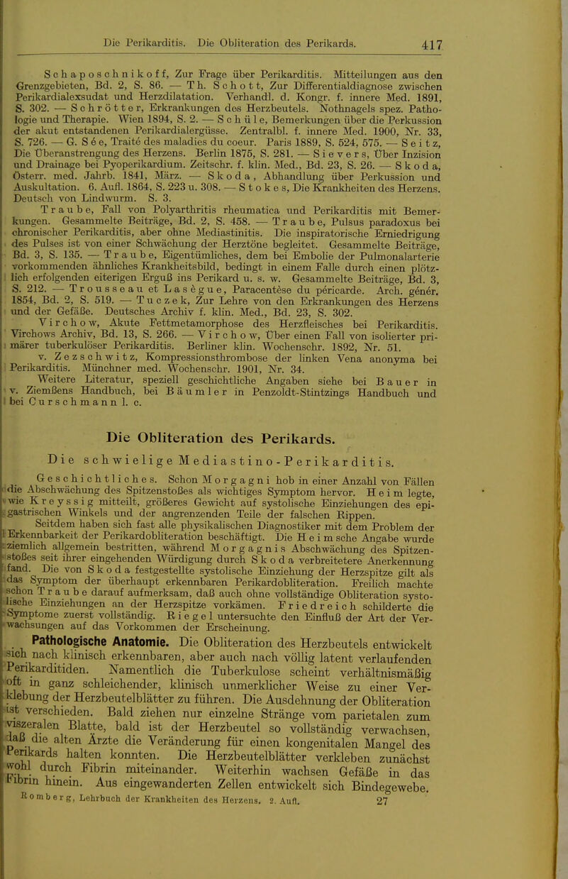 Schaposchnikoff, Zur Frage über Perikarditis. Mitteilungen aus den Grenzgebieten, Bd. 2, S. 86. — T h. Schot t. Zur Differentialdiagnose zwischen Perikardialexsudat und Herzdilatation. Verhandl. d. Kongr. f. innere Med. 1891, S. 302. — Schrotter, Erkrankungen des Herzbeutels. Nothnagels spez. Patho- logie und Therapie. Wien 1894, S. 2. — S c h ü 1 e, Bemerkungen über die Perkussion der akut entstandenen Perikardialergüsse. Zentralbl. f. innere Med. 1900, Nr. 33, S. 726. — G. S 6 e, Ti-aite des maladies du coeur. Paris 1889, S. 524, 575. — S e i t z. Die Überanstrengung des Herzens. Berlin 1875, S. 281. — S i e v e r s. Über Inzision und Drainage bei Pyoperikardium. Zeitschr. f. klin. Med., Bd. 23, S. 26. — Skoda, österr. med. Jahrb. 1841, März. — Skoda, Abhandlung über Perkussion und Auskultation. 6. Aufl. 1864, S. 223 u. 308. — S t o k e s. Die Krankheiten des Herzens. Deutseh von Lind\vurm. S. 3. Traube, Fall von Polyarthritis rheumatica und Perikarditis mit Bemer- kungen. Gesammelte Beiträge, Bd. 2, S. 458. —Traube, Pulsus paradoxus bei chronischer Perikarditis, aber ohne Mediastinitis. Die inspiratorische Erniedrigung ■ des Pulses ist von einer Schwächung der Herztöne begleitet. Gesammelte Beiträge, Bd. 3, S. 135. — T raube. Eigentümliches, dem bei Embolie der Pulmonalarterie vorkommenden ähnhches Krankheitsbild, bedingt in einem Falle durch einen plötz- i lieh erfolgenden eiterigen Erguß ins Perikard u. s. w. Gesammelte Beiträge, Bd. 3, S. 212. — Trousseau et Lasegue, Paracentese du pericarde. Arch. gener. 1854, Bd. 2, S. 519. — T u c z e k. Zur Lehre von den Erkrankungen des Herzens und der Gefäße. Deutsches Archiv f. khn. Med., Bd. 23, S. 302. Virchow, Akute Fettmetamorphose des Herzfleisches bei Perikarditis. ' Virchows Archiv, Bd. 13, S. 266. —Virchow, Über einen Fall von isoHerter pri- ! märer tuberkulöser Perikarditis. Berhner klin. Wochenschr. 1892, Nr. 51. V. Zezschwitz, Kompressionsthrombose der linken Vena anonyma bei Perikarditis. Münchner med. Wochenschr. 1901, Nr. 34. Weitere Literatur, speziell geschichtliche Angaben siehe bei Bauer in 'V. Ziemßens Handbuch, bei Bäumler in Penzoldt-Stintzings Handbuch und \ bei Curschmann 1. c. Die Obliteration des Perikards. Die schwielige Mediastino-Perikarditis. Geschichtliches. Schon Morgagni hob in einer Anzahl von Fällen die Abschwächung des Spitzenstoßes als wichtiges Symptom hervor. Heim legte, wie Kreyssig mitteilt, größeres Gewicht auf systolische Einziehungen des epi- t gastrischen Winkels und der angrenzenden Teile der falschen Rippen. Seitdem haben sich fast alle physikalischen Diagnostiker mit dem Problem der t Erkennbarkeit der PerikardobHteration beschäftigt. Die Heim sehe Angabe wurde Lziemhch allgemein bestritten, während Morgagnis Abschwächung des Spitzen- »■istoßes seit ihrer eingehenden Würdigung durch Skoda verbreitetere Anerkennung fand Die von Skoda festgestellte systolische Einziehung der Herzspitze gilt als das Symptom der überhaupt erkennbaren Perikardobliteration. Freihch machte schon Traube darauf aufmerksam, daß auch ohne vollständige Obliteration systo- Mische Emziehungen an der Herzspitze vorkämen. Friedreich schilderte die ■bymptome zuerst vollständig. Riegel untersuchte den Einfluß der Art der Ver- wachsungen auf das Vorkommen der Erscheinung. _ Pathologische Anatomie. Die Obliteration des Herzbeutels entwickelt ^.sich. nach, klinisch erkennbaren, aber auch nach völlig latent verlaufenden Penkarditiden. Namentlich die Tuberkulose scheint verhältnismäßig ^öft in ganz schleichender, klinisch unmerklicher Weise zu einer Ver- klebung der Herzbeutelblätter zu führen. Die Ausdehnung der Obliteration 'ist verschieden. Bald ziehen nur einzelne Stränge vom parietalen zum ^viszeralen Blatte, bald ist der Herzbeutel so vollständig verwachsen daß die alten Ärzte die Veränderung für einen kongenitalen Mangel des fenkards halten konnten. Die Herzbeutelblätter verkleben zunächst wohl durch Fibrin miteinander. Weiterhin wachsen Gefäße in das t^ibrin hmem. Aus emgewanderten Zellen entwickelt sich Bindegewebe. Romberg, Lehrbuch der Krankheiten des Herzens. 2. Aufl. 27