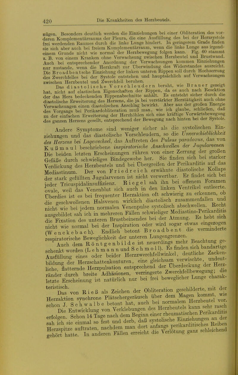 nügen. Besonders deutlich werden die Einziehungen bei einer Obliteration des vor- deren Komplementärrauras der Pleura, die eine Ausfüllung des bei der Herzsystole frei werdenden Raumes durch die linke Lunge hindert. In geringerem Grade finden sie sich aber auch bei freiem Komplementärraum, wenn die linke Lunge aus irgend- einem Grunde nicht wie normal der Herzbewegung folgen kann. Fig. 60 stammt z. B. von einem Kranken ohne Verwachsung zwischen Herzbeutel und Brustwand. Auch bei entsprechender Anordnung der Verwachsungen kommen Einziehungen nur zustande, wenn die Herzkraft zur Uberwindung des Widerstandes ausreicht. Die Broadbentsche Einziehung der linken unteren Rippen soll durch Hochzerrung des Zwerchfelles bei der Systole entstehen und hauptsächlich auf Verwachsungen zwischen Herzbeutel und Zwerchfell beruhen. Das diastolische Vorschleudern beruht, we Brauer gezeigt hat, nicht auf elastischen Eigenschaften der Rippen, da es auch nach Reßekfaon der das Herz bedeckenden Rippenabschnitte anhält. Es entsteht sicher durch die diastoUsche Erweiterung des Herzens, die ja bei verstärkter Herztätigkeit auch ohne Verwachsungen einen diastolischen Anschlag bewirkt. Aber aus der großen Energie des Vorsangs bei PerikardobUteration muß man, wie ich glaube, schheßen, daß zu der einfachen Erweiterung der Herzhöhlen sich eine kräftige Vorwärtsbewegung des ganzen Herzens gesellt, entsprechend der Bewegung nach hmten bei der bystole. Andere Symptome sind weniger sicher als die systolischen Ein- ziehunsen und das diastolische Vorschleudern, so die UnverscTiiebhchlcea des Herzens bei Lagewechsel, das Auftreten des Pulsus paradoxus das von Kuß maul beschriebene inspiratorische Anschwellen der Jngularvenen Die beiden letzten Erscheinungen rühren von einer Zerrung der großen Gefäße durch schwieHges Bindegewebe her. Sie finden sich bei starker Verdickung des Herzbeutels und bei Übergreifen der Perikarditis auf das Mediastimm. Der von F r i e d r e i c h erwähnte diastohsche Kollaps der stark gefüllten Jugularvenen ist nicht verwertbar Er findet sich bei [eder Tricuspidalinsuffizienz. Eiegel sah ihn bei ofienem Foramen ovale weil das Venenblut sich auch m den hnken Ventrikel entleerte Überdies ist es bei frequenter Herzaktion oft schwierig zu erkennen, ob die geschwollenen Halsvenen wirklich diastohsch zusammenfaUen und nicht wie bei jedem normalen Venenpulse systohsch ^bschweUen. Recht Ausgebildet sah ich in mehreren FäUen schwiehger Mediastmo_Periarto die Fixation des unteren Brustbeinendes bei der Atmung Es .liebt sich Seht wie normal bei der Inspiration oder wird sogar etwas emgezogen ?^ enTkebach). Bndhch betont B r o a db e nt die vermmderte respiratorische BewegUchkeit der unteren Lungengrenzen. Auch dem Röntgenbilde ist neuerdmgs mehr Beachtung ge- sche^Tworden (L e h m a n n und S c h m o 11). Es finden sich bandartige l^mnZ eines oder beider HerzzwerchfeUwinkel, deutliche Zacken- MdunTder Herzschattenkonturen, eine gleichsarn verwischte imdeu^ liehe flatternde Herzpulsation entsprechend ^er ^^^.^/t^^S J^^^^/'J; ränder durch breite Adhäsionen, verringerte Zwerchfellbewegung die Ete ErSeinung ist natürlich nur bei frei beweghcher Lunge charak- *''''Das von R i e ß als Zeichen der Obliteration geschüderte, mit der Herzaktior synchrone Plätschergeräusch über dem Magen kommt wie schon J Schwalbe betont hat, auch bei normalem Herzbeutel vor Die Entwicklung von Verklebungen des Herzbeutels kami sehr ra ch