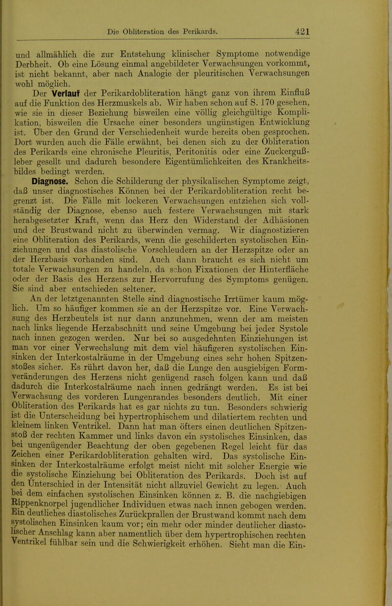 und allmätlicli die zur Entstehung klinisclier Symptome notwendige Derbheit. Ob eine Lösung einmal angebildeter Verwachsungen vorkommt, ist nicht bekannt, aber nach Analogie der pleuritischen Verwachsungen wohl möglich. Der Verlauf der Perikardobliteration hängt ganz von ihrem Einfluß auf die Funktion des Herzmuskels ab. Wir haben schon auf S. 170 gesehen, wie sie in dieser Beziehung bisweilen eine völlig gleichgültige Kompli- kation, bisweilen die Ursache einer besonders ungünstigen Entwicklung ist. Uber den Grund der Verschiedenheit wurde bereits oben gesprochen. Dort wurden auch die Fälle erwähnt, bei denen sich zu der Obliteration des Perikards eine chronische Pleuritis, Peritonitis oder eine Zuckerguß- leber gesellt imd dadurch besondere Eigentümlichkeiten des Kjrankheits- bildes bedingt werden. Diagnose. Schon die Schilderung der physikalischen Symptome zeigt, daß imser diagnostisches Können bei der Perikardobliteration recht be- grenzt ist. Die Fälle mit lockeren Verwachsungen entziehen sich voll- ständig der Diagnose, ebenso auch festere Verwachsungen mit stark herabgesetzter Kraft, wenn das Herz den Widerstand der Adhäsionen und der Brustwand m'cht zu überwinden vermag. Wir diagnostizieren eine Obliteration des Perikards, wenn die geschilderten systolischen Ein- ziehungen und das diastolische Vorschleudern an der Herzspitze oder an der Herzbasis vorhanden sind. Auch dann braucht es sich nicht um totale Verwachsungen zu handeln, da schon Fixationen der Hinterfläche oder der Basis des Herzens zur Hervorrufung des Symptoms genügen. Sie sind aber entschieden seltener. An der letztgenannten Stelle sind diagnostische Irrtümer kaum mög- lich. Um so häufiger kommen sie an der Herzspitze vor. Eine Verwach- sung des Herzbeutels ist nur dann anzunehmen, wenn der am meisten nach links liegende Herzabschnitt und seine Umgebung bei jeder Systole nach innen gezogen werden. Nur bei so ausgedehnten Einziehungen ist man vor einer Verwechslung mit dem viel häufigeren systolischen Ein- smken der Interkostalräume in der Umgebung eines sehr hohen Spitzen- stoßes sicher. Es rührt davon her, daß die Lunge den ausgiebigen Form- veränderungen des Herzens nicht genügend rasch folgen kann und daß dadurch die Interkostalräume nach iimen gedrängt werden. Es ist bei Verwachsung des vorderen Lungenrandes besonders deutlich. Mit einer Obliteration des Perikards hat es gar nichts zu tun. Besonders schwierig ist die Unterscheidung bei hypertrophischem und diktiertem rechten und kleinem linken Venträ:el. Dann hat man öfters einen deutlichen Spitzen- stoß der rechten Kammer und links davon ein systolisches Einsinken, das bei ungenügender Beachtung der oben gegebenen Kegel leicht für das Zeichen einer Perikardobliteration gehalten wird. Das systolische Ein- sinken der Interkostalräume erfolgt meist nicht mit solcher Energie wie die systolische Einziehung bei Obliteration des Perikards. Doch ist auf den Unterschied in der Intensität nicht allzuviel Gewicht zu legen. Auch bei dem einfachen systolischen Einsinken können z. B. die nachgiebigen Kippenknorpel jugendlicher Individuen etwas nach innen gebogen werden. Em deutliches diastolisches Zurückprallen der Brustwand kommt nach dem systolischen Einsinken kaum vor; ein mehr oder minder deutlicher diasto- lischer Anschlag kann aber namentlich über dem hj^ertrophischen rechten Ventrikel fühlbar sein und die Schwierigkeit erhöhen. Sieht man die Ein-