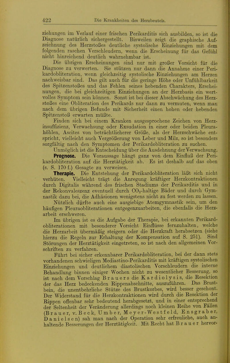 Ziehungen im Verlauf einer frischen Perikarditis sich ausbilden, so ist die Diagnose natürlich sichergestellt. Bisweilen zeigt die graphische Auf- zeichnung des Herzstoßes deutliche systolische Einziehungen mit dem folgenden raschen Verschleudern, wenn die Erscheinung für das Gefühl nicht hinreichend deutlich wahrnehmbar ist. Die übrigen Erscheinungen sind nur mit großer Vorsicht für die Diagnose zu verwerten. Sie stützen nur dann die Amiahme einer Peri- kardobliteration, wenn gleichzeitig systolische Einziehungen am Herzen nachweisbar sind. Das gilt auch für die geringe Höhe oder Unfühlbarkeit des Spitzenstoßes und das Fehlen seines hebenden Charakters, Erschei- nungen, die bei gleichzeitigen Einziehungen an der Herzbasis ein wert- volles Symptom sein können. Sonst ist bei dieser Abschwächung des Herz- stoßes eine Obliteration des Perikards nur dann zu vermuten, wenn man nach dem übrigen Befunde mit Sicherheit einen hohen oder hebenden Spitzenstoß erwarten müßte. Finden sich bei einem Kranken ausgesprochene Zeichen von Herz- insuffizienz, Verwachsung oder Exsudation in einer oder beiden Pleura- höhlen, Ascites von beträchtlicherer Größe, als der Herzschwäche ent- spricht, vielleicht auch Vergrößerung von Leber und Müz, so ist besonders sorgfältig nach den Symptomen der Perikardobliteration zu suchen. Unmöglich ist die Entscheidung über die Ausdehnung der Verwachsung. Prognose. Die Voraussage hängt ganz von dem Einfluß der Peri- kardobliteration auf die Herztätigkeit ab. Es ist deshalb auf das oben (s. S. 170 f.) Gesagte zu verweisen. Therapie. Die Entstehung der Perikardobliteration läßt sich nicht verhüten. Vielleicht trägt die Anregung kräftiger Herzkontraktionen durch Digitalis während des frischen Stadiums der Perikarditis und in der Rekonvaleszenz eventuell durch G02-haltige Bäder und durch Gym- nastik dazu bei, die Adhäsionen wenigstens nicht zu fest werden zu lassen. Nützlich dürfte auch eine ausgiebige Atemgymnastik sein, um den häufigen Pleuraobliterationen entgegenzuarbeiten, die ebenfalls die Herz- arbeit erschweren. Im übrigen ist es die Aufgabe der Therapie, bei erkannten Perikard- obliterationen mit besonderer Vorsicht Einflüsse fernzuhalten, welche die Herzarbeit übermäßig steigern oder die Herzkraft herabsetzen (siehe hierzu die Regeln zur Erhaltung der Kompensation auf S. 251). Sind Störungen der Herztätigkeit eingetreten, so ist nach den allgemeinen Vor- schriften zu verfahren. Führt bei sicher erkennbarer Perikardobliteration, bei der dann stets vorhandenen schwieligen Mediastino-Perikarditis mit kräftigen systolischen Einziehungen und deutlichem diastolischen Vorschleudern die interne Behandlung binnen einiger Wochen nicht zu wesentlicher Besserung, so ist nach dem Vorschlag Brauers die K a r d i o 1 y s i s, die Resektion der das Herz bedeckenden Rippenabschnitte, auszuführen. Das Brust- bein, die unentbehrliche Stütze des Brustkorbes, wird besser geschont. Der Widerstand für die Herzkontraktionen wird durch die Resektion der Rippen ofienbar sehr bedeutend herabgesetzt, und in einer entsprechend der Seltenheit der Veränderung allerdings noch kleinen Reihe von Fällen (Brauer, V, Beck, Umber, Meyer-Westfeld, Ensgraber, Danielsen) sah man nach der Operation sehr erfreuliche, auch an- haltende Besserungen der Herztätigkeit. Mit Recht hat B r a u e r hervor-