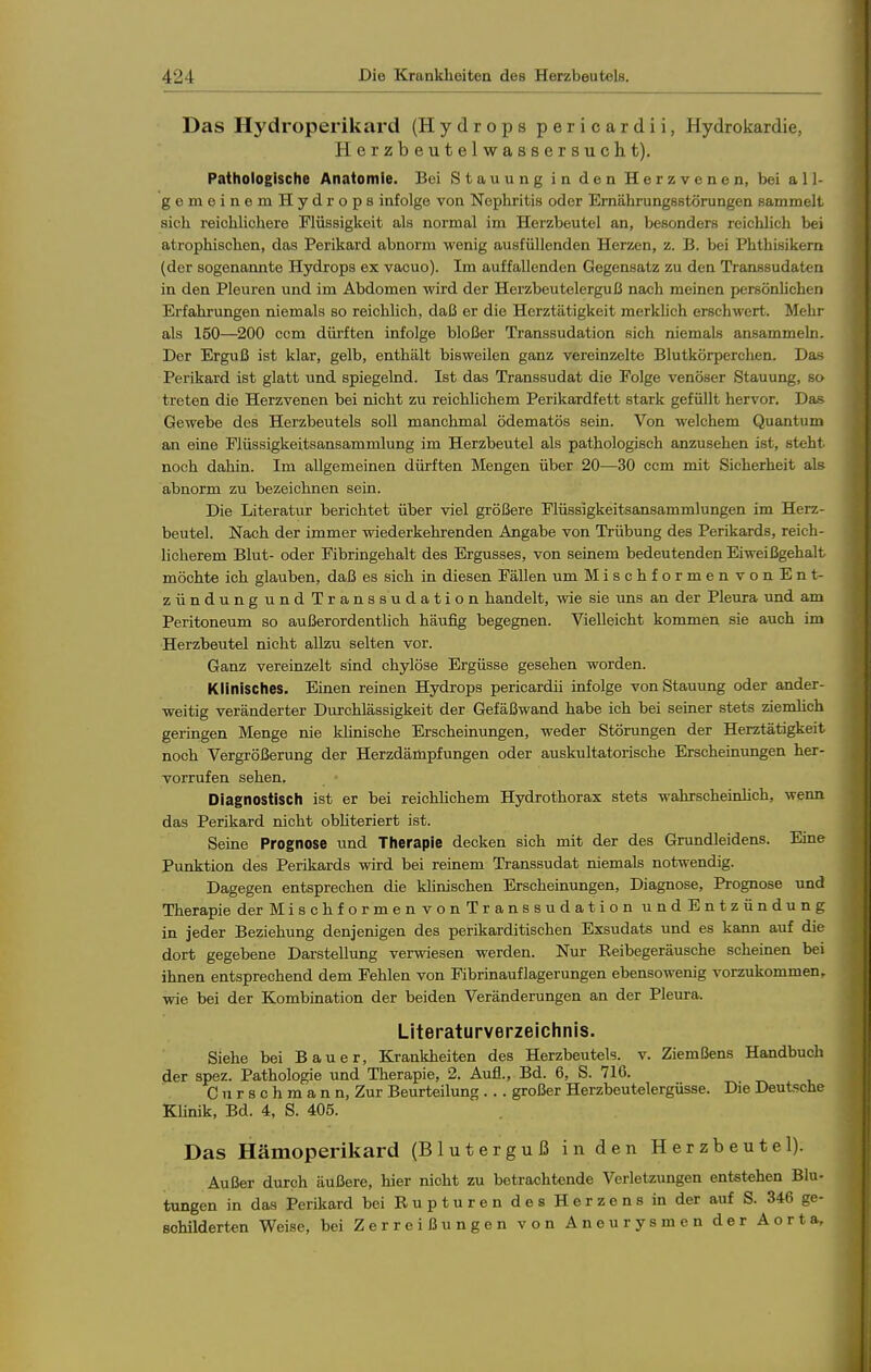 Das Hydroperikard (Hydrops pericardii, Hydrokardie, Herzbeutelwassersucht). Pathologische Anatomie. Bei Stauung in den Herzvenen, bei all- gemeinemHydrops infolge von Nephritis oder Ernährungestörungen sammelt sich reichlichere Flüssigkeit als normal im Herzbeutel an, besonders reichlich bei atrophischen, das Perikard abnorm wenig ausfüllenden Herzen, z. B. bei Phthisikem (der sogenannte Hydrops ex vacuo). Im auffallenden Gegensatz zu den Transsudaten in den Pleuren und im Abdomen wird der Herzbeutelerguß nach meinen persönlichen Erfahrungen niemals so reichlich, daß er die Herztätigkeit merkhch erschwert. Mehr als 150—200 ccm dürften infolge bloßer Transsudation sich niemals ansammeln. Der Erguß ist klar, gelb, enthält bisweilen ganz vereinzelte Blutkörperchen. Das Perikard ist glatt und spiegelnd. Ist das Transsudat die Folge venöser Stauung, so treten die Herzvenen bei nicht zu reichlichem Perikardfett stark gefüllt hervor. Das Gewebe des Herzbeutels soll manchmal ödematös sein. Von welchem Quantum an eine Flüssigkeitsansammlung im Herzbeutel als pathologisch anzusehen ist, steht noch dahin. Im allgemeinen dürften Mengen über 20—30 ccm mit Sicherheit als abnorm zu bezeichnen sein. Die Literatur berichtet über viel größere Flüssigkeitsansammlungen im Herz- beutel. Nach der immer wiederkehrenden Angabe von Trübung des Perikards, reich- licherem Blut- oder Fibringehalt des Ergusses, von seinem bedeutenden Eiweißgehalt möchte ich glauben, daß es sich in diesen Fällen um Mischformen vonEnt- zündung und Transsudation handelt, wie sie uns an der Pleura und am Peritoneum so außerordenthch häufig begegnen. Vielleicht kommen sie auch im Herzbeutel nicht allzu selten vor. Ganz vereinzelt sind chylöse Ergüsse gesehen worden. Klinisches. Einen reinen Hydrops pericardii infolge von Stauung oder ander- weitig veränderter Durchlässigkeit der Gefäßwand habe ich bei seiner stets ziemlich geringen Menge nie khnische Erscheinungen, weder Störungen der Herztätigkeit noch Vergrößerung der Herzdämpfungen oder auskultatorische Erscheinungen her- vorrufen sehen. Diagnostisch ist er bei reichlichem Hydrothorax stets wahrscheinlich, wenn das Perikard lücht obHteriert ist. Seine Prognose und Therapie decken sich mit der des Grundleidens. Eine Punktion des Perikards wird bei reinem Transsudat niemals notwendig. Dagegen entsprechen die klinischen Erscheinungen, Diagnose, Prognose und Therapie derMischformenvonTranssudationundEntzündung in jeder Beziehung denjenigen des perikarditischen Exsudats und es kann auf die dort gegebene Darstellung verwiesen werden. Nur Reibegeräusche scheinen bei ihnen entsprechend dem Fehlen von Fibrinauflagerungen ebensowenig vorzukommen, wie bei der Kombination der beiden Veränderungen an der Pleura. Literaturverzeichnis. Siehe bei Bauer, Krankheiten des Herzbeutels, v. Ziem Bens Handbuch der spez. Pathologie und Therapie, 2. Aufl., Bd. 6, S. 716. Cnrschmann, Zur Beurteilung .. . großer Herzbeutelergüsse. Die Deutsche Klinik, Bd. 4, S. 405. Das Hämoperikard (Bluterguß in den Herzbeutel). Außer durch äußere, hier nicht zu betrachtende Verletzungen entstehen Blu- tungen in das Perikard bei B u p t u r e n des Herzens in der auf S. 346 ge- schilderten Weise, bei Zerreißungen von Aneurysmen der Aorta,