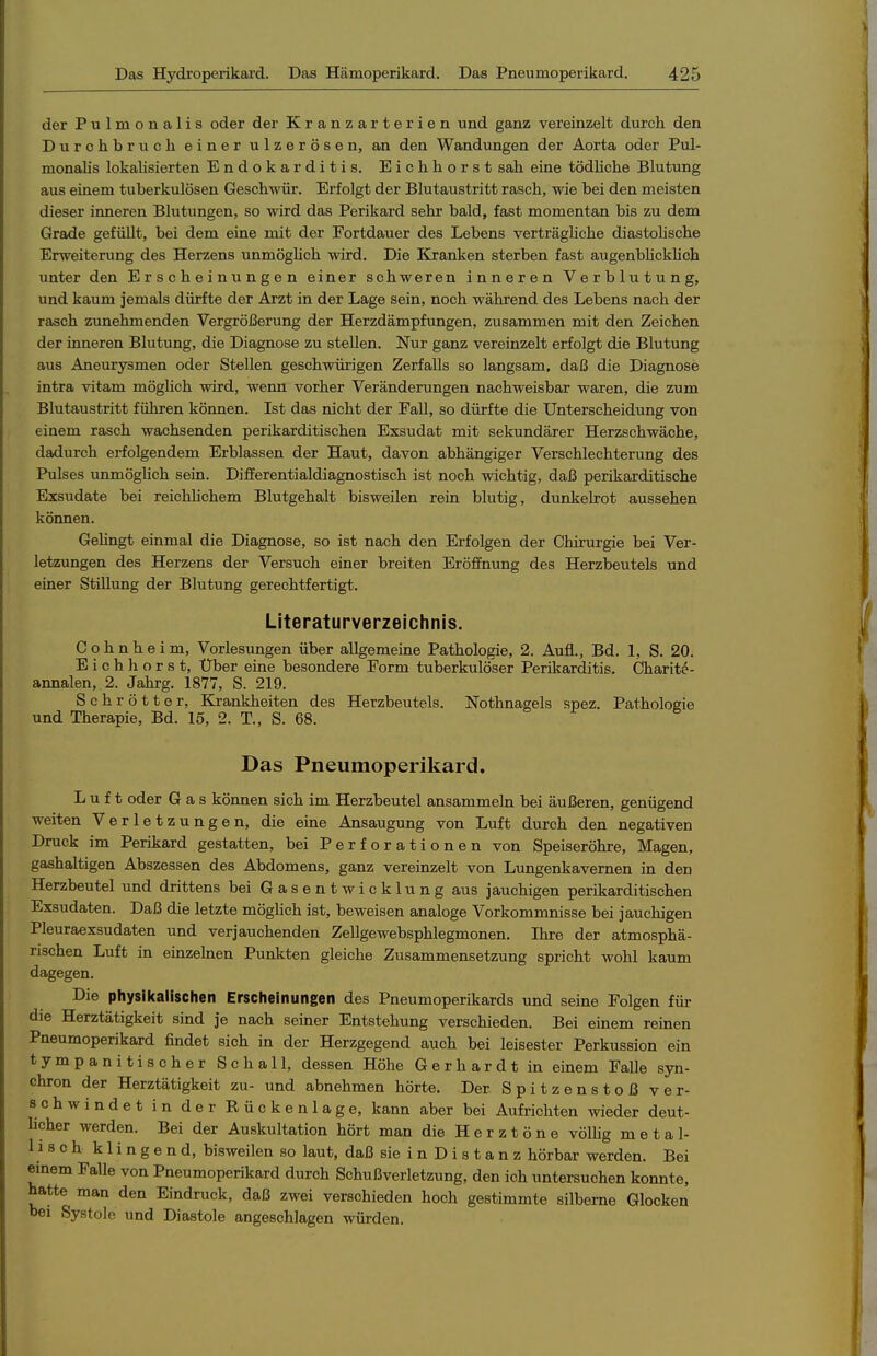 der Pulmonalis oder der Kranzarterien und ganz vereinzelt durch den Durchbrncli einer ulzerösen, an den Wandungen der Aorta oder Pul- monalis lokalisierten Endokarditis. Eichhorst sah eine tödüche Blutung aus einem tuberkulösen Geschwür. Erfolgt der Blutaustritt rasch, wie bei den meisten dieser inneren Blutungen, so wird das Perikard sehr bald, fast momentan bis zu dem Grade gefüllt, bei dem eine mit der Fortdauer des Lebens verträgliche diastolische Erweiterung des Herzens unmöghch wird. Die liranken sterben fast augenbhcklich unter den Erscheinungen einer schweren inneren Verblutung, und kaum jemals dürfte der Arzt in der Lage sein, noch während des Lebens nach der rasch zunehmenden Vergröi3erung der Herzdämpfungen, zusammen mit den Zeichen der inneren Blutung, die Diagnose zu stellen. Nur ganz vereinzelt erfolgt die Blutung aus Aneurysmen oder Stellen geschwürigen Zerfalls so langsam, daß die Diagnose intra vitam möghch wird, werm vorher Veränderungen nachweisbar waren, die zum Blutaustritt führen können. Ist das nicht der Fall, so dürfte die Unterscheidung von einem rasch wachsenden perikarditischen Exsudat mit sekundärer Herzschwäche, dadurch erfolgendem Erblassen der Haut, davon abhängiger Verschlechterung des Pulses unmöghch sein. Differentialdiagnostisch ist noch wichtig, daß perikarditische Exsudate bei reichlichem Blutgehalt bisweilen rein blutig, dunkelrot aussehen können. Gehngt einmal die Diagnose, so ist nach den Erfolgen der Chirurgie bei Ver- letzungen des Herzens der Versuch einer breiten Eröffnung des Herzbeutels und einer Stillung der Blutung gerechtfertigt. Literaturverzeichnis. C o h n h e i m, Vorlesungen über allgemeine Pathologie, 2. Aufl., Bd. 1, S. 20. Eichhorst, Über eine besondere Form tuberkulöser Perikarditis. Charite- annalen, 2. Jahrg. 1877, S. 219. Schrötter, Krankheiten des Herzbeutels. Nothnagels spez. Pathologie und Therapie, Bd. 15, 2. T., S. 68. Das Pneumoperikard. Luft oder Gas können sich im Herzbeutel ansammeln bei äußeren, genügend weiten Verletzungen, die eine Ansaugung von Luft durch den negativen Druck im Perikard gestatten, bei Perforationen von Speiseröhre, Magen, gashaltigen Abszessen des Abdomens, ganz vereinzelt von Lungenkavernen in den Herzbeutel und drittens bei Gasentwicklung aus jauchigen perikarditischen Exsudaten. Daß die letzte möglich ist, beweisen analoge Vorkommnisse bei jauchigen Pleuraexsudaten und verjauchenden Zellgewebsphlegmonen. Ihre der atmosphä- rischen Luft in einzelnen Punkten gleiche Zusammensetzung spricht wohl kaum dagegen. Die physikalischen Erscheinungen des Pneumoperikards und seine Folgen für die Herztätigkeit sind je nach seiner Entstehung verschieden. Bei einem reinen Pneumoperikard findet sich in der Herzgegend auch bei leisester Perkussion ein tympanitischer Schall, dessen Höhe Gerhardt in einem Falle syn- chron der Herztätigkeit zu- und abnehmen hörte. Der Spitzenstoß ver- schwindet in der Bückenlage, kann aber bei Aufrichten wieder deut- hcher werden. Bei der Auskultation hört man die Herztöne völhg metal- lisch klingend, bisweilen so laut, daß sie i n D i s t a n z hörbar werden. Bei einem Falle von Pneumoperikard durch Schußverletzung, den ich untersuchen konnte, hatte man den Eindruck, daß zwei verschieden hoch gestimmte silberne Glocken bei Systole und Diastole angeschlagen würden.