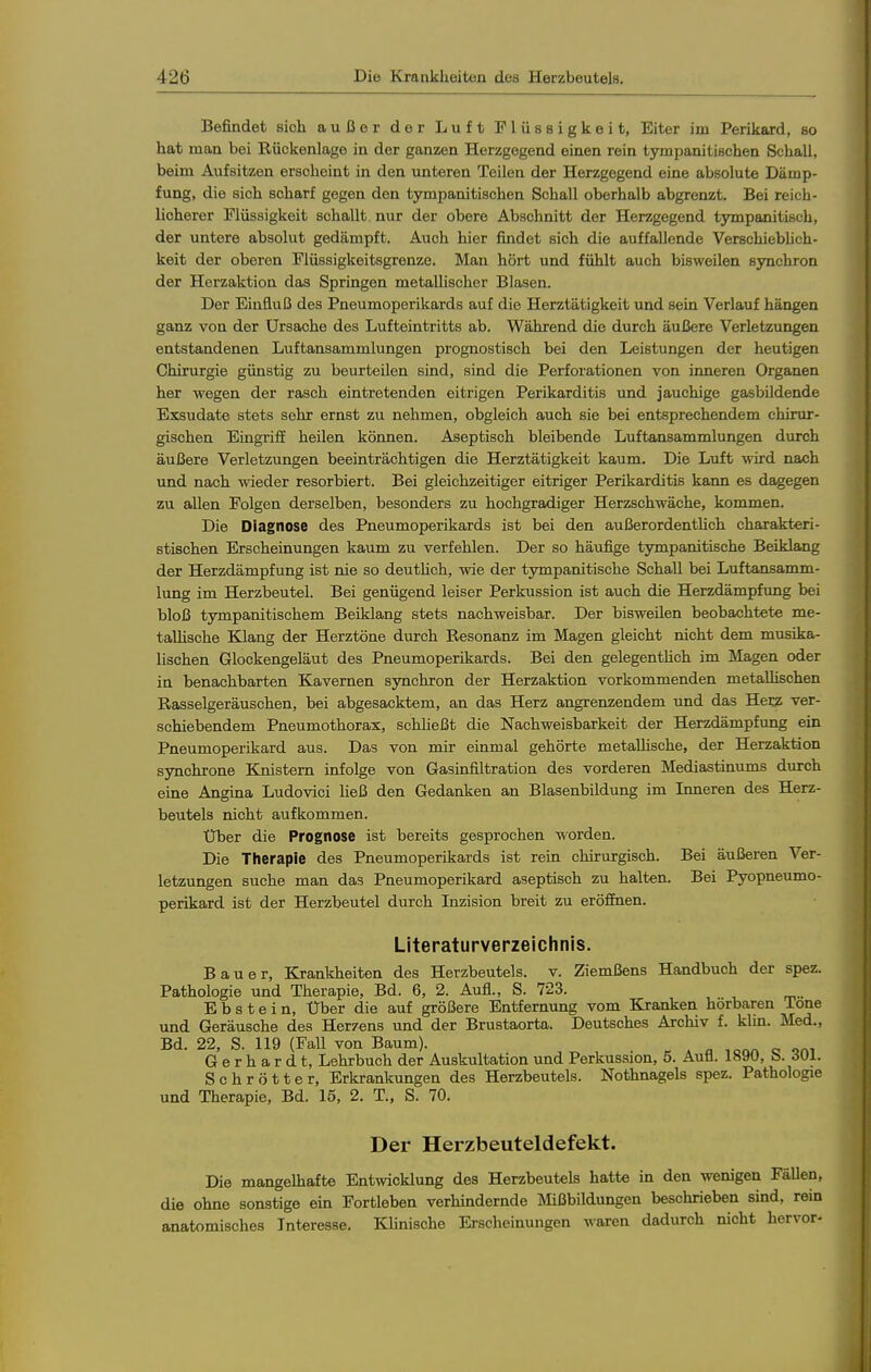 Befindet sich außer der Luft Flüssigkeit, Eiter im Perikard, so hat man bei Rückenlage in der ganzen Herzgegend einen rein tympanitischen Schall, beim Aufsitzen erscheint in den unteren Teilen der Herzgegend eine absolute Dämp- fung, die sich scharf gegen den tympanitischen Schall oberhalb abgrenzt. Bei reich- licherer Flüssigkeit schallt nur der obere Abschnitt der Herzgegend tjnmpanitisch, der untere absolut gedämpft. Auch hier findet sich die auffallende Verschiebhch- keit der oberen Flüssigkeitsgrenze. Man hört und fühlt auch bisweilen synchron der Herzaktion das Springen metallischer Blasen. Der Einfluß des Pneumoperikards auf die Herztätigkeit und sein Verlauf hängen ganz von der Ursache des Lufteintritts ab. Während die durch äußere Verletzungen entstandenen Luftansammlungen prognostisch bei den Leistungen der heutigen Chirurgie günstig zu beurteilen sind, sind die Perforationen von inneren Organen her wegen der rasch eintretenden eitrigen Perikarditis und jauchige gasbildende Exsudate stets sehr ernst zu nehmen, obgleich auch sie bei entsprechendem chirur- gischen Eingriff heilen können. Aseptisch bleibende Luftansammlungen durch äußere Verletzungen beeinträchtigen die Herztätigkeit kaum. Die Luft wird nach und nach wieder resorbiert. Bei gleichzeitiger eitriger Perikarditis kann es dagegen zu allen Folgen derselben, besonders zu hochgradiger Herzschwäche, kommen. Die Diagnose des Pneumoperikards ist bei den außerordentlich charakteri- stischen Erscheinungen kaum zu verfehlen. Der so häufige tympanitische Beiklang der Herzdämpfung ist nie so deuthch, wie der tympanitische Schall bei Luftansamm- lung im Herzbeutel. Bei genügend leiser Perkussion ist auch die Herzdämpfimg bei bloß tympanitischem Beiklang stets nachweisbar. Der bisweUen beobachtete me- tallische Klang der Herztöne durch Resonanz im Magen gleicht nicht dem musika- lischen Glockengeläut des Pneumoperikards. Bei den gelegentUch im Magen oder in benachbarten Kavernen synchron der Herzaktion vorkommenden metallischen Rasselgeräuschen, bei abgesacktem, an das Herz angrenzendem und das Hei:? ver- schiebendem Pneumothorax, schließt die Nachweisbarkeit der Herzdämpfung ein Pneumoperikard aus. Das von mir einmal gehörte metaUische, der Herzaktion sjmchrone Knistern infolge von Gasinfiltration des vorderen Mediastinums durch eine Angina Ludovici Heß den Gedanken an Blasenbildung im Inneren des Herz- beutels nicht aufkommen. Uber die Prognose ist bereits gesprochen worden. Die Therapie des Pneumoperikards ist rein chirurgisch. Bei äußeren Ver- letzungen suche man das Pneumoperikard aseptisch zu halten. Bei Pyopneumo- perikard ist der Herzbeutel durch Inzision breit zu eröffnen. Literaturverzeichnis. Bauer, Krankheiten des Herzbeutels, v. Ziemßens Handbuch der spez. Pathologie und Therapie, Bd. 6, 2. Aufl., S. 723. . Ebstein, Uber die auf größere Entfernung vom Kranken hörbaren ione und Geräusche des Herzens und der Brustaorta. Deutsches Archiv f. klm. Med., Bd. 22, S. 119 (FaU von Baum). . n ,oAn o oai Gerhardt, Lehrbuch der Auskultation und Perkussion, 5. Aufl. 1890, b. dül. Schrotter, Erkrankungen des Herzbeutels. Nothnagels spez. Pathologie und Therapie, Bd. 15, 2. T., S. 70. Der Herzbeuteldefekt. Die mangelhafte Entwicklung des Herzbeutels hatte in den wenigen FäUen, die ohne sonstige ein Fortleben verhindernde Mißbildungen beschrieben sind, rein anatomisches Interesse. Khnische Erscheinungen waren dadurch nicht hervor-