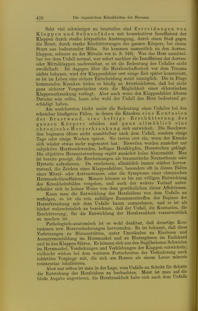 Sehr viel scliwieriger zu beurteilen sind Zerreißungen von Klappen und Sehnenfäden mit konsekutiver Insuffizienz der Klappen durch starke körperliche Anstrengung, durch einen Stoß gegen die Brust, durch starke Erschütterungen des ganzen Körpers, bei einem Sturz aus bedeutender Höhe, Sie kommen namentlich an den Aorten- klappen, seltener an der Mitralis vor (s. S. 348). War das Herz unmittel- bar vor dem Unfall normal, war sofort nachher die Insuffizienz der Aorten- oder Mitralklappen nachweisbar, so ist die Bedeutung des Unfalles nicht zweifelhaft. Ist dagegen über die Herzbeschaffenheit vor dem Trauma nichts bekannt, wird dör Klappenfehler erst einige Zeit später konstatiert, so ist im Leben eine sichere Entscheidung meist unmöglich. Die in Frage kommenden Kranken leiden so häufig an Arteriosklerose, daß bei nicht ganz sicherer Vorgeschichtö stets die Möglichkeit einer sklerotischen Klappenerkrankung vorliegt. Aber auch wenn der. Klappenfehler älteren Datums sein sollte, kann sehr wohl der Unfall das Herz bedeutend ge- schädigt haben. Am unsichersten bleibt meist die Bedeutung eines Unfalles bei den scheinbar häufigsten Fällen, in denen die Kranken eine Kontusion der Brustwand, eine heftige Erschütterung des ganzen Körpers erleiden und ganz allmählich eine chronische Herzerkrankung sich entwickelt. Die Beschwer- den beginnen öfters nicht unmittelbar nach dem Unfall, sondern einige Tage oder einige Wochen später. Sie treten erst ein, wenn der Kranke sich wieder etwas mehr zugemutet hat. Bisweilen werden zunächst nur subjektive Herzbeschwerden, heftiges Herzklopfen,_ Herzstechen geklagt. Die objektive Herzuntersuchung ergibt zunächst keine Abnormität. Man ist bereits geneigt, die Erscheinungen als traumatische Neurasthenie oder Hysterie aufzufassen. Da erscheinen, allmählich immer stärker hervor- tretend, die Zeichen eines Klappenfehlers, besonders oft in diesen Fällen einer Mitral- oder Aortenstenose, oder die Symptome einer chronischen Herzmuskelinsuffizienz. Monate können so bis zur völligen Entwicklung des Krankheitsbildes vergehen, und auch der weitere Verlauf unter- scheidet sich in keiner Weise von dem gewöhnlichen dieser Affektionen. Kann man die Entwicklung des Herzleidens von dem Unfälle an verfolgen, so ist ein rein zufälliges Zusammentreffen des Beginns der Herzerkrankung mit dem Unfälle kaum anzunehmen, und es ist als höchst wahrscheinlich zu bezeichnen, daß der Unfall, die Kontusion, die Erschütterung, für die Entwicklung der Herzkrankheit verantworthch zu machen ist. • xr Pathologisch-anatomisch ist es wohl denkbar, daß derartige Kon- tusionen usw. Herzveränderimgen hervorrufen. Es ist bekannt, daß diese Verletzungen zu Blutaustritten, unter Umständen zu Einrissen und Aneurysmenbildung im Herzmuskel und zu Blutergüssen im Endokard imd in den Klappen führen. Es können sich aus den SugiUationen Schwielen im Herzmuskel, Verdickungen imd Verklebungen der Klappen entwickeln; vielleicht wirken bei dem weiteren Fortschreiten der Veränderung auch infektiöse Vorgänge mit, die sich am Herzen als einem Locus mmoris resistentiae lokalisieren. _ o -u Aber nur selten ist man in der Lage, vom Unfälle an Schritt für Schritt die Entstehung des Herzleidens zu beobachten. Meist ist man auf die bloße Angabe angewiesen, die Herzkrankheit habe sich nach dem UnfaUe