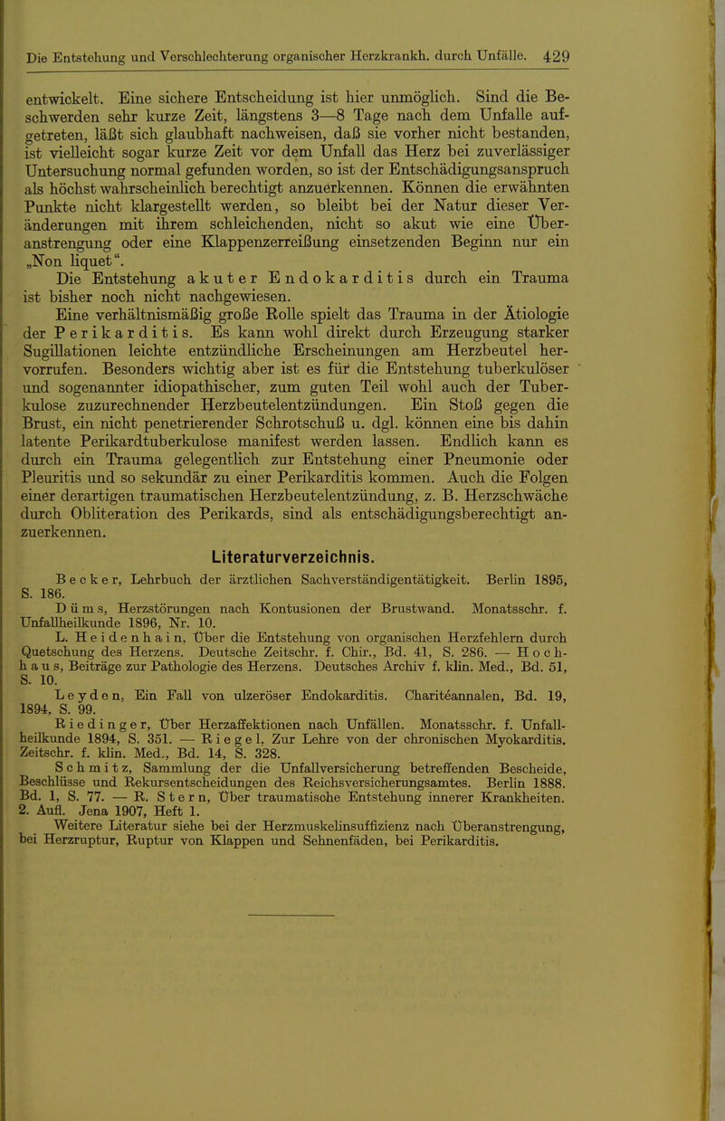 entwickelt. Eine sichere Entscheidung ist hier unmöglich. Sind die Be- schwerden sehr kurze Zeit, längstens 3—8 Tage nach dem Unfälle auf- getreten, läßt sich glaubhaft nachweisen, daß sie vorher nicht bestanden, ist vielleicht sogar kurze Zeit vor dem Unfall das Herz bei zuverlässiger Untersuchung normal gefunden worden, so ist der Entschädigungsanspruch als höchst wahrscheiolich berechtigt anzuerkennen. Können die erwähnten Pimkte nicht klargestellt werden, so bleibt bei der Natur dieser Ver- änderungen mit ihrem schleichenden, nicht so akut wie eine Uber- anstrengung oder eine Klappenzerreißung einsetzenden Beginn nur ein „Non liquet. Die Entstehung akuter Endokarditis durch ein Trauma ist bisher noch nicht nachgewiesen. Eiae verhältnismäßig große EoUe spielt das Trauma in der Ätiologie der Perikarditis. Es kann wohl direkt durch Erzeugung starker Sugülationen leichte entzündliche Erscheinungen am Herzbeutel her- vorrufen. Besonders wichtig aber ist es für die Entstehung tuberkulöser und sogenannter idiopathischer, zum guten Teil wohl auch der Tuber- kulose zuzurechnender Herzbeutelentzündungen. Ein Stoß gegen die Brust, eia nicht penetrierender Schrotschuß u. dgl. können eine bis dahin latente Perikardtuberkulose manifest werden lassen. Endlich kann es durch ein Trauma gelegentlich zur Entstehung einer Pneumonie oder Pleuritis imd so sekundär zu einer Perikarditis kommen. Auch die Folgen einer derartigen traumatischen Herzbeutelentzündung, z. B. Herzschwäche durch Obliteration des Perikards, sind als entschädigungsberechtigt an- zuerkennen. Literaturverzeichnis. Becker, Lehrbuch der ärztlichen Sachverständigentätigkeit. Berlin 1896, S. 186. D ü m s, Herzstörungen nach Kontusionen der Brustwand. Monatsschr. f. Unfallheilkunde 1896, Nr. 10. L. Heidenhain, Uber die Entstehung von organischen Herzfehlern durch Quetschung des Herzens. Deutsche Zeitschr. f. Chir., Bd. 41, S. 286. — Hoch- haus, Beiträge zur Pathologie des Herzens. Deutsches Archiv f. klin. Med., Bd. 51, S. 10. L e y d 0 n, Ein Fall von ulzeröser Endokarditis. Chariteannalen, Bd. 19, 1894, S. 99. Riedinger, Uber Herzaffektionen nach Unfällen. Monatsschr. f. Unfall- heilkunde 1894, S. 351. — Riegel. Zur Lehre von der chronischen Myokarditis. Zeitschr. f. Min. Med., Bd. 14, S. 328. Schmitz, Sammlung der die Unfallversicherung betreffenden Bescheide, Beschlüsse und Rekursentscheidungen des Reichsversicherungsamtes. Berlin 1888. Bd. 1, S. 77. — R. S t e r n. Über traumatische Entstehung innerer Krankheiten. 2. Aufl. Jena 1907, Heft 1. Weitere Literatur siehe bei der Herzmuskehnsuffizienz nach Überanstrengung, bei Herzruptur, Ruptur von Klappen und Sehnenfäden, bei Perikarditis.