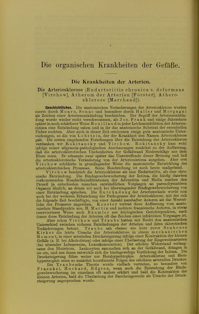 Die organischen Krankheiten der Grefäße. Die Krankheiten der Arterien. Die Arteriosklerose (Endarteriitis clironica s. deformans [Virchow], Atherom der Arterien [Förster], Athero- sklerose [Marchand]). Geschichtliches. Die anatomischen Veränderungen der Arteriosklerose wurden zuerst durch Monro, Senac und besonders durch Ha 11 er und Morgagni als Zeichen einer Arterienentzündung beschrieben. Der Begriff der Arterienentzün- dung wurde wieder recht verschwommen, als J o s. Frank und einige Jahrzehnte später in noch schärferer Weise Bouillaudin jeder Leichenimbibition der Arterien- intima eine Entzündung sahen und in ihr das anatomische Substrat der essentiellen Fieber suchten. Aber auch in dieser Zeit erschienen einige gute anatomische Unter- suchungen, so die von L o b s t e i n, der der Kxankheit den Namen Arteriosklerose gab. Die ersten eingehenden Forschungen über die Entstehung der Arteriosklerose verdanken wir Rokitansky und Virchow. Rokitansky kam wohl infolge seiner allgemein-pathologischen Anschauungen zunächst zu der Auffassung, daß die arteriosklerotischen Unebenheiten der Gefäßwand Niederschläge aus dem Blute seien. Er erkannte zwar später das Unzutreffende dieser Meinung und heß die arteriosklerotische Veränderung von der Arterienintima ausgehen. Aber erst Virchow schilderte in grundlegender Weise die anatomische Entwicklung des arteriosklerotischen Prozesses. Seine Beschreibung ist noch heute maßgebend. Virchow beschrieb die Arteriosklerose als eine Endarteriitis, als eine chro- nische Entzündung. Die Bindegewebswucherung der Intima, die häufig daneben vorkommenden Rundzelleninfiltrationen der Adventitia und Media machen den Prozeß ja entschieden manchen entzündlichen Vorgängen an parenchymatösen Organen ähnhch, an denen wir auch bei überwiegender Bindegewebswucherung von einer Entzündung sprechen. Die Entzündung der Arterienwände wurde nun auch bei der weiteren Erforschung der Pathogenese der Arteriosklerose, mit der sich die folgende Zeit beschäftigte, von einer Anzahl namhafter Autoren als das Wesent- liche des Prozesses angesehen. Eloester vertrat diese Auffassung vom anato- mischen Standpunkte aus, H. Martin und mehrere französische Autoren, in etwas reservierterer Weise auch B ä u m 1 e r aus ätiologischen Gesichtspvmkten, nach denen diese Entzündung der Arterien oft das Zeichen eines infektiösen Vorganges ist. Aber schon Virchow und Traube hatten mit Recht den anatomischen Unterschied zwischen sicheren Entzündungen der Arterien und ihren sklerotischen Veränderungen betont. Traube sah ebenso wie kurz zuvor Senhouse Kirkes die letzte Ursache der Arteriosklerose in einem mechanischen M o m e n t, in einer arteriellen Drucksteigerung infolge einer Kontraktion der kleinen Gefäße (z. B. bei AlkohoUsten) oder infolge einer Überlastung der Eingeweidearterien (bei sitzender Lebensweise, Luxuskonsumtion). Der erhöhte Widerstand verlang- same den Blutstrom. Leukocyten sammelten sich an der Gefäßwand, drängen in sie ein, und aus ihnen entwickle sich die bindegewebige Verdickung der Intima. Die Drucksteigerung führe weiter zur Herzhypertrophie. Arteriosklerose und Herz- hypertrophie seien so zunächst koordinierte Polgen des erhöhten arteriellen Druckes. Die Traube sehe Theorie wurde vielfach vertreten, so besonders von Fraenkel, Huchard, Edgren, wenn auch die Entstehung der Binde- gewebswucherung im einzelnen oft anders erklärt vmd bald die Kontraktion der kleinen Arterien, bald die Überlastung der Baucheingeweide als Ursache der Druck- steigerung angesprochen wurde.