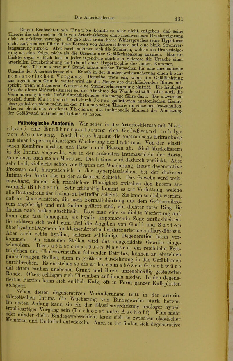 Einem Beobachter wie Traube konnte es aber nicht entgehen, daß seine Theorie die zahkeichen Fälle von Arteriosklerose ohne nachweisbare Drueksteigerung nicht zu erklären vermöge. Er gab aber trotz dieses Widerspruches seine Hypothese mcht auf, sondern führte diese Formen von Arteriosklerose auf eine bloße Stromver- langsamung zurück. Aber rasch mehrten sich die Stimmen, welche die Drucksteige- rung als eine Folge, nicht als die Ursache der Gefäßerkrankung ansahen. Man er- bhckte sogar vielfach fast in jeder irgendwie stärkeren Sklerose die Ursache einer arteriellen Druckerhöhung und damit einer Hypertrophie der linken Kammer. Auch T h o m a trat auf Grund anatomischer Tatsachen für eine mechanische Ursache der Artenosklerose ein. Er sah in der Bindegewebswucherung einen kom- pensatorischen Vorgang. Derselbe trete ein, wenn die Gefäßlichtung aus urgendemem Grunde weiter wird als der Menge des durchfließenden Blutes ent- spricht, wenn mit anderen Worten eine Stromverlangsamung eintritt. Die häufigste Ursache dieses Mißverhältnisses sei die Abnahme des Wandelastizität, aber auch die Verminderung der em Gefäß durchfließenden Blutmenge führe dazu. Die inzwischen spezieU durch M a r c h a n d und durch J o r e s geförderten anatomischen Kennt- nisse gestatten nicht mehr, an der T h o m a sehen Theorie im einzehien festzuhalten, f r.®!-.« ^^^'iienst Thomas, das funktionelle Moment der Abnutzung der Gefaßwand ausreichend betont zu haben. Pathologische Anatomie. Wir sehen in der AxteriosUerose mit Mar- chand eine Ernährungsstörung der Gefäßwand infolge V o n A b n u t z u n g. Nach J o r e s beginnt die anatomische Erkrankung mit einer hypertrophieartigen Wucherung der I n t i m a. Von der elasti- schen Membran spalten sich Fasern und Platten ab. Sind Muskelfasern m die Intima emgewebt, wie in der äußersten Intimaschicht der Aorta ^^''T^T aucli sie an Masse zu. Die Intima wird dadurch verdickt. Aber sehr bald, vieUeicht schon vor Beginn der Wucherung, treten degenerative Prozesse auf, hauptsächhch in der hyperplastischen, bei der dickeren Intima der Aorta also m der äußersten Schicht. Das Gewebe wird weit- maschiger mdem sich reichlichere Flüssigkeit zwischen den Fasern an- sammelt (Ribb er t). Sehr frühzeitig kommt es zur Verfettung, welche aUe Bestandteüe der Intima zu betrefien scheint. Sie kann so dicht werden, daß an Querschmtten, die nach Formalinhärtung mit dem Gefriermikro- tom angefertigt und mit Sudan gefärbt sind, ein dichter roter Ring die Intmaa nach außen abschHeßt. Löst man eine so dichte Verfettung auf, td^rCr *^'.\^°^Jf .J^yaHn imponierende Zone zurückbleiben «LI T 'T, ^^g^^^^ von G u 11 und S u 11 o n uberhyalmeDegenerationklemerArterienbeiihrerarterio-capiUary-fibrosis. komrn.T X f.^^^. schleimige Degeneration kami vor- schZl?;. ^'^r neugebüdete Gewebe einge- schmoken. Diese a t h e r o m a t ö s e n M a s s e n, ein reichliche Fett- nÄ^rn^''^ Chokstermtafehi führender Detritus, kömien an einzelnen Swher fff,^r ^^^öß-f Ausdehnung in das Gefäßlumen durchbrechen. Es entstehen sodieatheromatösenGeschwüre Sti ir'^''^'? ^'^^^ ^^^ umregehnäßig gestalteten i?f -p^3''' f'^^^«'^ '^^ Thromben auf ihnen nieder. In d!n degene SgL * g--- Kalplftten Neben diesen degenerativen Veränderungen tritt in der arterio Äet AnfltT ^i^^-^--g/on BLegewebe'starl hervTr: ^2fl ,- ^^^ Elasticaverdickung analoger hyper- troph^artiger Vorgang sem (T o r h o r s t unter A s c h o f f). eL mehr £brntd SdoÄ''^^^^^^^ ^^^^ -schL elS emDran und Endothel entwickeb. Auch in ihr finden sich degenerative