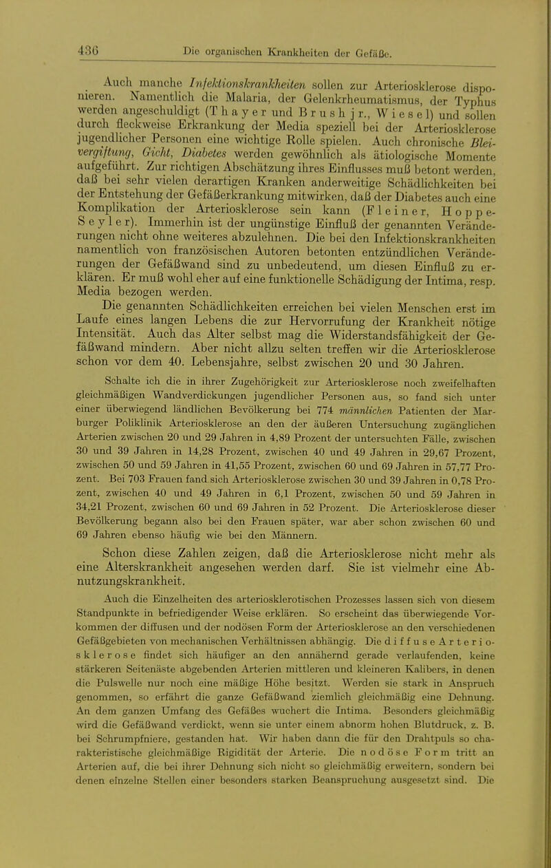 Auch manche InfeUionskranJcheüen sollen zur Arteriosklerose dispo- nieren. Namentlich die Malaria, der Gelenkrheumatismus, der Typhus werden angeschuldigt (T h a y e r und B r u s h j r., W i e s e 1) und sollen durch fleckweise Erkrankung der Media speziell bei der Arteriosklerose jugendlicher Personen eine wichtige Rolle spielen. Auch chronische Blei- vergiftung, Gicht, Diabetes werden gewöhnlich als ätiologische Momente aufgeführt. Zur richtigen Abschätzung ihres Einflusses muß betont werden, daß bei sehr vielen derartigen Kranken anderweitige Schädlichkeiten bei der Entstehung der Gefäßerkrankung mitwirken, daß der Diabetes auch eine Komplikation der Arteriosklerose sein kann (F 1 e i n e r, Hoppe- S e y 1 e r). Immerhin ist der ungünstige Einfluß der genannten Verände- rungen nicht ohne weiteres abzulehnen. Die bei den Infektionskrankheiten namentlich von französischen Autoren betonten entzündlichen Verände- rungen der Gefäßwand sind zu unbedeutend, um diesen Einfluß zu er- klären. Er muß wohl eher auf eine funktionelle Schädigung der Intima, resp. Media bezogen werden. Die genannten Schädlichkeiten erreichen bei vielen Menschen erst im Laufe eines langen Lebens die zur Hervorrufung der Elrankheit nötige Intensität. Auch das Alter selbst mag die Widerstandsfähigkeit der Ge- fäßwand mindern. Aber nicht alku selten treffen wir die Arteriosklerose schon vor dem 40. Lebensjahre, selbst zwischen 20 und 30 Jahren. Schalte ich die in ihrer Zugehörigkeit zur Arteriosklerose noch zweifelhaften gleichmäßigen Wandverdickungen jugendhoher Personen aus, so fand sich unter einer überwiegend ländhchen Bevölkerung bei 774 männlichen Patienten der Mar- burger Pohkhnik Arteriosklerose an den der äußeren Untersuchung zugänghchen Arterien zwischen 20 und 29 Jahren in 4,89 Prozent der untersuchten Fälle, zwischen 30 und 39 Jahren in 14,28 Prozent, zwischen 40 und 49 Jahren in 29,67 Prozent, zwischen 50 und 59 Jahren in 41,55 Prozent, zwischen 60 und 69 Jahren in 57,77 Pro- zent. Bei 703 Frauen fand sich Arteriosklerose zwischen 30 und 39 Jahren in 0,78 Pro- zent, zwischen 40 und 49 Jahren in 6,1 Prozent, zwischen 50 und 59 Jahren in 34,21 Prozent, zwischen 60 und 69 Jahren in 52 Prozent. Die Arteriosklerose dieser Bevölkerung begann also bei den Frauen später, war aber schon zwischen 60 und 69 Jahren ebenso häufig wie bei den Männern. Schon diese Zahlen zeigen, daß die Arteriosklerose nicht mehr als eine Alterskrankheit angesehen werden darf. Sie ist vielmehr eine Ab- nutzungskrankheit. Auch die Einzelheiten des arteriosklerotischen Prozesses lassen sich von diesem Standpunkte in befriedigender Weise erklären. So erscheint das überwiegende Vor- kommen der diffusen und der nodösen Form der Arteriosklerose an den verschiedenen Gefäßgebieten von mechanischen Verhältnissen abhängig. Die diffuseArterio- sklerose findet sich häufiger an den annähernd gerade verlaufenden, keine stärkeren Seitenäste abgebenden Arterien mittleren und kleineren Kalibers, in denen die Pulswelle nur noch eine mäßige Höhe besitzt. Werden sie stark in Anspruch genommen, so erfährt die ganze Gefäßwand ziemhch gleichmäßig eine Dehnung. An dem ganzen Umfang des Gefäßes wuchert die Intima. Besonders gleichmäßig wird die Gefäßwand verdickt, wenn sie unter einem abnorm hohen Blutdruck, z. B. bei Schrumpfniere, gestanden hat. Wir haben dann die für den Drahtpuls so cha- rakteristische gleichmäßige Rigidität der Arterie. Die nodöse Form tritt an Arterien auf, die bei ihrer Dehnung sich nicht so gleichmäßig erweitern, sondern bei denen einzelne Stellen einer besonders starken Beanspruchung ausgesetzt sind. Die