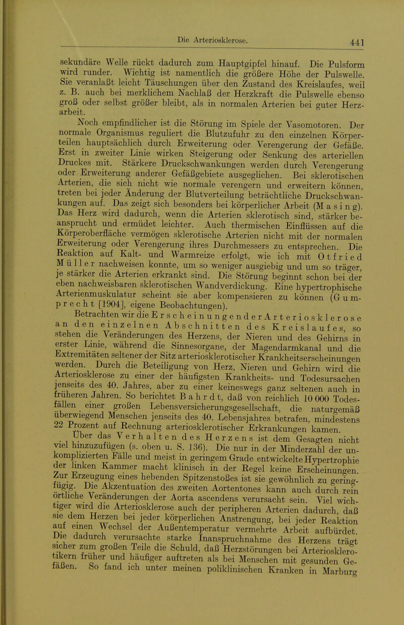 sekundäre Welle rückt dadurch zum Hauptgipfel hinauf. Die Pulsform wird runder. Wichtig ist namentlich die größere Höhe der Pulswelle. Sie veranlaßt leicht Täuschungen über den Zustand des Kreislaufes, weil z. B. auch bei merklichem Nachlaß der Herzkraft die Pulswelle ebenso groß oder selbst größer bleibt, als in normalen Arterien bei guter Herz- arbeit. Noch empfindlicher ist die Störung im Spiele der Vasomotoren. Der normale Organismus reguliert die Blutzufuhr zu den einzelnen Körper- teilen hauptsächlich durch Erweiterung oder Verengerung der Gefäße. Erst in zweiter Linie wirken Steigerung oder Senkung des arteriellen Druckes mit. Stärkere Druckschwankungen werden durch Verengerung oder Erweiterung anderer Gefäßgebiete ausgeglichen. Bei sklerotischen Arterien, die sich nicht wie normale verengern und erweitern können, treten bei jeder Änderung der Blutverteilung beträchtliche Druckschwan- kungen auf. Das zeigt sich besonders bei körperlicher Arbeit (M a s i n g). Das Herz wird dadurch, wenn die Arterien sklerotisch sind, stärker be- ansprucht und ermüdet leichter. Auch thermischen Einflüssen auf die Körperoberfläche vermögen sklerotische Arterien nicht mit der normalen Erweiterung oder Verengerung ihres Durchmessers zu entsprechen. Die Reaktion auf Kalt- und Warmreize erfolgt, wie ich mit Otfried Müller nachweisen konnte, um so weniger ausgiebig und um so träger je stärker die Arterien erkrankt sind. Die Störung beginnt schon bei der eben nachweisbaren sklerotischen Wandverdickung. Eine hypertrophische Arterienmuskulatur scheint sie aber kompensieren zu können (Gum- p r e c h t [1904], eigene Beobachtungen). Betrachten wirdieErscheinungenderArteriosklerose anden einzelnen Abschnitten des Kreislaufes, so stehen die Veränderungen des Herzens, der Nieren und des Gehirns in erster Linie, während die Sinnesorgane, der Magendarmkanal und die Extremitäten seltener der Sitz arteriosklerotischer Krankheitserscheinungen werden. Durch die BeteiKgung von Herz, Nieren und Gehirn wird die Arteriosklerose zu einer der häufigsten Krankheits- und Todesursachen jenseits des 40. Jahres, aber zu einer keineswegs ganz seltenen auch in früheren Jahren. So berichtet B a h r d t, daß von reichlich 10 000 Todes- fallen _ einer großen Lebensversicherungsgesellschaft, die naturgemäß uberwiegend Menschen jenseits des 40. Lebensjahres betrafen, mindestens 22 Prozent auf Rechnung arteriosklerotischer Erkrankungen kamen Uber das Verhalten des Herzens ist dem Gesagten nicht viel hinzuzufügen (s. oben u. S. 136). Die nur in der Minderzahl der un- komplizierten FaUe und meist in geringem Grade entwickelte Hypertrophie der knken Kammer macht klinisch in der Regel keine Erscheinungen Zur Erzeugung emes hebenden Spitzenstoßes ist sie gewöhnlich zu gerina- *.Sig- Die Akzentuation des zweiten Aortentones kann auch durch rem ortüche Veränderungen der Aorta ascendens verursacht sein. Viel wich- tiger wn:d die Arteriosklerose auch der peripheren Arterien dadurch, daß sie dem Herzen bei jeder körperlichen Anstrengung, bei jeder Eealction aut einen Wechsel der Außentemperatur vermehrte Arbeit aufbürdet IJie dadurch verursachte starke Inanspruchnahme des Herzens träst sicher zum großen Teile die Schuld, daß Herzstörungen bei Arteriosklero- tikern früher und häufiger auftreten als bei Menschen mit gesunden Ge- taJJen. bo fand ich unter meinen poliklinischen Kranken in Marburg