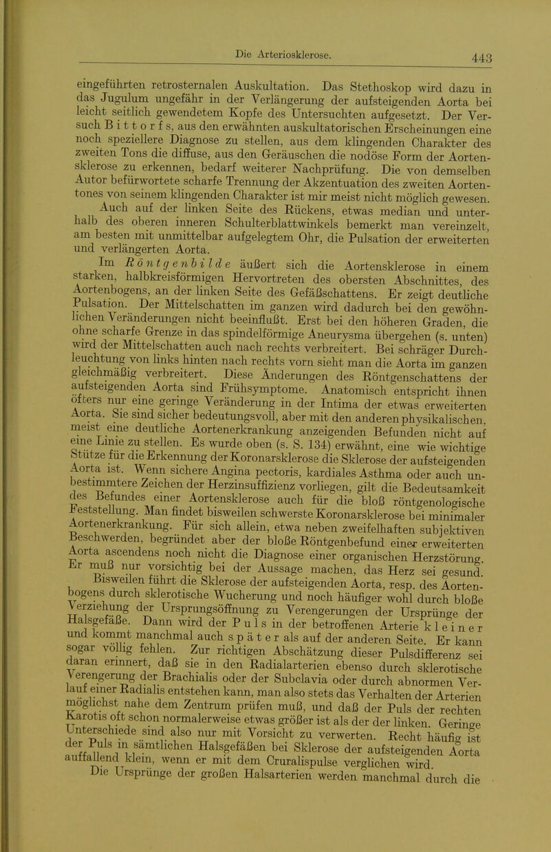 eingeführten retrosternalen Auskultation. Das Stethoskop wird dazu in das Jugulum ungefähr in der Verlängerung der aufsteigenden Aorta bei leicht seitlich gewendetem Kopfe des Untersuchten aufgesetzt. Der Ver- such B i 11 0 r f s, aus den erwähnten auskultatorischen Erscheinungen eine noch speziellere Diagnose zu stellen, aus dem klingenden Charakter des zweiten Tons die diffuse, aus den Geräuschen die nodöse Form der Aorten- sklerose zu erkennen, bedarf weiterer Nachprüfung. Die von demselben Autor befürwortete scharfe Trennung der Akzentuation des zweiten Aorten- tones von seinem klingenden Charakter ist mir meist nicht möglich gewesen. Auch auf der linken Seite des Eückens, etwas median und unter- halb des oberen inneren Schulterblattwinkels bemerkt man vereinzelt, am besten mit unmittelbar aufgelegtem Ohr, die Pulsation der erweiterten und verlängerten Aorta. Im Röntg enhilde äußert sich die Aortensklerose in einem starken, halbkreisförmigen Hervortreten des obersten Abschnittes, des Aortenbogens, an der linken Seite des Gefäßschattens. Er zeigt deutliche Pulsation. Der Mittelschatten im ganzen wird dadurch bei den gewöhn- lichen Veränderungen nicht beeinflußt. Erst bei den höheren Graden, die ohne scharfe Grenze m das spindelförmige Aneurysma übergehen (s. unten) wu:d der Mittelschatten auch nach rechts verbreitert. Bei schräger Durch- leuchtung von links hinten nach rechts vorn sieht man die Aorta im ganzen gleichmäßig verbreitert. Diese Änderungen des Eöntgenschattens der autsteigenden Aorta sind Frühsymptome. Anatomisch entspricht ihnen Otters nur eine ger]nge Veränderung in der Intima der etwas erweiterten Aorta. Sie smd sicher bedeutungsvoU, aber mit den anderen physikalischen meist eine deutliche Aortenerkrankung anzeigenden Befunden nicht auf ^^^J''^^^ ^^P*^^- Es ^^rde oben (s. S. 134) erwähnt, eine wie wichtige btutze für die Erkennung derKoronarsklerose die Sklerose der aufsteigenden Aorta ist. Wenn sichere Angina pectoris, kardiales Asthma oder auch un- bestimmtere Zeichen der Herzinsuffizienz vorliegen, gilt die Bedeutsamkeit des Befundes einer Aortensklerose auch für die bloß röntgenologische Feststellung. Man findet bisweilen schwersteKoronarsklerose bei minimaler Aortenerkrankung. Für sich allein, etwa neben zweifelhaften subiektiven Beschwerden begründet aber der bloße Eöntgenbefund einer erweiterten Aorta ascendens noch nicht die Diagnose einer organischen Herzstörung Er nauß nur vorsichtig bei der Aussage machen, das Herz sei gesund Bisweüen führt die Sklerose der aufsteigenden Aorta, resp. des Aorten- bogens durch sklerotische Wucherung und noch häufiger wohl durch bloße Verziehung der Ursprungsöfinung zu Verengerungen der Ursprünge der Halsgefaße. Dann wird der P u 1 s in der betroffenen Arterie kleiner und kommt manchmal auch s p ä t e r als auf der anderen Seite. Er kann sogar völlig fehlen Zur richtigen Abschätzung dieser Pulsdifferenz sei daran erinnert, daß sie in den Radialarterien ebenso durch sklerotische Verengerung der BrachiaUs oder der Subclavia oder durch abnormen Ver- laut einer Kadiahs entstehen kann, man also stets das Verhalten der Arterien möglichst nahe dem Zentrum prüfen muß, und daß der Puls der rechten Karotis Ott schon normalerweise etwas größer ist als der der linken Geringe Unterschiede sind also nur mit Vorsicht zu verwerten. Recht häufia ist ^^J,^;^l«;^f^mtlichen Halsgefäßen bei Sklerose der aufsteigenden Aorta auffallend klem, wenn er mit dem Cruralispulse verglichen wird Die Ursprünge der großen Halsarterien werden manchmal durch die