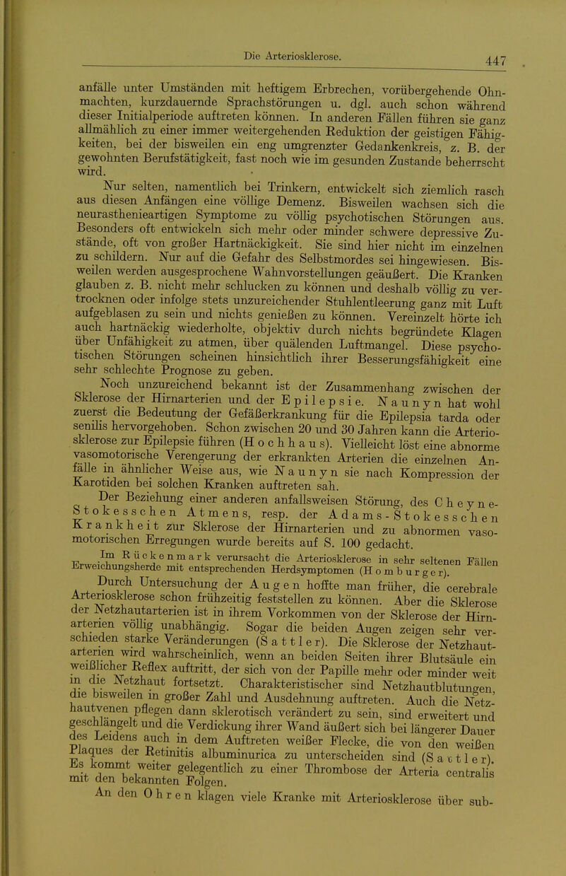 anfalle unter Umständen mit heftigem Erbrechen, vorübergehende Ohn- naachten, kurzdauernde Sprachstörungen u. dgl. auch schon während dieser Initialperiode auftreten können. In anderen Fällen führen sie ganz allmählich zu einer immer weitergehenden Keduktion der geistigen Fähig- keiten, bei der bisweilen ein eng umgrenzter Gedankenkreis, z. B. der gewohnten Berufstätigkeit, fast noch wie im gesunden Zustande beherrscht wird. Nur selten, namentlich bei Trinkern, entwickelt sich ziemlich rasch aus diesen Anfängen eine völlige Demenz. Bisweilen wachsen sich die neurasthenieartigen Symptome zu völlig psychotischen Störungen aus. Besonders oft entwickeln sich mehr oder minder schwere depressive Zu- stände, oft von großer Hartnäckigkeit. Sie sind hier nicht im einzehien zu schildern. Nur auf die Gefahr des Selbstmordes sei hingewiesen. Bis- weilen werden ausgesprochene Wahnvorstellungen geäußert. Die Kranken glauben z. B. nicht mehr schlucken zu können und deshalb völlig zu ver- trocknen oder infolge stets unzureichender Stuhlentleerung ganz mit Luft aufgeblasen zu sein und nichts genießen zu können. Vereinzelt hörte ich auch hartnäckig wiederholte, objektiv durch nichts begründete Klagen über Unfähigkeit zu atmen, über quälenden Luftmangel. Diese psycho- tischen Störungen scheinen hinsichtlich ihrer Besserungsfähigkeit eine sehr schlechte Prognose zu geben. Noch unzureichend bekannt ist der Zusammenhang zwischen der Sklerose der Hirnarterien und der E p i 1 e p s i e. N a u n y n hat wohl zuerst die Bedeutung der Gefäßerkranlcung für die Epilepsia tarda oder senüis hervorgehoben. Schon zwischen 20 und 30 Jahren kann die Arterio- sklerose zur Epilepsie führen (Hochhaus). Vielleicht löst eine abnorme vasomotorische Verengerung der erkrankten Arterien die einzehien An- feile in ähnlicher Weise aus, wie Naunyn sie nach Kompression der Karotiden bei solchen Kranken auftreten sah. Der Beziehung einer anderen anfallsweisen Störung, des C h e y n e- Stokesschen Atmens, resp. der A d a m s - S t o k e s s c h e n Krankheit zur Sklerose der Hirnarterien und zu abnormen vaso- motorischen Erregungen wurde bereits auf S. 100 gedacht. Im Rückenmark verursacht die Arteriosklerose in sehr seltenen Fällen Erweichungsherde mit entsprechenden Herdsymptomen (Homburgerr Durch Untersuchung der Augen hofEte man früher, die cerebrale Arteriosklerose schon frühzeitig feststellen zu können. Aber die Sklerose der Netzhautarterien ist in ihrem Vorkommen von der Sklerose der Hirn arterien völlig unabhängig. Sogar die beiden Augen zeigen sehr ver- schieden starke Veränderungen (Sattler). Die Sklerose der Netzhaut- arterien wird wahrscheinlich, wenn an beiden Seiten ihrer Blutsäule ein weißhcher Eeflex auftritt, der sich von der Papille mehr oder minder weit m die Netzhaut fortsetzt. Charakteristischer sind Netzhautblutuneen die bisweilen m großer Zahl und Ausdehnung auftreten. Auch die Netz' hautvenen pflegen dann sklerotisch verändert zu sein, sind erweitert und geschlangelt und die Verdickung ihrer Wand äußert sich bei längerer Dauer des Leidens auch in dem Auftreten weißer Flecke, die von den weißen riaques der Ketmitis albuminurica zu unterscheiden sind (S a c 11 e rl St d^lCMgt' ^^ ^^»^ An den 0 h r e n klagen viele Kranke mit Arteriosklerose über sub-