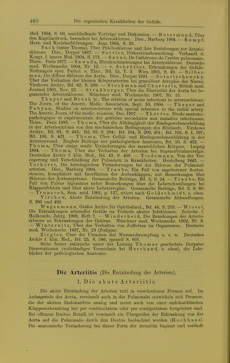 Med. 1904, S. CO, anschließende Vorträge xind Diskussion. —Rotermund, Über den Kapillardruck, besonders bei Arteriosklerose. Diss., Marburg 1904. R u m p f Herz- und Kreislaufstörungen. Jena 1904, S. 35. ■ i > Sack (unter Thoma), Über Phlebosklerose und ihre Beziehungen zur Arterio- sklerose. Diss., Dorpat 1887. — Sattler, Diskussionsbemerkung. Verhandl. d Kongr. f. innere Med. 1904, S. 173. — S a u n e, De l'atherome de l'artöre pulmonaire. Thöse. Paris 1877. — S a w a d a, Blutdruckmessungen bei Arteriosklerose. Deutsche med. Woohenschr. 1904, Nr. 12. — v. Schrötter, Erkrankungen der Gefäße. Nothnagels spez. Pathol. u. Ther., Bd. 15, T. 3. Wien 1901, S. 49. — Silber- m a n. Die diffuse Sklerose der Aorta. Diss., Dorpat 1891. — Sotnitschewsky, Über das Verhalten der kleinen Körperarterien bei granulöser Atrophie der Nieren. Virchows Archiv, Bd. 82, S. 209. — StockmanandCharteris, British med. Journal 1901, Nov. 23. — Straßburger, Über die Elastizität der Aorta bei be- ginnender Arteriosklerose. Münchner med. Wochenschr. 1907, Nr. 15. T h a y e r and B r u s h jr., The relation of acute infections to arteriosclerosis. The Journ. of the Americ. Medic. Association, Sept. 10, 1904. — Thayer and F a b y a n, Studies on arteriosclerosis with special reference to the radial artery. The Americ. Journ. of the medic. sciences, Dec. 1907. — Therese, Etüde anatomo- pathologique et experimentale des arterites secondaires aux maladies infectieuses. Thöse. Paris 1893. — T h o m a, Über die Abhängigkeit der Bindegewebsneubildung in der Arterienintima von den mechanischen Bedingungen des Blutlaufs. Virchows Archiv, Bd. 93, S. 443; Bd. 95, S. 294; Bd. 104, S. 209, 401; Bd. 105, S. 1, 197; Bd. 106, S. 421. — Tb o m a. Über Gefäß- und Bindegewebsneubildung in der Arterienwand. Zieglers Beiträge zur pathologischen Anatomie, Bd. 10, S. 433. — Thoma, Über einige senile Veränderungen des menschhchen Körpers. Leipzig 1884. — Th o m a, Über das Verhalten der Arterien bei Supraorbitalneuralgie. Deutsches Archiv f. khn. Med., Bd. 43, S. 409. — Tiedemann, Von der Ver- engerung imd VerschUeßung der Pulsadern in Krankheiten. Heidelberg 1843. — Torhorst, Die histologischen Veränderungen bei der Sklerose der Pulmonal- arterien. Diss., Marburg 1904. — Traube, Ein Fall von angeborener Aorten- stenose, komphziert mit Insuffizienz der Aortenklappen, mit Bemerkungen über Sklerose des Aortensystems. Gesammelte Beiträge, Bd. 3, S. 24. — Traube, Ein Fall von Pulsus bigeminus nebst Bemerkungen über die Leberschwellungen bei Klappenfehlern und über akute Leberatrophie. Gesammelte Beiträge, Bd. 3, S. 60. — Trunecek, Sem. med. 1901, p. 137, zitiert nach Goldschmidt, s. oben. V i r c h o w. Akute Entzündung der Arterien. Gesammelte Abhandlungen, S. 395 und 492. Wagenmann, Gräfes Archiv für Ophthalmol., Bd. 44, S. 219. — Wiesel, Die Erkrankungen arterieller Gefäße im Verlaufe akuter Infektionen. Zeitschr. f. Heilkunde, Jahrg. 1906, Heft 7. — Windscheid, Die Beziehungen der Arterio- sklerose zu Erkrankungen des Gehirns. Münchner med. Wochenschr. 1902, Nr. 9. — Winternitz, Über das Verhalten von Jodfetten im Organismus. Deutsche med. Wochenschr. 1897, Nr. 23 (Jedipin). Z i e g 1 e r. Über die Ursachen der Nierenschrumpfung u. s. w. Deutsches Archiv f. khn. Med., Bd. 25, S. 586, speziell S. 601. Siehe ferner zahlreiche unter der Leitung Thomas gearbeitete Dorpater Dissertationen (vollständiges Verzeichnis bei M a r c h a n d, s. oben), die Lehr- bücher der pathologischen Anatomie. Die Arteriitis (Die Entzündung der Arterien). 1. Die akute Arteriitis. Die akute Entzündung der Arterien tritt in verschiedenen Formen auf. Im Anfangsteile der Aorta, vereinzelt auch in der Pulmonalis entwickeln sich Prozesse, die der akuten Endokarditis analog und meist auch von einer endokarditischen Klappenerkrankung her per continuitatem oder per contiguitatem fortgeleitet sind. Bei offenem Ductus BotalU ist vereinzelt ein Übergreifen der Erkrankung von der Aorta auf die Pulmonalis durch den Ductus beobachtet worden (Hochhaus). Die anatomische Veränderung bei dieser Form der Arteriitis beginnt und verläuft