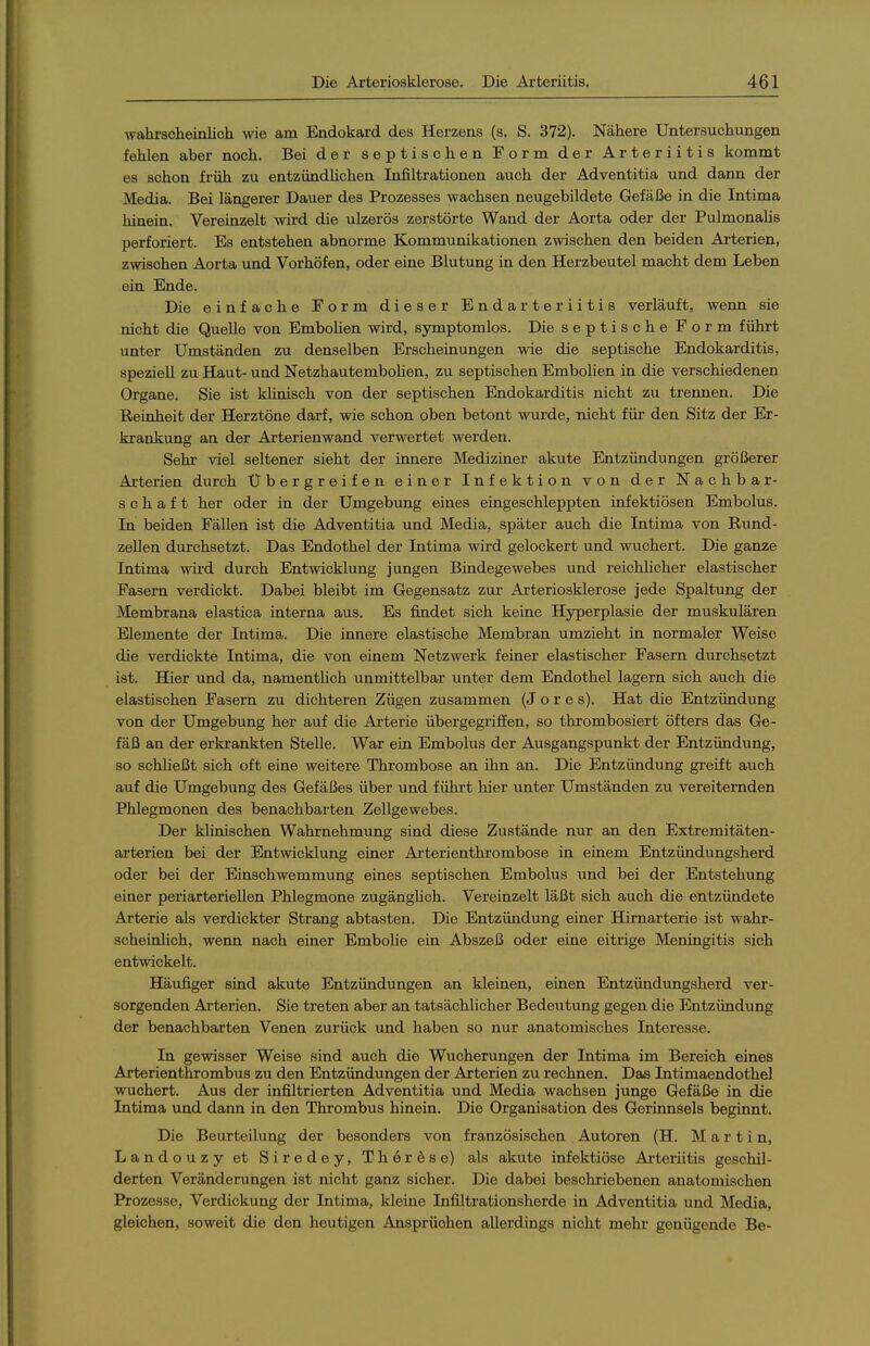 wahrscheinlich wie am Eadokard des Herzens (s. S. 372). Nähere Untersuchungen fehlen aber noch. Bei der septischen Form der Arteriitis kommt es schon früh zu entzündüchen Infiltrationen auch der Adventitia und dann der Media. Bei längerer Dauer des Prozesses wachsen neugebildete Gefäße in die Intima hinein. Vereinzelt wird die ulzerös zerstörte Wand der Aorta oder der Pulmonalis perforiert. Es entstehen abnorme Kommunikationen zwischen den beiden Arterien, zwischen Aorta und Vorhöfen, oder eine Blutung in den Herzbeutel macht dem Leben ein Ende. Die einfache Form dieser Endarteriitis verläuft, wenn sie nicht die Quelle von Embohen wird, symptomlos. Die septische Form führt unter Umständen zu denselben Erscheinungen wie die septische Endokarditis, speziell zu Haut- und NetzhautemboHen, zu septischen Embohen in die verschiedenen Organe. Sie ist klinisch von der septischen Endokarditis nicht zu trennen. Die Reinheit der Herztöne darf, wie schon oben betont wurde, nicht für den Sitz der Er- krankung an der Arterienwand verwertet werden. Sehr viel seltener sieht der innere Mediziner akute Entzündungen größerer Arterien durch Übergreifen einer Infektion von der Nachbar- schaft her oder in der Umgebung eines eingeschleppten infektiösen Embolus. In beiden Fällen ist die Adventitia und Media, später auch die Intima von Rund- zellen durchsetzt. Das Endothel der Intima wird gelockert und wuchert. Die ganze Intima -wird durch Entwicklung jungen Bindegewebes und reichUcher elastischer Pasern verdickt. Dabei bleibt im Gegensatz zur Arteriosklerose jede Spaltung der Membrana elastica interna aus. Es findet sich keine Hyperplasie der muskulären Elemente der Intima. Die innere elastische Membran umzieht in normaler Weise die verdickte Intima, die von einem Netzwerk feiner elastischer Fasern durchsetzt ist. Hier und da, namenthch unmittelbar unter dem Endothel lagern sich auch die elastischen Fasern zu dichteren Zügen zusammen (J o r e s). Hat die Entzündung von der Umgebung her auf die Arterie übergegriffen, so thrombosiert öfters das Ge- fäß an der erkrankten Stelle. War ein Embolus der Ausgangspunkt der Entzündung, so schließt sich oft eine weitere Thrombose an ihn an. Die Entzündung greift auch auf die Umgebung des Gefäßes über und führt hier unter Umständen zu vereiternden Phlegmonen des benachbarten Zellgewebes. Der klinischen Wahrnehmung sind diese Zustände nur an den Extremitäten- arterien bei der Entwicklung einer Arterienthrombose in einem Entzündungsherd oder bei der Einschwemmung eines septischen Embolus und bei der Entstehung einer periarteriellen Phlegmone zugänglich. Vereinzelt läßt sich auch die entzündete Arterie als verdickter Strang abtasten. Die Entzündung einer Hirnarterie ist wahr- scheinlich, wenn nach einer Embolie ein Abszeß oder eine eitrige Meningitis sich entwickelt. Häufiger sind akute Entzündungen an kleinen, einen Entzündungsherd ver- sorgenden Arterien. Sie treten aber an tatsächlicher Bedeutung gegen die Entzündung der benachbarten Venen zurück und haben so nur anatomisches Interesse. In gewisser Weise sind auch die Wucherungen der Intima im Bereich eines Ärterienthrombus zu den Entzündungen der Arterien zu rechnen. Das Intimaendothel wuchert. Aus der infiltrierten Adventitia und Media wachsen junge Gefäße in die Intima und dann in den Thrombus hinein. Die Organisation des Gerinnsels beginnt. Die Beurteilung der besonders von französischen Autoren (H. Martin, Landouzy et Siredey, Therese) als akute infektiöse Arteriitis geschil- derten Veränderungen ist nicht ganz sicher. Die dabei beschriebenen anatomischen Prozesse, Verdickung der Intima, kleine Infiltrationsherde in Adventitia und Media, gleichen, soweit die den heutigen Ansprüchen allerdings nicht mehr genügende Be-