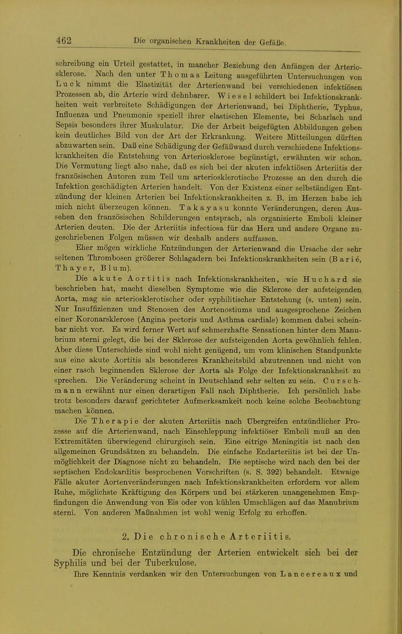 Schreibung ein Urteil gestattet, in mancher Beziehung den Anfängen der Arterio- sklerose. Nach den unter Thomas Leitung ausgeführten Untersuchungen von Luck nimmt die Elastizität der Arterienwand bei verschiedenen infektiösen Prozessen ab, die Ai-terie wird dehnbarer. Wiesel schildert bei Infektionskrank- heiten weit verbreitete Schädigungen der Arterienwand, bei Diphtherie, Typhus, Influenza und Pneumonie speziell ihrer elastischen Elemente, bei Scharlach und Sepsis besonders ihrer Muskulatur. Die der Arbeit beigefügten Abbildungen geben kein deutUches Bild von der Art der Erkrankung. Weitere Mitteilungen dürften abzuwarten sein. Daß eine Schädigung der Gefäßwand durch verschiedene Infektions- krankheiten die Entstehung von Arteriosklerose begünstigt, erwähnten wir schon. Die Vermutung hegt also nahe, daß es sich bei der akuten infektiösen Arteriitis der französischen Autoren zum Teil um arteriosklerotische Prozesse an den durch die Infektion geschädigten Arterien handelt. Von der Existenz einer selbständigen Ent- zündung der kleinen Arterien bei Infektionskrankheiten z. B. im Herzen habe ich mich nicht überzeugen können. Takayasu konnte Veränderungen, deren Aus- sehen den französischen Schilderungen entsprach, als organisierte Emboh kleiner Arterien deuten. Die der Arteriitis infectiosa für das Herz und andere Organe zu- geschriebenen Folgen müssen wir deshalb anders auffassen. Eher mögen wirkliche Entzündungen der Arterienwand die Ursache der sehr seltenen Thrombosen größerer Schlagadern bei Infektionskrankheiten sein (Barle, Thayer, Blu m). Die akute Aortitis nach Infektionskrankheiten, wie H u c h a r d sie beschrieben hat, macht dieselben Symptome wie die Sklerose der aufsteigenden Aorta, mag sie arteriosklerotischer oder syphilitischer Entstehung (s. unten) sein. Nur Insuffizienzen und Stenosen des Aortenostiums und ausgesprochene Zeichen einer Koronarsklerose (Angina pectoris und Asthma cardiale) kommen dabei schein- bar nicht vor. Es wird ferner Wert auf schmerzhafte Sensationen hinter dem Manu- brium sterrü gelegt, die bei der Sklerose der aufsteigenden Aorta gewöhnlich fehlen. Aber diese Unterschiede sind wohl nicht genügend, um vom klinischen Standpunkte aus eine akute Aortitis als besonderes Ejrankheitsbild abzutrennen und nicht von einer rasch beginnenden Sklerose der Aorta als Folge der Infektionskrankheit zu sprechen. Die Veränderung scheint in Deutschland sehr selten zu sein. C u r s c h- m a n n erwähnt nur einen derartigen Fall nach Diphtherie. Ich persönhch habe trotz besonders darauf gerichteter Aufmerksamkeit noch keine solche Beobachtung machen können. Die Therapie der akuten Arteriitis nach Übergreifen entzündhcher Pro- zesse auf die Arterienwand, nach Einschleppung infektiöser Emboh muß an den Extremitäten überwiegend chirurgisch sein. Eine eitrige Meningitis ist nach den allgemeinen Grundsätzen zu behandeln. Die einfache Endarteriitis ist bei der Un- möglichkeit der Diagnose nicht zu behandeln. Die septische wird nach den bei der septischen Endokarditis besprochenen Vorschriften (s. S. 392) behandelt. Etwaige Fälle akuter Aortenveränderungen nach Infektionskrankheiten erfordern vor allem Ruhe, möghchste Kräftigung des Körpers und bei stärkeren unangenehmen Emp- findungen die Anwendung von Eis oder von kühlen Umschlägen auf das Manubrium stemi. Von anderen Maßnahmen ist wohl wenig Erfolg zu erhoffen. 2. Die chronische Arteriitis. Die chronische Entzündung der Arterien entwickelt sich bei der Syphilis und bei der Tuberkulose. Ihre Kenntnis verdanken wir den Untersuchungen von Lancereaux und