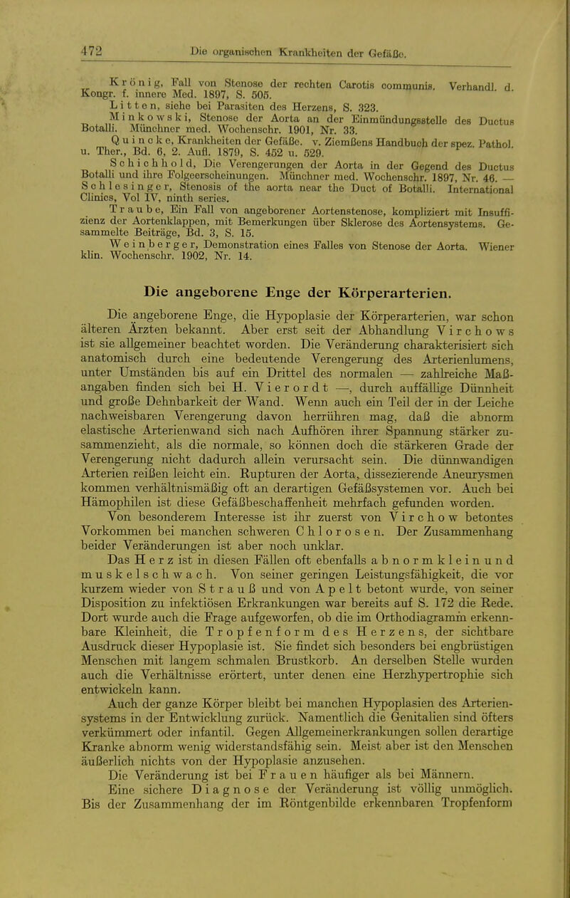 Krönig, Fall von Stenose der rechten Carotis communis. Verhandl d Kongr. f. innere Med. 1897, S. 505. Litten, siehe bei Parasiten des Herzens, S. 323. Minkowski, Stenose der Aorta an der Einmündungsßtelle des Ductus Botalli. Münchner med. Wochenschr. 1901, Nr. 33. Quincke, Krankheiten der Gefäße, v. Ziemßens Handbuch der snez Pathol u. Ther., Bd. 6, 2. Aufl. 1879, S. 452 u. 529. ^ ' Schichhold, Die Verengerungen der Aorta in der Gegend des Ductus Botalli und ihre Folgeerscheinungen. Münchner med. Wochenschr. 1897, Nr. 46. — Schlesinger, Stenosis of the aorta near the Duct of Botalli. International Cünics, Vol IV, ninth series. Traube, Ein Fall von angeborener Aortenstenose, kompliziert mit Insuffi- zienz der Aortenklappen, mit Bemerkungen über Sklerose des Aortensystems. Ge- sammelte Beiträge, Bd. 3, S. 15. W e i n b e r g e r, Demonstration eines Falles von Stenose der Aorta. Wiener khn. Wochenschr. 1902, Nr. 14. Die angeborene Enge der Körperarterien. Die angeborene Enge, die Hypoplasie der Körperarterien, war schon älteren Ärzten bekannt. Aber erst seit der Abhandlung V i r c h o w s ist sie allgemeiner beachtet worden. Die Veränderung charakterisiert sich anatomisch durch eine bedeutende Verengerung des Arterienlumens, unter Umständen bis auf ein Drittel des normalen — zahlreiche Maß- angaben finden sich bei H. V i e r o r d t —, durch auffälUge Dünnheit und große Dehnbarkeit der Wand. Wenn auch ein Teil der in der Leiche nachweisbaren Verengerung davon herrühren mag, daß die abnorm elastische Arterienwand sich nach Aufhören ihrer Spannung stärker zu- sammenzieht, als die normale, so können doch die stärkeren Grade der Verengerung nicht dadurch allein verursacht sein. Die dünnwandigen Arterien reißen leicht ein. Rupturen der Aorta, dissezierende Aneurysmen kommen verhältnismäßig oft an derartigen Gefäßsystemen vor. Auch bei Hämophilen ist diese Gefäßbeschalfenheit mehrfach gefunden worden. Von besonderem Interesse ist ihr zuerst von V i r c h o w betontes Vorkommen bei manchen schweren Chlorosen. Der Zusammenhang beider Veränderungen ist aber noch unklar. Das H e r z ist in diesen Fällen oft ebenfalls abnormkleinund muskelschwach. Von seiner geringen Leistungsfähigkeit, die vor kurzem wieder von Strauß und von A p e 11 betont wurde, von seiner Disposition zu infektiösen Erkrankungen war bereits auf S. 172 die Rede. Dort wurde auch die Frage aufgeworfen, ob die im Orthodiagramm erkenn- bare Kleinheit, die Tropfenform des Herzens, der sichtbare Ausdruck dieser Hjrpoplasie ist. Sie findet sich besonders bei engbrüstigen Menschen mit langem schmalen Brustkorb. An derselben Stelle wurden auch die Verhältnisse erörtert, unter denen eine Herzhypertrophie sich entwickeln kann. Auch der ganze Körper bleibt bei manchen Hypoplasien des Arterien- systems in der Entwicklung zurück. Namentlich die Genitalien sind öfters verkümmert oder infantil. Gegen AUgemeinerkrankungen sollen derartige Kxanke abnorm wenig widerstandsfähig sein. Meist aber ist den Menschen äußerlich nichts von der Hypoplasie anzusehen. Die Veränderung ist bei Frauen häufiger als bei Männern. Eine sichere Diagnose der Veränderung ist völlig uimiöglich. Bis der Zusammenhang der im Röntgenbilde erkennbaren Tropfenform