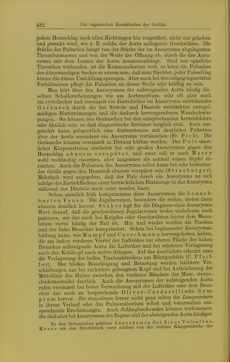 jedem Herzschlag nach allen Richtungen hin vergrößert, nicht nur gehoben und gesenkt wird, wie z. B. solide, der Aorta anliegende Geschwülste. Die Stärke der Pulsation hängt von der Stärke der im Aneurysma abgelagerten Thrombusmassen und von der Weite der Öffnung ab, durch die das Aneu- rysma mit dem Liimen der Aorta zusammenhängt. Sind nur spärliche Thromben vorhanden, ist die Kommunikation weit, so kann die Pulsation des dünnwandigen Sackes so enorm sein, daß man fürchtet, jeder Pulsschlag könne die dünne Umhüllung sprengen. Aber auch bei den entgegengesetzten Verhältnissen pflegt die Pulsation an dieser Stelle sehr kräftig zu sein. Man hört über den Aneurysmen der aufsteigenden Aorta häufig die- selben Schallerscheinungen wie am Aortenostium, sehr oft aber auch ein systolisches und vereinzelt ein diastolisches im Aneurysma entstehendes Geräusch durch die bei Systole und Diastole verstärkten unregel- mäßigen Blutströmungen und die dadurch hervorgerufenen Wandschwin- gungen. Sie können den Geräuschen bei den entsprechenden Aortenfehlern sehr ähnlich sein, so daß diagnostische Irrtümer möglich sind. Auch um- gekehrt kann gelegentlich eine Aortenstenose mit deutlicher Pulsation über der Aorta ascendens ein Aneurysma vortäuschen (Fr. Pick). Die Geräusche können vereinzelt in Distanz hörbar werden. Der Puls sämt- licher Körperarterien erscheint bei sehr großen Aneurysmen gegen den Herzschlag abnorm verspätet, und zwar soll er nach M a r e y wohl rechtzeitig einsetzen, aber langsamer als normal seinen Gipfel er- reichen. Auch die Pulsation des Aneurysma selbst kann bei sehr bedeuten- der Größe gegen den Herzstoß abnorm verspätet sein (Strasburg er). Mehrfach wird angegeben, daß der Puls durch ein Aneurysma an sich infolge des Zurückfließens einer beträchtlichen Blutmenge in das Aneurysma während der Diastole auch celer werden kann. Schon ziemlich früh komprimieren diese Aneurysmen die b e n a c h- bartenVenen. Die Jugularvenen, besonders die rechte, treten dann abnorm deutlich hervor. S t o k e s legt für die Diagnose eines Aneurysma Wert darauf, daß die geschwollenen Jugularvenen weder undulieren noch pulsieren, wie das auch bei Kröpfen oder Geschwülsten hinter dem Manu- brium sterni häufig der Fall ist. Hin und wieder werden die Trachea und der linke Bronchus komprimiert. Schon bei beginnender Aneurysma- bildung kann, wie E u m p f und Curschmann hervorgehoben haben, die am linken vorderen Viertel der Luftröhre zur oberen Fläche des linken Bronchus aufsteigende Aorta die Luftröhre und bei stärkerer Verlagerung auch den Kehlkopf nach rechts drängen. Auf das deuthchste erkennt man die Verlagerung des hellen Trachealstreifens am Eöntgenbilde (C. P f e i f- fer). Der bloßen Besichtigung und Betastung werden leichtere Ver- schiebungen nur bei rückwärts gebeugtem Kopf und bei Aufzeichnung der Mittellinie des Halses zwischen den vorderen Rändern der Muse, sterno- cleidomastoidei deutlich. Auch die Aneurysmen der aufsteigenden Aorta rufen vereinzelt bei fester Verwachsung mit der Luftröhre oder dem Bron- chus das noch zu besprechende Oliver-Cardarellisehe Sym- ptom hervor. Sie stenosieren ferner nicht ganz selten die Lungemrtene in ihrem Verlauf oder das Pulmonalostium selbst und verursachen ent- sprechende Erscheinungen. Auch ScUingbeschiverden können vorkommen. Sie sind aber bei Aneurysmen des Bogens und der absteigenden Aorta häufiger. Zu den Seltenheiten gehören Aneurysmen der Sinus Valsalvae. Kraus sah den Durchbruch eines solchen von der rechten Klappentasche der