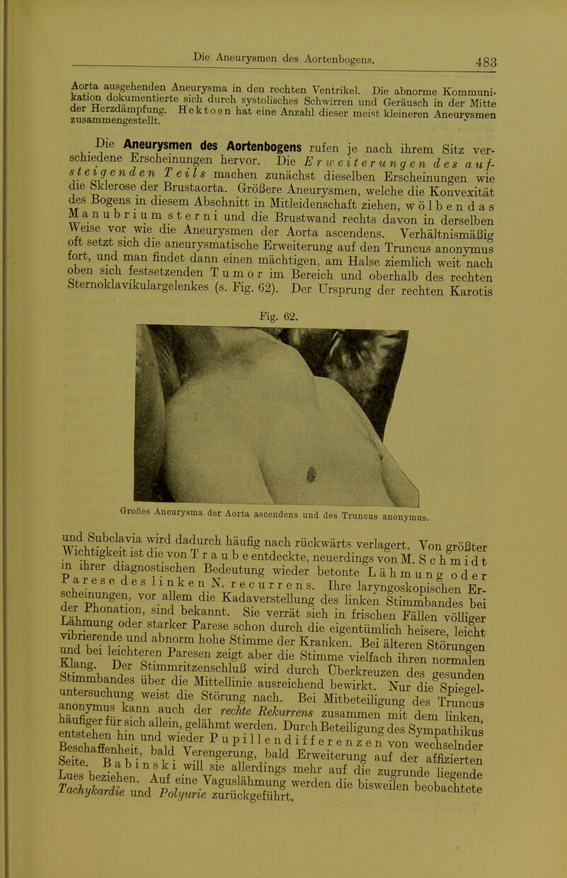 Die Aneurysmen des Aortenbogens. Aorta ausgehenden Aneurysma in den rechten Ventrikel. Die abnorme Kommuni- kativ dokumentierte sich durch systolisches Schivirren und Geräusch in der Mitte der Herzdampfung. Hektoen hat eine Anzahl dieser meist kleineren Aneurysmen zusammengestellt. Die Aneurysmen des Aortenbogens rufen je nach ihrem Sitz ver- schiedene Erscheinungen hervor. Die Erweiterungen des auf- steigenden Teils machen zunächst dieselben Erscheinungen wie die bklerose_der_ Brustaorta. Größere Aneurysmen, welche die Konvexität des Bogens _m diesem Abschnitt in Mitleidenschaft ziehen, w ö 1 b e n d a s M a n u b r 1 u m s t e r n i und die Brustwand rechts davon in derselben Weise vor wie die Aneurysmen der Aorta ascendens. Verhältnismäßig Ott setzt sich die aneurysmatische Erweiterung auf den Truncus anonymus tort, und man findet dann einen mächtigen, am Halse ziemlich weit nach oben sich festsetzenden T u m o r im Bereich und oberhalb des rechten Sternoklavikulargelenkes (s. Fig. 62). Der Ursprung der rechten Karotis Fig. 62. - . . . J Großes Aneurysma der Aorta ascendens und des Truncus anonymus. ixQd Subclavia wird dadurch häufig nach rückwärts verlagert. Von größter Wichtigkeit ist die von T r a u b e entdeckte, neuerdings von M. S c h m i d t m ihrer diagnostischen Bedeutung wieder betonte Lähmung oder P a r e s e d e s 11 n k e n N. r e c u r r e n s. Ihre laryngoskopisfhen Er- der pT^?' Kadaverstellung des Hnken Stimi>andes bei ??h^ 7' ^^^^ät sich in frischen Fällen völliger Lähmung oder starker Parese schon durch die eigentümlich heisere St Vlbnerende und abnorm hohe Stimme der Kranlcen. Bei älteren Stömn^^^^^^ und bei leichteren Paresen zeigt aber die Stimme vielfach ihren n3en ^t^\ ^7 Stimmritzenschluß wird durch Uberkreuzen des gesTden Stunmbandes über die Mittellinie ausreichend bewirkt. Nur die Sp^eS ^n.'r die Störung nach. Bei Mitbeteiligun^des Trunfus anonymus kann auch der rechte Rekurrens zusammen mit Tm Sen B^a^nheit, ba^d t::erg:rSng bald' ErlXl^ aTdVlfStt