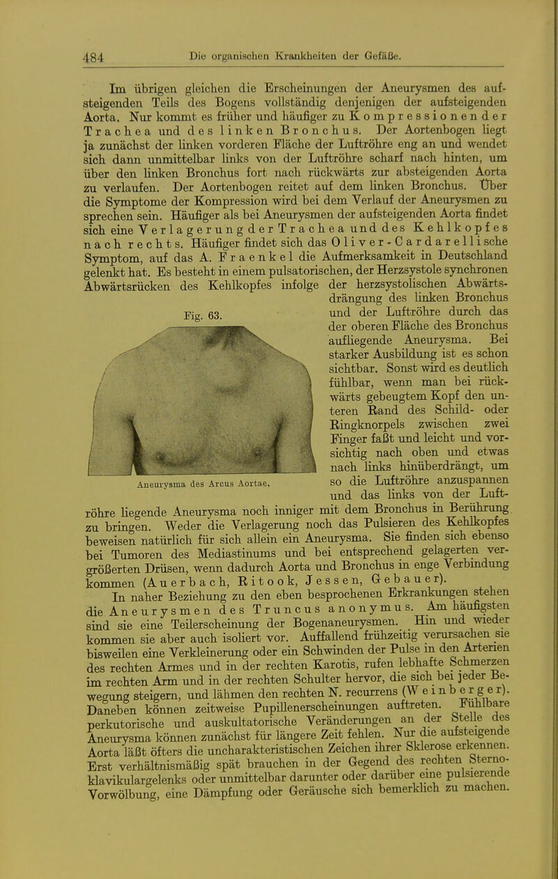Im übrigen gleichen die Erscheinungen der Aneurysmen des auf- steigenden Teils des Bogens vollständig denjenigen der aufsteigenden Aorta. Nur kommt es früher und häufiger zuKompressionender Trachea und des linken Bronchus. Der Aortenbogen liegt ja zunächst der linken vorderen Fläche der Luftröhre eng an und wendet sich dann unmittelbar links von der Luftröhre scharf nach hinten, um über den linken Bronchus fort nach rückwärts zur absteigenden Aorta zu verlaufen. Der Aortenbogen reitet auf dem linken Bronchus. Uber die Symptome der Kompression wird bei dem Verlauf der Aneurysmen zu sprechen sein. Häufiger als bei Aneurysmen der aufsteigenden Aorta findet sich eine VerlagerungderTrachea unddes Kehlkopfes nach rechts. Häufiger findet sich das Oliver-Cardarellisehe Symptom, auf das A. F r a e n k e 1 die Aufmerksamkeit in Deutschland gelenkt hat. Es besteht in einem pulsatorischen, der Herzsystole synchronen Abwärtsrücken des Kehlkopfes infolge der herzsystolischen Abwärts- drängung des linken Bronchus pjg und der Luftröhre durch das -, der oberen Fläche des Bronchus ^^^flB aufliegende Aneurysma. Bei ^^^^^B ^^^^^S^^^ starker Ausbildung ist es schon /^^^^^B ^^^^ sichtbar. Sonst wird es deutlich '''^H^lv ^^^^^1 fühlbar, wenn man bei rück- ; '-^^^^^m ^miH wärts gebeugtem Kopf den un- teren Rand des Schild- oder \ ^' J Ringknorpels zwischen zwei I f ^ Finger faßt imd leicht und vor- f \ sichtig nach oben und etwas I j%_ \ nach links hinüberdrängt, um Aneuiysma des Arcus Aortae. SO die Luftröhre anzuspannen und das links von der Luft- röhre liegende Aneurysma noch inniger mit dem Bronchus in Berührung zu bringen. Weder die Verlagerung noch das Pulsieren des Kehlkopfes beweisen natürlich für sich allein ein Aneurysma. Sie finden sich ebenso bei Tumoren des Mediastinums und bei entsprechend gelagerten ver- größerten Drüsen, wenn dadurch Aorta und Bronchus in enge Verbmdung kommen (Auerbach, Ritook, Jessen, Gebauer). In naher Beziehung zu den eben besprochenen Erkrankungen stehen die Aneurysmen des Truncus anonymus. Am häufigsten sind sie eine Teilerscheinung der Bogenaneurysmen. Hm und wieder kommen sie aber auch isohert vor. AuffaUend frühzeitig verursachen sie bisweüen eine Verkleinerung oder ein Schwinden der Pulse m den Arterien des rechten Armes und in der rechten Karotis, rufen lebhafte Schmerzen im rechten Arm und in der rechten Schulter hervor, die sich bei jeder Be- wegung steigern, und lähmen den rechten N. recurrens (Wemb e r g e r). Daneben können zeitweise Pupillenerscheinungen auftreten. J^^bare perkutorische und auskultatorische Veränderungen an der btelle des Aneurysma können zunächst für längere Zeit fehlen. NiK die aufsteigende Aorta läßt öfters die uncharakteristischen Zeichen ihrer Sklerose erkennen. Erst verhältnismäßig spät brauchen in der Gegend des rechten Sterno- klavikulargelenks oder unmittelbar darunter oder darüber eine pulsierende Vorwölbung, eine Dämpfung oder Geräusche sich bemerkhch zu machen.