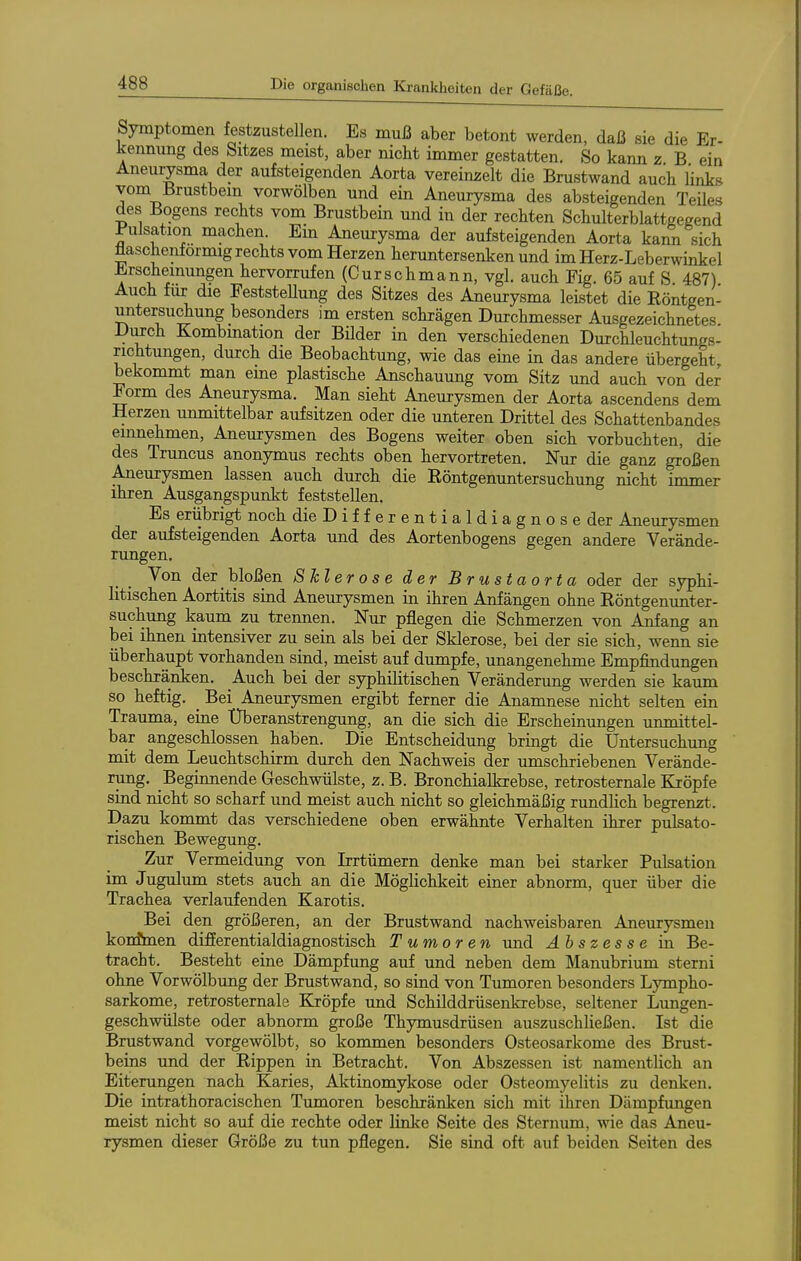 ein Symptomen festzustellen. Es muß aber betont werden, daß sie die Er ^ennung des Sitzes meist, aber nicht immer gestatten. So kann z B eii Aneurysma der aufsteigenden Aorta vereinzelt die Brustwand auch links vom Brustbein vorwölben und ein Aneurysma des absteigenden Teiles des Bogens rechts vom Brustbein und in der rechten Schulterblattgegend Pulsation machen. Ein Aneurysma der aufsteigenden Aorta kaim sich üaschenfornug rechts vom Herzen heruntersenken und im Herz-Leberwinkel Erscheinungen hervorrufen (Curschmann, vgl. auch Fig. 65 auf S. 487) Auch für die FeststeUung des Sitzes des Aneurysma leistet die Röntgen- untersuchung besonders im ersten schrägen Durchmesser Ausgezeichnetes Durch Kombmation der Bilder in den verschiedenen Durchleuchtungs- richtungen, durch die Beobachtung, wie das eine in das andere Übergeht, bekommt man eme plastische Anschauung vom Sitz und auch von der Form des Aneurysma. Man sieht Aneurysmen der Aorta ascendens dem Herzen unmittelbar aufsitzen oder die unteren Drittel des Schattenbandes eiimehmen, Aneurysmen des Bogens weiter oben sich vorbuchten, die des Truncus anonymus rechts oben hervortreten. Nur die ganz großen Aneurysmen lassen auch durch die Röntgenuntersuchung nicht immer ihren Ausgangspunkt feststellen. Es eriibrigt noch die Differentialdiagnose der Aneurysmen der aufsteigenden Aorta und des Aortenbogens gegen andere Verände- rungen, Von der bloßen Sklerose der Brustaorta oder der syphi- litischen Aortitis sind Aneurysmen in ihren Anfängen ohne Röntgenunter- suchung kaum zu trennen. Nur pflegen die Schmerzen von Anfang an bei ihnen intensiver zu sein als bei der Sklerose, bei der sie sich, wenn sie überhaupt vorhanden sind, meist auf dumpfe, unangenehme Empfindungen beschränken. Auch bei der syphilitischen Veränderung werden sie kaum so heftig. _ Bei Aneurysmen ergibt ferner die Anamnese nicht selten ein Trauma, eine Überanstrengung, an die sich die Erscheinimgen unmittel- bar angeschlossen haben. Die Entscheidung bringt die Untersuchung mit dem Leuchtschirm durch den Nachweis der umschriebenen Verände- rung. Beginnende Geschwülste, z. B. Bronchialkrebse, retrosternale Kröpfe sind nicht so scharf und meist auch nicht so gleichmäßig rundhch begrenzt. Dazu kommt das verschiedene oben erwähnte Verhalten ihrer pulsato- rischen Bewegung. Zur Vermeidung von Irrtümern denke man bei starker Pulsation im Jugulum stets auch an die Möglichkeit einer abnorm, quer über die Trachea verlaufenden Karotis. Bei den größeren, an der Brustwand nachweisbaren Aneurysmen konfmen differentialdiagnostisch Tumoren imd Abszesse in Be- tracht. Besteht eine Dämpfung auf und neben dem Manubrium sterni ohne Vorwölbung der Brustwand, so sind von Tumoren besonders Lympho- sarkome, retrosternale Kröpfe und Schilddrüsenkrebse, seltener Lungen- geschwülste oder abnorm große Thymusdrüsen auszuschließen. Ist die Brustwand vorgewölbt, so kommen besonders Osteosarkome des Brust- beins und der Rippen in Betracht. Von Abszessen ist namentlich an Eiterungen nach Karies, Aktinomykose oder Osteomyelitis zu denken. Die intrathoracischen Tumoren beschränken sich mit ihren Dämpfungen meist nicht so auf die rechte oder linke Seite des Sternum, wie das Aneu- rysmen dieser Größe zu tun pflegen. Sie sind oft auf beiden Seiten des