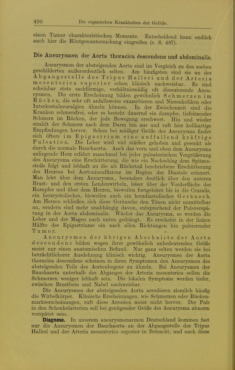 einen Tumor charakteristischen Momente. Entscheidend kann endhch auch hier die Röntgenuntersuchmig eingreifen (s. S. 487). Die Aneurysmen der Aorta thoracica descendens und abdominalis. Aneurysmen der absteigenden Aorta sind im Vergleich zu den soeben geschilderten außerordentlich selten. Am häufigsten sind sie an der Abgangs st eile des Tripus Halleri und der Arteria mesenterica superior schon klinisch nachweisbar. Es sind scheinbar stets sackförmige, verhältnismäßig oft dissezierende Aneu- rysmen. Die erste Erscheinung bilden gewöhnlich Schmerzen im ü c k 6 n, die sehr oft anfallsweise exazerbieren und Nierenkoliken oder Interkostalneuralgien ähneln können. In der Zwischenzeit sind die Kranken schmerzfrei, oder es besteht dauernd ein dumpfer, tiefsitzender Schmerz im Rücken, der jede Bewegung erschwert. Hin und wieder strahlt der Schmerz nach dem Darm hin aus und ruft hier kolikartige Empfindungen hervor. Schon bei mäßiger Größe des Aneurysma findet sich öfters im Epigastrium eine auffallend kräftige P u 1 s a t i 0 n. Die Leber wird viel stärker gehoben und gesenkt als durch die normale Bauchaorta. Auch das vorn und oben dem Aneurysma anliegende Herz erfährt manchmal bei jeder pulsatorischen Vergrößerung des Aneurysma eine Erschütterung, die wie ein Nachschlag dem Spitzen- stoße folgt und lebhaft an die als Rückstoß beschriebene Erschütterung des Herzens bei Aorteninsuffizienz im Beginn der Diastole erinnert. Man hört über dem Aneurysma, besonders deutlich über den unteren Brust- und den ersten Lendenwirbeln, leiser über der Vorderfläche des Rumpfes und über dem Herzen, bisweilen fortgeleitet bis in die Cruralis, ein herzsystolisches, bisweilen auch eia herzdiastolisches Geräusch. Am Herzen schließen sich diese Geräusche den Tönen nicht unmittelbar an, sondern sind mehr unabhängig davon, entsprechend der Pulsverspä- tung in der Aorta abdominalis. Wächst das Aneurysma, so werden die Leber und der Magen nach unten gedrängt. Es erscheint in der linken Hälfte des Epigastriums ein nach allen Richtimgen hin pulsierender Tumor. c Aneurysmen der übrigen Abschnitte der Aorta descendens bilden wegen ihrer gewöhnlich unbedeutenden Größe meist nur einen anatomischen Befund. Nur ganz selten werden sie bei beträchtlicherer Ausdehnung klinisch wichtig. Aneurysmen der Aorta thoracica descendens scheinen in ihren Symptomen den Aneurysmen des absteigenden Teils des Aortenbogens zu ähneln. Bei Aneurysmen der Bauchaorta unterhalb des Abganges der Arteria mesenterica sollen die Schmerzen weniger lebhaft sein. Die lokalen Symptome werden tiefer, zwischen Brustbein und Nabel nachweisbar. Die Aneurysmen der absteigenden Aorta arrodieren ziemlich häufig die Wirbelkörper. Klinische Erscheinungen, wie Schmerzen oder Rücken- markserscheinungen, ruft diese Arrosion meist nicht hervor. Der Puls in den Schenkelarterien soll bei genügender Größe des Aneurysma abnorm verspätet sein. Diagnose. In imserem aneurysmenarmen Deutschland kommen fast nur die Aneurysmen der Bauchaorta an der Abgangsstelle des Tripus Halleri und der Arteria mesenterica superior in Betracht, und auch diese