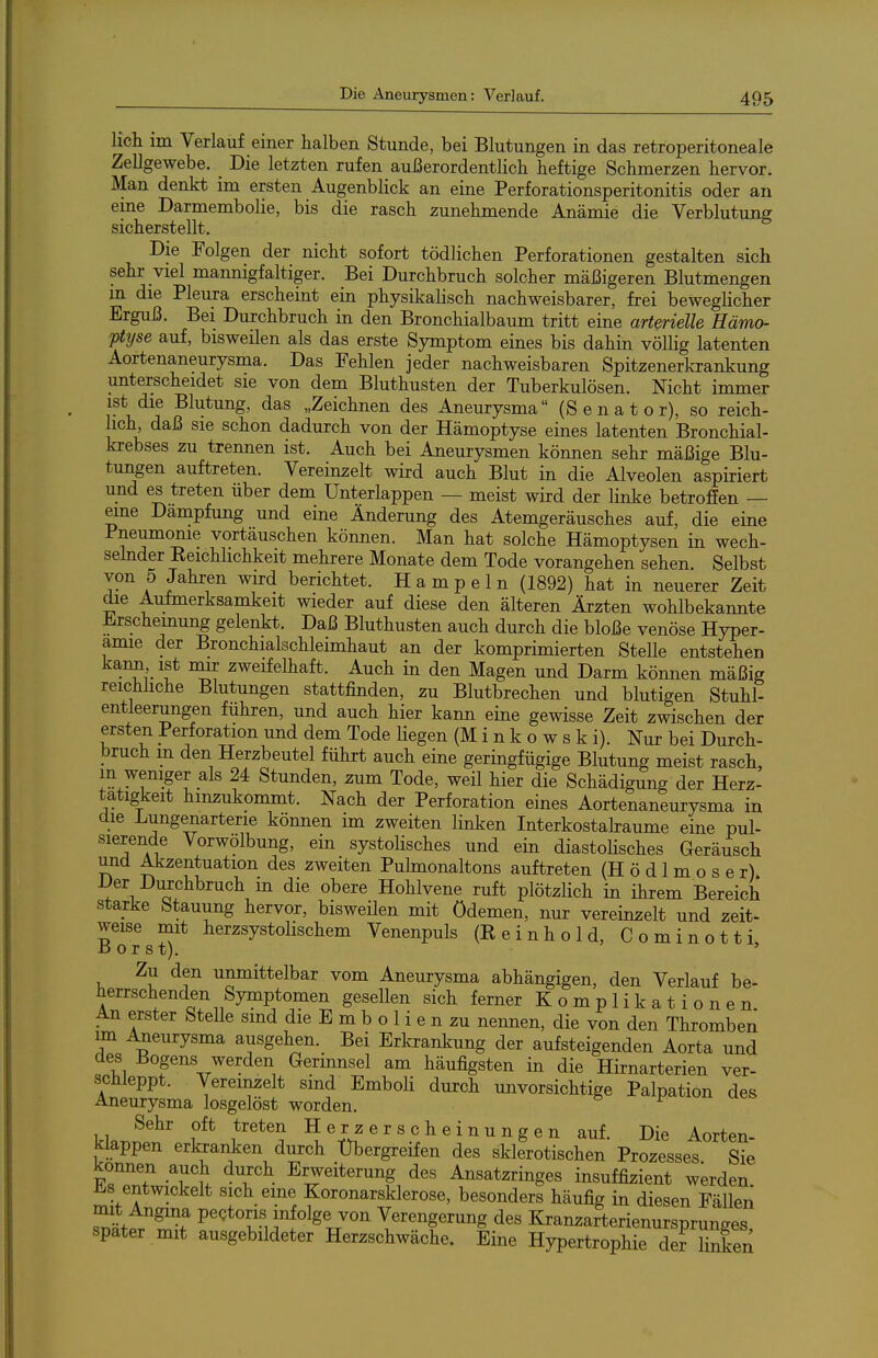 lieh im Verlauf einer halben Stunde, bei Blutungen in das retroperitoneale Zellgewebe. _ Die letzten rufen außerordentlich heftige Schmerzen hervor. Man denkt im ersten Augenblick an eine Perforationsperitonitis oder an eme Darmembolie, bis die rasch zunehmende Anämie die Verblutung sicherstellt. Die Folgen der nicht sofort tödlichen Perforationen gestalten sich sehr viel mannigfaltiger. Bei Durchbruch solcher mäßigeren Blutmengen in die Pleura erscheint ein physikalisch nachweisbarer, frei beweglicher Erguß. Bei Durchbruch in den Bronchialbaum tritt eine arterielle Hämo- ptyse auf, bisweilen als das erste Symptom eines bis dahin völlig latenten Aortenaneurysma. Das Fehlen jeder nachweisbaren Spitzenerkrankung unterscheidet sie von dem Bluthusten der Tuberkulösen. Nicht immer ist die Blutung, das „Zeichnen des Aneurysma (Senator), so reich- lich daß sie schon dadurch von der Hämoptyse eines latenten Bronchial- krebses zu trennen ist. Auch bei Aneurysmen können sehr mäßige Blu- tungen auftreten. Vereinzelt wird auch Blut in die Alveolen aspiriert und es treten über dem Unterlappen — meist wird der linke betroffen — eme Dämpfung und eine Änderung des Atemgeräusches auf, die eine Pneumonie vortäuschen können. Man hat solche Hämoptysen in wech- sehider Eeichlichkeit mehrere Monate dem Tode vorangehen sehen. Selbst von 5 Jahren wird berichtet. Hampeln (1892) hat in neuerer Zeit die Aufmerksamkeit wieder auf diese den älteren Ärzten wohlbekannte Erschemung gelenkt. Daß Bluthusten auch durch die bloße venöse Hyper- amie der Bronchialschleimhaut an der komprimierten Stelle entstehen kann ist niir zweifelhaft. Auch in den Magen und Darm können mäßig reichliche Blutungen stattfinden, zu Blutbrechen und blutigen Stuhl- entleerungen führen, und auch hier kann eine gewisse Zeit zwischen der ersten Perforation und dem Tode liegen (Minkowski). Nur bei Durch- such in den Herzbeutel führt auch eine geringfügige Blutung meist rasch, m weniger als 24 Stunden, zum Tode, weil hier die Schädigung der Herz- tätigkeit hinzukommt. Nach der Perforation eines Aortenaneurysma in die Lungenarterie können im zweiten linken Interkostabaume eine pul- sierende Vorwolbung, em systolisches und ein diastolisches Geräusch und Akzentuation des zweiten Pulmonaltons auftreten (H ö d 1 m o s e r) Der Dm:chbruch m die obere Hohlvene ruft plötzlich in ihrem Bereich starke Stauung hervor, bisweilen mit Ödemen, nur vereinzelt und zeit- weise mit herzsystolischem Venenpuls (E einhold, Cominotti Borst). ' Zu den unmittelbar vom Aneurysma abhängigen, den Verlauf be- herrschenden Symptomen gesellen sich ferner Komplikationen An erster Stelle sind die E m b o 1 i e n zu nennen, die von den Thromben im Aneurysma ausgehen. Bei Erkrankung der aufsteigenden Aorta und des Bogens werden Gerinnsel am häufigsten in die Hirnarterien ver- schleppt. Vereinzelt smd Emboli durch unvorsichtige Palpation des Aneurysma losgelöst worden. Sehr oft treten Herzerscheinungen auf. Die Aorten- klappen erkranken durch Ubergreifen des sklerotischen Prozesses Sie können auch durch Erweiterung des Ansatzringes insuffizient werden mit'fll ? ?^°^°^^^«klerose, besonders häufig in diesen Fällen m t Angina pectoris infolge von Verengerung des Kranzarterienursürun^es spater mit ausgebildeter Herzschwäche. Eine HypertrophnnS