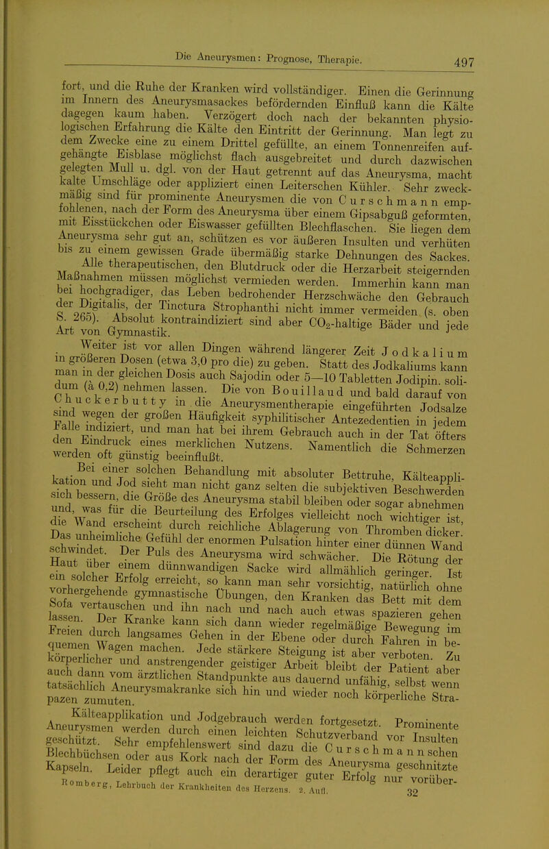 fort und die Ruhe der Kranken wird vollständiger. Einen die Gerinnung im Innern des Aneurysmasackes befördernden Einfluß kann die Kälte dagegen kaum haben. Verzögert doch nach der bekannten physio- logischen Erfahrung die Kälte den Eintritt der Gerinnung. Man legt zu dem Zwecke eme zu einem Drittel gefüllte, an einem Tonnenreifen auf- gehängte Eisblase möghchst flach ausgebreitet und durch dazwischen ge egten Mull u. dgl. von der Haut getrennt auf das Aneurysma, macht kalte Umschlage oder appliziert einen Leiterschen Kühler. Sehr zweck- mäßig sind für prominente Aneurysmen die von C u r s c h m a n n emp- fohlenen nach der Forni des Aneurysma über einem Gipsabguß geformten, mit Eisstuckchen oder Eiswasser gefüllten Blechflaschen. Sie liegen dem Aneurysma sehr gut an, schützen es vor äußeren Insulten und Verhüten bis zu einem gewissen Grade übermäßig starke Dehnungen des Sackes. Alle therapeutischen den Blutdruck oder die Herzarbeit steigernden Maßnahmen müssen möglichst vermieden werden. Immerhin kann man dpr DiJ.^I T' T .^'^'o bedrohender Herzschwäche den Gebrauch der Digitalis der Tmctm-a Strophanthi nicht immer vermeiden (s. oben ttlt (tX^tii: '''' ^'^^ ^-^^^^^^^ ßä^- i^de Weiter ist vor allen Dingen während längerer Zeit J o d k a 1 i u m Z^tT ^'^ Pf c?^^^ S^b^^- Jodkaliums kann dum Tk 0 2^^ . ^^^b^^^j°di^ 5-10 Tabletten Jodipin. soli- C h^, i k ; r rr ^ « «^ n a u d und bald darauf von '^üucker butty m die Aneurysmentherapie eingeführten Jodsalze sind wegen der großen Häufigkeit syphilitischer AntezWen in jedem Falle indiziert, und man hat bei ihrem Gebrauch auch in der Tat öitZ den Eindruck eines merklichen Nutzens. Namentlich dt Schmerzen werden oft gunstig beeinflußt. ocnmerzen Bei einer solchen Behandlung mit absoluter Bettruhe Kälteanüli S r ?• r ^^-^ Aneurysma stabil bleiben oder sogar abnehmen ItewZ die Beurteilung des Erfolges vielleicht noch wichtterTt die Wand erscheint durch reichliche Ablagerung von Thromben dicker scwtr'£ vT\ ^^^^^^^^ einef r«and sciLwindet. Der Puls des Aneurysma wird schwächer. Die Rötung der e^nll\ ' d™^digen Sacke wird allmählich geringer ^ Ist em solcher Erfolg erreicht, so kann man sehr vorsichtig nati^rlich ohne Übungen, den Kranken ä!s Bett S dem las en dT'k TI'^^ 't ^^^ ^^'^ '^^^^ spazieren gehen Tr J 1 l ^^^^ ^^^ '^^^ ^^^^ ^i^der regelmäßige Beweeuna im Freien durch langsames Gehen in der Ebene oder durch eX!S ^ l quemen Wagen machen. Jede stärkere Steigung s^^^^^^^^^^ ^botl Zu körperlicher und anstrengender geistiger Arbeit bleibt der Pati nt aber auch dann vom arzthchen Standpunkte aus dauernd unfähig selbst werfn Kälteapplikation und Jodgebrauoh werden fortsesetzt Prnm,„o„t gescnutzt. Sehr empfehlenswert sind dazu die C n r ^ ^ 1. rv, o ^''^'■^^^^
