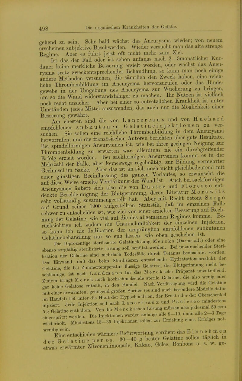 gehend zu sein. Sehr bald wächst das Aneurysma wieder; von neuem erscheinen subjektive Beschwerden. Wieder versucht man das alte strenge Regime. Aber es führt jetzt oft nicht mehr zum Ziel. Ist das der Fall oder ist schon anfangs nach 2—Smonatlicher Kur- dauer keine merkliche Besserung erzielt worden, oder wächst das Aneu- rysma trotz zweckentsprechender Behandlung, so kann man noch emige andere Methoden versuchen, die sämtlich den Zweck haben, eme reich- liche Thrombenbildung im Aneurysma hervorzurufen oder das Bmde- gewebe in der Umgebung des Aneurysma zur Wucherung zu brmgen, um so die Wand widerstandsfähiger zu machen. Ihr Nutzen ist vielfach noch recht unsicher. Aber bei einer so entsetzlichen Krankheit ist unter Umständen jedes Mittel anzuwenden, das auch nur die Moghchkeit einer Besserung gewährt. tj i Am ehesten sind die von Lancereaux und von Huchard empfohlenen subkutanen G e 1 a t i n e i n j e k 11 o n e n zu ver- suchen Sie soUen eine reichliche Thrombenbildung m dem Aneurysma hervorrufen, und die französischen Autoren berichten über gute Resultate. Bei spindelförmigen Aneurysmen ist, wie bei ihrer geringen Neigung zur Thrombenbildung zu erwarten war, aUerdings me ein durchgreifender Erfolg erzielt worden. Bei sackförmigen Aneurysmen kommt es m der Mehrzahl der FäUe, aber keineswegs regehnäßig, zur Bildung vermehrter Gerinnsel im Sacke. Aber das ist an sich noch mcht gleichbedeutend mit einer günstigen Beeinflussung des ganzen Verlaufes, so erwünscht die auf diese Weise erzielte Verstärkung der Wand ist. Auch bei sackförmigen Aneurysmen äußert sich also die von D a s t r e und F 1 o r e s c o ent- deckte Beschleunigung der Blutgerinnung, deren Literatur M o r a w 11 z sehr- voUständig zusammengesteUt hat. Aber mit Recht betont S o r g o auf Grund seiner 1900 aufgesteUten Statistik, daß im einzehien FaUe schwer zu entscheiden ist, wie viel von einer erzielten Besserung auf Rech- nung der Gelatine, wie viel auf die des aUgemeinen Regimes komme Be- rücksichtige ich zudem die Unannehmlichkeit der emzehien Injektion, so kann ich die Indikation der ursprünglich empfohlenen subkutanen Gelatinebehandlung nur so eng fassen, wie oben geschehen ist. Die lOprozentige steriUsierte Gelatinelösung Mercks (Dannstadt) oder eme ebenso sorgfältig steriUsierte Lösung soU benützt werden. Bei unzureichender Sten- Usation der Gelatine sind mehrfach TodesfäUe durch Tetanus beobachtet worden. Der Einwand, daß das beim SteriUsieren entstehende Hydratationsprodukt der Gelatine, die bei Zimmertemperatur flüssige Gelatose, die Blutgerimmng mcht be- schleunige, ist nach Landmann für das Mercksche Präparat unzutreffend. Zudem bringt Merck auch hochschmelzende sterile Gelatine, die also wemg oder gar keine Gelatose enthält, in den Handel. Nach Verflüssigung wd die Gelatme St einer erwärmten, genügend großen Spritze (es sind auch besondere ModeUe dafu^ ^ Handel) tief unter die Haut der Hypochondrien, der Brust oder der Oberschenkel ZST Jede Injektion soll nach L a n c e r e a u x und P a u 1 e s c o mmdestens 5 g Gelatine enthalten. Von der M e r c k sehen Lösung müssen ajo jedesmal 50 ccm einspritzt werden. Die Injektionen werden anfangs alle 8-10, dann -11« ^ag« ürholt. Mindestens 15-35 Injektionen sollen zur Erz.elung emes Erfolges not- ''''''^Eine entschieden wärmere Befürwortung verdient das Finne h na e n Eine ente«!^;«^«^ l^ester Gelatine sollen taghch m et^L er^erZifrLU— Ka^ao, Gelee, Bonbons u. s. w. ge-