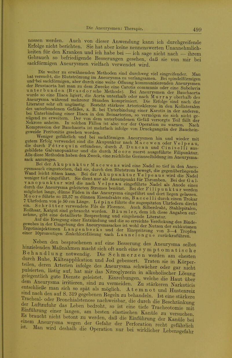 nossen werden. Aucli von dieser Anwendung kann ich durchgreifende Erfolge mcht berichten. Sie hat aber keine nennenswerten Unannehmlich- keiten für den Kranken und ich habe bei — ich sage nicht nach — ihrem Gebrauch so befriedigende Besserungen gesehen, daß sie von mir bei sackförmigen Aneurysmen vielfach verwendet wird. Die weiter zu erwähnenden Methoden sind durchweg viel eingreifender. Man hat versuebt, die Blutstromung im Aneurysma zu verlangsamen. Bei spindelförmigen und-bei sackförmigen, aber durch eine weite Öffnung kommunizierenden Aneurysr^en der Brustaorta hat man zu dem Zwecke eine Carotis communis oder eine Subclavia unterbunden (B r a s d o r sehe Methode). Bei Aneurysmen der Bauchaorta wurde so eine Ihaca hgiert, die Aorta unterhalb oder nach Murray oberhalb des Aneurysma wahrend mehrerer Stunden komprimiert. Die Erfolge sind nach der Literatur sehr oft ungunstig. Besteht stärkere Arteriosklerose in den Kollateralen des unterbundenen Gefäßes, z. B. bei Unterbindung einer Karotis in der anderen bei Unterbindung einer Ihaca in den Beinarterien, so vermögen sie sich nicht ee- nugend zu erweitern. Der von dem unterbundenen Gefäß versorgte Teil fäUt der Nekrose anheim. In solchen Fällen ist also vor der Operation zu warnen. Nach Kompression der Bauchaorta ist mehrfach infolge von Druckgangrän der Bauohein- geweide Peritomtis gesehen worden. Wemgev gefährlich und bei sackförmigen Aneurvsmen hin und wieder mit gutem Erfolg verwendet sind die Akupunktur nach M a c e w e n oder V e 1 p e a u t-i?! n 1^ ^^'1','!° erfundene, durch J. D u n c a n und C i ni s e 11 i aus- gebildete Galvanopunktur und die durch Moore zuerst ausgeführte Fihpunktur Alle diese Methoden haben den Zweck, eine reichliche Gerinnselbildung im Aneurysma- Bei derAkupunkturMacewens wird eine Nadel so tief in den Aneu- rysmasack eingestochen, daß sie, durch den Blutstrom bewegt, die gegenüberhegende Wand leicht ntzen kann Bei der A k u p u n k t u r V e 1 p e a u s tird die Nadel wemger tief emgefuhrt. Sie dient nur als Ansatzpunkt für Thromben Bei der G a 1 vanopunktur wird die nach Velpe au eingeführte Nadel als Anode emes durch das Aneurysma geleiteten Stromes benützt. Bei der Fi Iipu nk tur werden moghchst lange, dünne Fäden in das Aneurysma eingeführt und dort hegen gelassen Moor e führte so 23,57 m dünnen Eisendrahts ein, B a c c e 1 Ii dm-ch linel Trokar 7 Uhrfedern von je 50 cm Lange. L e p i n e führte die zugespitzten Uhrfedern direkt TnRh!'.^. TC 1 jerwendete Fils de Florence. Auch Silberdraht, Stahlspkalen, Roßhaar, Katgut sind gebraucht worden. B ä u m 1 e r, dem ich dies^ Angaben ent- nehme gibt eine detaiUierte Besprechung und eingehende Literatur Auf die Erregung einer Entzündung und die so erreichte Verdickung des Bmde- gewebes m der Umgebung des Aneurysmasackes ist wohl der Nutzen der subkutanen Ergotimnjektionen Langenbeoks und der Einspritzung von 3—4 Tronfen emer lOprozentigen Zinkchloridlösung nach Lannelongue zurückzuführen. Neben den besprochenen auf eine Besserung des Aneurysma selbst hinzielenden Maßnahmen macht sich oft auch eine symptomatische Behandlung notwendig. Die Schmerzen werden am ehesten durch Kuhe, Kalteapphkation und Jod gebessert. Traten sie in Körper- teilen, deren Arterien infolge des Aneurysma schwächer oder gar nicht pulsierten, lästig auf, hat mir das Nitroglyzerin in alkoholischer Lösung gelegentlich gute Dienste geleistet. Einreibungen, welche die Haut über Ci^'T^^'^'' irritieren, sind zu vermeiden. Zu stärkeren Narkoticis entschheße man sich so spät als möglich. A t e m n o t und Hustenreiz sind nach den auf S. 319 gegebenen Kegeln zu behandehi. Ist eine stärkere iracheal- oder Bronchialstenose nachweisbar, die durch die Beschränkung der Luftzufuhr das Leben bedroht, so ist eine tiefe Tracheotomie mit Einführung einer langen, am besten elastischen Kanüle zu versuchen Es braucht nicht betont zu werden, daß die Einführung der Kanüle bei isr%r^^^rf rr.'^'l. ^^^^^^ Perforation recht geBhrlich ist. Man wird deshalb die Operation nur bei wirklicher Lebensgefahr