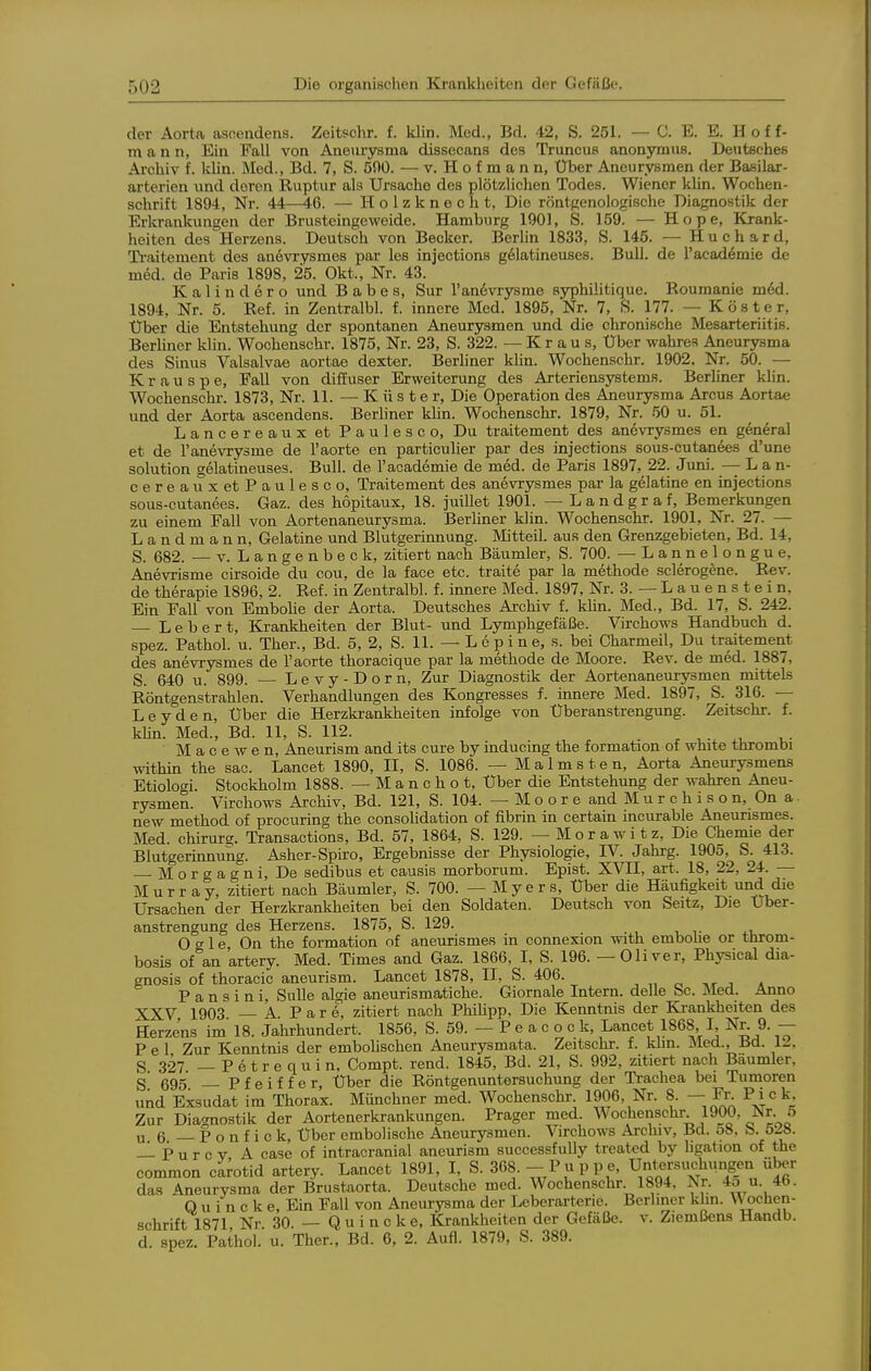 der Aorta ascendens. Zeitschr. f. klin. Med., Bd. 42, S. 251. — C. E. E. Hoff- mann, Ein Fall von Aneurysma dissecans des Truncus anonymiis. DeutBches Archiv f. Ivlin. Med., Bd. 7, S. 500. — v. Hofmann, Uber Aneurysmen der Basilar- arterien und deren Ruptur als Ursache des plötzlichen Todes. Wiener klin. Wochen- schrift 1894, Nr. 44—46. — Holzknecht, Die röntgenologische Diagnostik der Erkrankungen der Brusteingeweide. Hamburg 1901, S. 159. — Hope, Krank- heiten des Herzens. Deutsch von Becker. Berlin 1833, S. 145. — Huchard, Ti-aitement des anevrysmes par les injections g61atineuses. Bull, de l'academie de med. de Paris 1898, 25. Okt., Nr. 43. Kalindero und B a b e s, Sur l'andvrysme syphilitique. Roumanie med. 1894, Nr. 5. Ref. in Zentralbl. f. innere Med. 1895, Nr. 7, S. 177. — Köster, Uber die Entstehung der spontanen Aneurysmen und die chronische Mesarteriitis. BerUner klin. Wochenschr. 1875, Nr. 23, S. 322. —Kraus, Uber wahres Aneurysma des Sinus Valsalvae aortae dexter. Berliner klin. Wochenschr. 1902. Nr. 50. — K r a u s p e, Fall von diffuser Erweiterung des Arteriensystems. Berliner kUn. Wochenschr. 1873, Nr. 11. — K ü s t e r. Die Operation des Aneurysma Arcus Aortae und der Aorta ascendens. Berliner khn. Wochenschr. 1879, Nr. 50 u. 51. Lancereaux et Paulesco, Du traitement des anövrysmes en general et de l'anevrysme de l'aorte en particuher par des injections sous-cutanees d'une Solution gelatineuses. Bull, de l'academie de med. de Paris 1897, 22. Juni. —- L a n- cereaux et Paulesco, Traitement des anevrysmes par la gelatine en injections sous-cutanees. Gaz. des höpitaux, 18. juillet 1901. —Landgraf, Bemerkungen zu einem Fall von Aortenaneurysma. Berliner klin. Wochenschr. 1901, Nr. 27. — Landmann, Gelatine und Blutgerinnung. Mitteil, aus den Grenzgebieten, Bd. 14, S. 682. — V. Langenbeok, zitiert nach Bäumler, S. 700. —Lannelongue, Anevrisme cirsoide du cou, de la face etc. traite par la methode sclerogene. Rev. de therapie 1896, 2. Ref. in Zentralbl. f. innere Med. 1897, Nr. 3. — L a u e n s t e i n, Ein Fall von Embolie der Aorta. Deutsches Archiv f. kUn. Med., Bd. 17, S. 242. — Lebert, Krankheiten der Blut- und Lymphgefäße. Virchows Handbuch d. spez. Pathol. u. Ther., Bd. 5, 2, S. 11. — L e p i n e, s. bei Charmeil, Du traitement des anevrysmes de l'aorte thoracique par la methode de Moore. Rev. de med. 1887, S. 640 u. 899. — Levy-Dorn, Zur Diagnostik der Aortenaneurysmen mittels Röntgenstrahlen. Verhandlungen des Kongresses f. innere Med. 1897, S. 316. — Leyden, Uber die Herzkrankheiten infolge von Uberanstrengung. Zeitschr. f. Min. Med., Bd. 11, S. 112. M a c e w e n, Aneurism and its eure by inducmg the formation of white thrombi within the sac. Lancet 1890, H, S. 1086. — M a 1 m s t e n, Aorta Aneurysmens Etiologi. Stockholm 1888. — M a n c h o t, Uber die Entstehung der wahren Aneu- rysmen. Virchows Archiv, Bd. 121, S. 104. — M o o r e and M u r c h i s o n, On a. new method of procuring the consolidation of fibrin in certain incurable Aneurismes. Med. Chirurg. Transactions, Bd. 57, 1864, S. 129. — M o r a w i t z. Die Chemie der Blutgerinnung. Asher-Spiro, Ergebnisse der Physiologie, IV. Jahrg. 1905, S. 413. M o r g a g n i. De sedibus et causis morborum. Epist. XVII, art. 18, 22, 24. — M u r r a y, zitiert nach Bäumler, S. 700. — M y e r s, Uber die Häufigkeit und die Ursachen der Herzkrankheiten bei den Soldaten. Deutsch von Seitz, Die Uber- anstrengung des Herzens. 1875, S. 129. O g 1 e On the formation of aneurismes in connexion with embohe or tlirom- bosis of an artery. Med. Times and Gaz. 1866, I, S. 196. — Oliver, Physical dia- gnosis of thoracic aneurism. Lancet 1878, II, S. 406. , „ ^ -i«- j a P a n s i n i, Sülle algie aneurismatiche. Giornale Intern, delle Sc. Med. Anno XXV 1903 — A P a r 6, zitiert nach PhiUpp, Die Kenntnis der Krankheiten des Herzens im 18. Jahrhundert. 1856, S. 59. — P e a c o c k, Lancet 1868 I, Nr. 9. -- P e 1 Zur Kenntnis der embolischen Aneurysmata. Zeitschr. f. khn. Med., Bd. 12, S 327 — P e t r e qu i n, Compt. rend. 1845, Bd. 21, S. 992, zitiert nach Bäumler, S' 695 —Pfeiffer, Uber die Röntgenuntersuchung der Trachea bei Tumoren und Exsudat im Thorax. Münchner med. Wochenschr 1906, Nr. 8. — Fi-. Pick, Zur Diagnostik der Aortenerkrankungen. Prager med. Wochenschr 1900, Nr 5 u 6 —Ponfick, Uber embolische Aneurysmen. Virchows Archiv, Bd. o8, b. 52». — P u r c V A case of intracranial aneurism successf ully treated by hgation of the common carotid artery. Lancet 1891, I, S. 368.-- Puppe, Untersuchungen über das Aneurysma der Brustaorta. Deutsche med. Wochenschr 1894. Nr. 4o u. 4b. Q u i n c k e. Ein Fall von Aneurysma der Leberarterie. Berliner khn. Wochen- schrift 1871 Nr 30 —Quincke, Krankheiten der Gefäße, v. Ziemßens Handb. d. spez. Pathol. u. Ther., Bd. 6, 2. Aufl. 1879, S. 389.