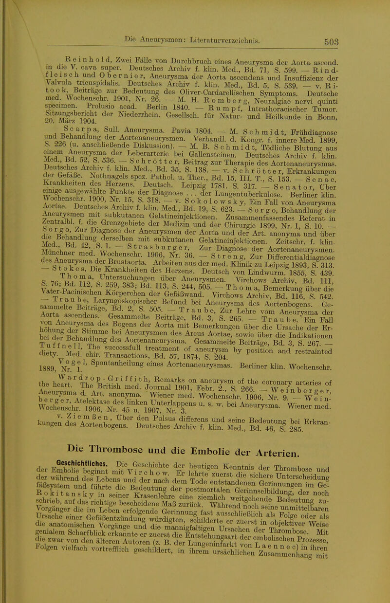 K e i n h o 1 d, Zwei Fälle von Durchbruch eines Aneurysma der Aorta ascend. m die V. Cava super. Deutsches Archiv f. klin. Med., Bd. 71, S. 599. — R i n d- f leisch und Obernier, Aneurysma der Aorta ascendens und Insuffizienz der Valvula tricuspidalis. Deutsches Archiv f. klin. Med., Bd. 5 S 539 — v Ri- 'i* .TT l^*'^^^^ ^^ Bedeutung des Ohver-CardarelÜschen Symptoms. Deutsche med. Wochenschr. 1901, Nr. 26. - M. H. R o m b e r g, Neuralgiae nervi quinti specimen Prolusio acad. Berlin 1840. - R u m p f,' Intrathomcischer Tumor. 20 März T904 Niederrhein. Gesellsch. für Natur- und Heilkunde in Bonn, ^ T^^^S?' SuU. Aneurysma. Pavia 1804. — M. Schmidt, Frühdiamose T ooaf i^ f Aortenaneurysmen. Verhandl. d. Kongr. f. innere Med. 1899, S. 226 (u. anschheßende Diskussion). - M. B. S c h m i d tf TödHche Blutung aus TT ■^''^o^Tio^^'' Leberarterie bei Gallensteinen. Deutsches Archiv f. kHn. Sinli; A ' ^ T\ V ^ ^t'^ag Therapie des Aortenaneurysmas. ?pr räß '^rJ- ^^^'^■'^i- S. 138. - V. Schrötter, Erkrankungen der Gefäße. Nothnagels spez. Pathol. u. Ther., Bd. 15, IIL T., S. 153. - S e n a c, Krankheiten des Herzens. Deutsch. Leipzig 1781. S. 317 —Senator Über \ÄnnirtJn*n M ^«^ der Diagnose ... der Lungentuberkulose. BerHner klin. Wochenschr. 1900, Nr. 15, S. 318. - v. S o k o 1 o w s k y. Ein Fall von Aneurysma Aortae. Deutsches Archiv f. klin. Med., Bd. 19, S. 623. - S o r g o, Behandlung der 7.nSfT T^'^'^^^^l^^^ Gelatineinjektionen. ZusammenfL;ndes Refe^ft in Zentralbl. f. äie Grenzgebiete der Medizin und der Chirurgie 1899, Nr. 1 S 10 — die B^ph^nnT der Aneurysmen der Aorta und der Art. anonyma und über Med Bd I9 subkutanen Gelatineinjektionen. Zeitschr. f. klin. MünPhnpr^;^ w T 1 , no. ^.P ^' ^'^ ^agnose der Aortenaneurysmen. deÄ,^L^rnf-^^'^T'^; 36. - Streng, Zur Differentialdiagnose des Aneurysma der Brustaorta. Arbeiten aus der med. Khnik zu Leipzig 1893, S 313. - btokes. Die Kj:ankheiten des Herzens. Deutsch von Lindwurm 1855, S. 439 o tTh ™ ^' Untersuchungen über Aneurysmen. Virchows Archiv Bd 111 S, 76; Bd. 112, S. 259, 383; Bd. 113, S. 244, 505. - T hTm rLS^^/üb^r die later-Pacimschen Körperchen der Gefäßwand. Virchows IcMvtBd Iii, S 5^^ — J-raube, Laryngoskopischer Befund bei Aneurysma des Aortenboseks  Ge- AoXatendenr^ l  ''^t.^^^' ^'^^ vom Seufysma der yZXr^urvtT^JT'^'''^^'' ^' ^^S. - Traube. Ein Fall hte deATirnl ?°^f' ^'^ ^'^ Bemerkungen über die Ursache der Er- trSSLnZn. t^T^y^'^^^ ^es Arcus Aortae, sowie über die Indikationen Tiff nell T^^^ Aortenaneurysma. Gesammelte Beiträge, Bd. 3, S. 267. - dietv ÄIed Z f treatment of aneurysm by position and restrainted aiety. Med. chir. Transactions, Bd. 57, 1874, S. 204 1889, Nr.^L^' ^P^'^^^^^^i^^'^g eines Aortenaneurysmas. Berliner klin. Wochenschr. the he^rt'' Tlir Ti?l'^^!.*\' ^'''^J''^}^ aneurysm of the coronary arteries of Uur^crZ: Li^I^^^^' ^^^^ ^^^^ differens und seine Bedeutung bei Erkran kungen des Aortenbogens. Deutsches Archiv f. klin. Med., Bd 46 S 285. Die Thrombose und die Embolie der Arterien d,e ™»r von clc„ älteren Autoron {z. B. L„„™3,S ™n 7^^^^^^ Folgen Viel,»,, vortrefflich ge^elXt, in iSTrSiÄr.reä™^^^^^^