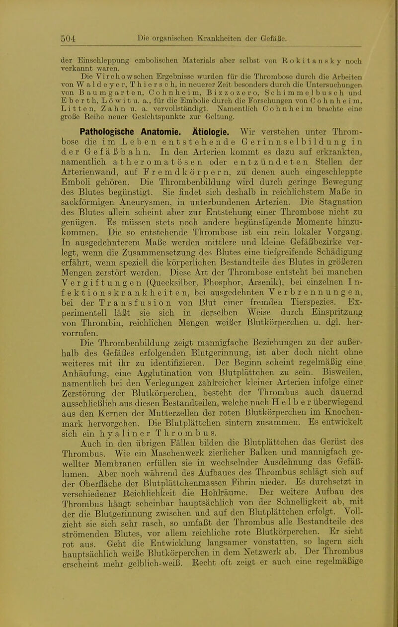 der Einschleppung embolischen Materials aber selbst von Rokitansky noch verkannt waren. Die Virchowachen Ergebnisse wurden für die Thrombose durch die Arbeiten von W a 1 d e y e r, T h i e r s c h, in neuerer Zeit besonders durch die Untersuchungen von Bau ragarten, Cohnheim, Bizzozero, Schimmelbuseh und E b e r t h, L ö w i t u. a., für die Embolie durch die Forschungen von C o h n h e i m, Litten, Zahn u. a. vervollständigt. Namentlich Cohnheim brachte eine große Reihe neuer Gesichtspunkte zur Geltung. Pathologische Anatomie. Ätiologie. Wir verstehen unter Throm- bose die im Leben entstehende Gerinnselbildung in d e r G e f ä ß b a h n. In den Arterien kommt es dazu auf erkrankten, namentlich atheromatösen oder entzündeten Stellen der Arterienwand, auf Fremdkörpern, zu denen auch eingeschleppte Emboli gehören. Die Thrombenbildung wird durch geringe Bewegung des Blutes begünstigt. Sie findet sich deshalb in reichlichstem Maße in sackförmigen Aneurysmen, in unterbundenen Arterien. Die Stagnation des Blutes allein scheint aber zur Entstehung einer Thrombose nicht zu genügen. Es müssen stets noch andere begünstigende Momente hinzu- kommen. Die so entstehende Thrombose ist ein rein lokaler Vorgang. In ausgedehnterem Maße werden mittlere und kleine Gefäßbezirke ver- legt, wenn die Zusammensetzung des Blutes eine tiefgreifende Schädigung erfährt, wenn speziell die körperlichen Bestandteile des Blutes in größeren Mengen zerstört werden. Diese Art der Thrombose entsteht bei manchen Vergiftungen (Quecksilber, Phosphor, Arsenik), bei einzelnen I n- fektionskrankheiten, bei ausgedehnten Verbrennungen, bei der Transfusion von Blut einer fremden Tierspezies. Ex- perimentell läßt sie sich in derselben Weise durch Einspritzung von Thrombin, reichüchen Mengen weißer Blutkörperchen u. dgl. her- vorrufen. Die Thrombenbildung zeigt mannigfache Beziehungen zu der außer- halb des Gefäßes erfolgenden Blutgerinnung, ist aber doch nicht ohne weiteres mit ihr zu identifizieren. Der Beginn scheint regelmäßig eine Anhäufung, eine Agglutination von Blutplättchen zu sein. Bisweilen, namentUch bei den Verlegungen zahheicher kleiner Arterien infolge einer Zerstörimg der Blutkörperchen, besteht der Thrombus auch dauernd ausschließlich aus diesen Bestandteilen, welche nach H e 1 b e r überwiegend aus den Kernen der Mutterzellen der roten Blutkörperchen im Knochen- mark hervorgehen. Die Blutplättchen sintern zusammen. Es entwickelt sich ein hyaliner Thrombus. Auch in den übrigen Fällen bilden die Blutplättchen das Gerüst des Thrombus. Wie ein Maschenwerk zierlicher Balken und mannigfach ge- wellter Membranen erfüllen sie in wechselnder Ausdehnung das Gefäß- lumen. Aber noch während des Aufbaues des Thrombus schlägt sich auf der Oberfläche der Blutplättchenmassen Fibrin nieder. Es durchsetzt in verschiedener Eeichlichkeit die Hohlräume. Der weitere Aufbau des Thrombus hängt scheinbar hauptsächlich von der Schnelligkeit ab, mit der die Blutgerinnung zwischen und auf den Blutplättchen erfolgt. Voll- zieht sie sich sehr rasch, so umfaßt der Thrombus alle Bestandteile des strömenden Blutes, vor allem reichliche rote Blutkörperchen. Er sieht rot aus. Geht die Entwicklung langsamer vonstatten, so lagern sich hauptsächlich weiße Blutkörperchen in dem Netzwerk ab. Der Thrombus erscheint mehr gelblich-weiß. Kecht oft zeigt er auch eine regelmäßige
