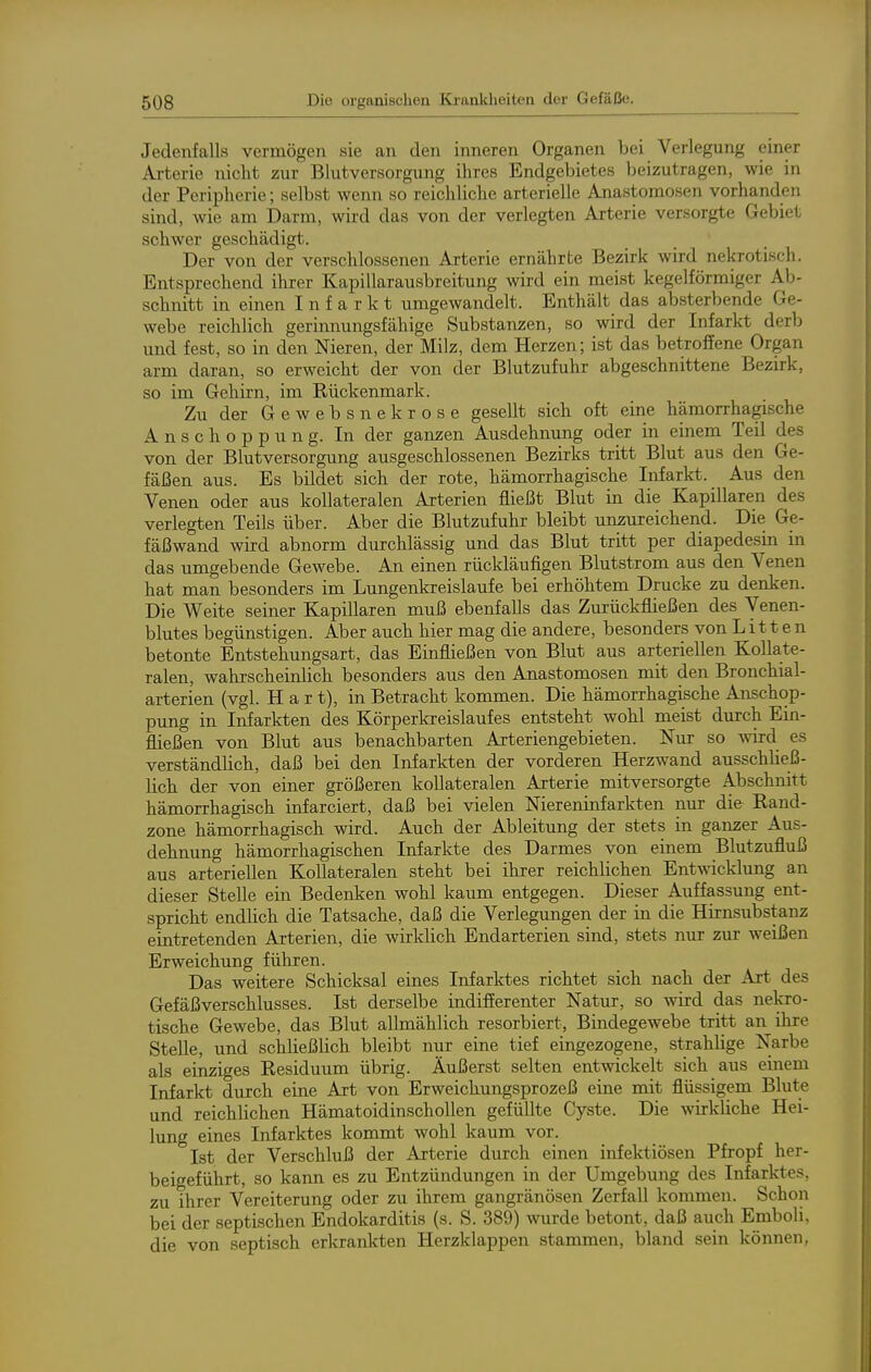 Jedenfalls vermögen sie an den inneren Organen bei Verlegung einer Arterie niclit zur Blutversorgung ihres Endgebietes beizutragen, wie in der Peripherie; selbst wenn so reichliche arterielle Anastomosen vorhanden sind, wie am Darm, wird das von der verlegten Arterie versorgte Gebiet schwer geschädigt. Der von der verschlossenen Arterie ernährte Bezirk wird nekrotisch. Entsprechend ihrer Kapillarausbreitung wird ein meist kegelförmiger Ab- schnitt in einen Infarkt umgewandelt. Enthält das absterbende Ge- webe reichlich gerinnungsfähige Substanzen, so wird der Infarkt derb und fest, so in den Nieren, der Milz, dem Herzen; ist das betroffene Organ arm daran, so erweicht der von der Blutzufuhr abgeschnittene Bezirk, so im Gehirn, im Rückenmark. Zu der Gewebsnekrose gesellt sich oft eine hämorrhagische Anschoppung. In der ganzen Ausdehnung oder in einem Teil des von der Blutversorgung ausgeschlossenen Bezirks tritt Blut aus den Ge- fäßen aus. Es bildet sich der rote, hämorrhagische Infarkt. Aus den Venen oder aus kollateralen Arterien fließt Blut in die Kapillaren des verlegten Teils über. Aber die Blutzufuhr bleibt unzureichend. Die Ge- fäßwand wird abnorm durchlässig und das Blut tritt per diapedesin in das umgebende Gewebe. An einen rückläufigen Blutstrom aus den Venen hat man besonders im Lungenkreislaufe bei erhöhtem Drucke zu denken. Die Weite seiner Kapillaren muß ebenfalls das Zurückfließen des Venen- blutes begünstigen. Aber auch hier mag die andere, besonders von Litten betonte Entstehungsart, das Einfließen von Blut aus arteriellen Kollate- ralen, wahlscheinlich besonders aus den Anastomosen mit den Bronchial- arterien (vgl. Hart), in Betracht kommen. Die hämorrhagische Anschop- pung in Infarkten des Körperkreislaufes entsteht wohl meist durch Ein- fließen von Blut aus benachbarten Arteriengebieten. Nur so wird es verständlich, daß bei den Infarkten der vorderen Herzwand ausschließ- lich der von einer größeren kollateralen Arterie mitversorgte Abschnitt hämorrhagisch infarciert, daß bei vielen Niereninfarkten nur die Rand- zone hämorrhagisch wird. Auch der Ableitung der stets in ganzer Aus- dehnung hämorrhagischen Infarkte des Darmes von einem Blutzufluß aus arteriellen Kollateralen steht bei ihrer reichlichen Entwicklung an dieser Stelle ein Bedenken wohl kaum entgegen. Dieser Auffassung ent- spricht endlich die Tatsache, daß die Verlegungen der in die Hirnsubstanz eintretenden Arterien, die wirklich Endarterien sind, stets nur zur weißen Erweichung führen. Das weitere Schicksal eines Infarktes richtet sich nach der Art des Gefäßverschlusses. Ist derselbe indifferenter Natur, so wird das nekro- tische Gewebe, das Blut allmählich resorbiert, Bindegewebe tritt an ihre Stelle, und schließlich bleibt nur eine tief eingezogene, strahlige Narbe als einziges Residuum übrig. Äußerst selten entwickelt sich aus einem Infarkt durch eine Art von Erweichungsprozeß eine mit flüssigem Blute und reichlichen Hämatoidinschollen gefüllte Cyste. Die wirkliche Hei- lung eines Infarktes kommt wohl kaum vor. Ist der Verschluß der Arterie durch einen infektiösen Pfropf her- beigeführt, so kann es zu Entzündungen in der Umgebung des Infarktes, zu ihrer Vereiterung oder zu ihrem gangränösen Zerfall kommen. Schon bei der septischen Endokarditis (s. S. 389) wurde betont, daß auch Emboli, die von septisch erkrankten Herzklappen stammen, bland sein können,