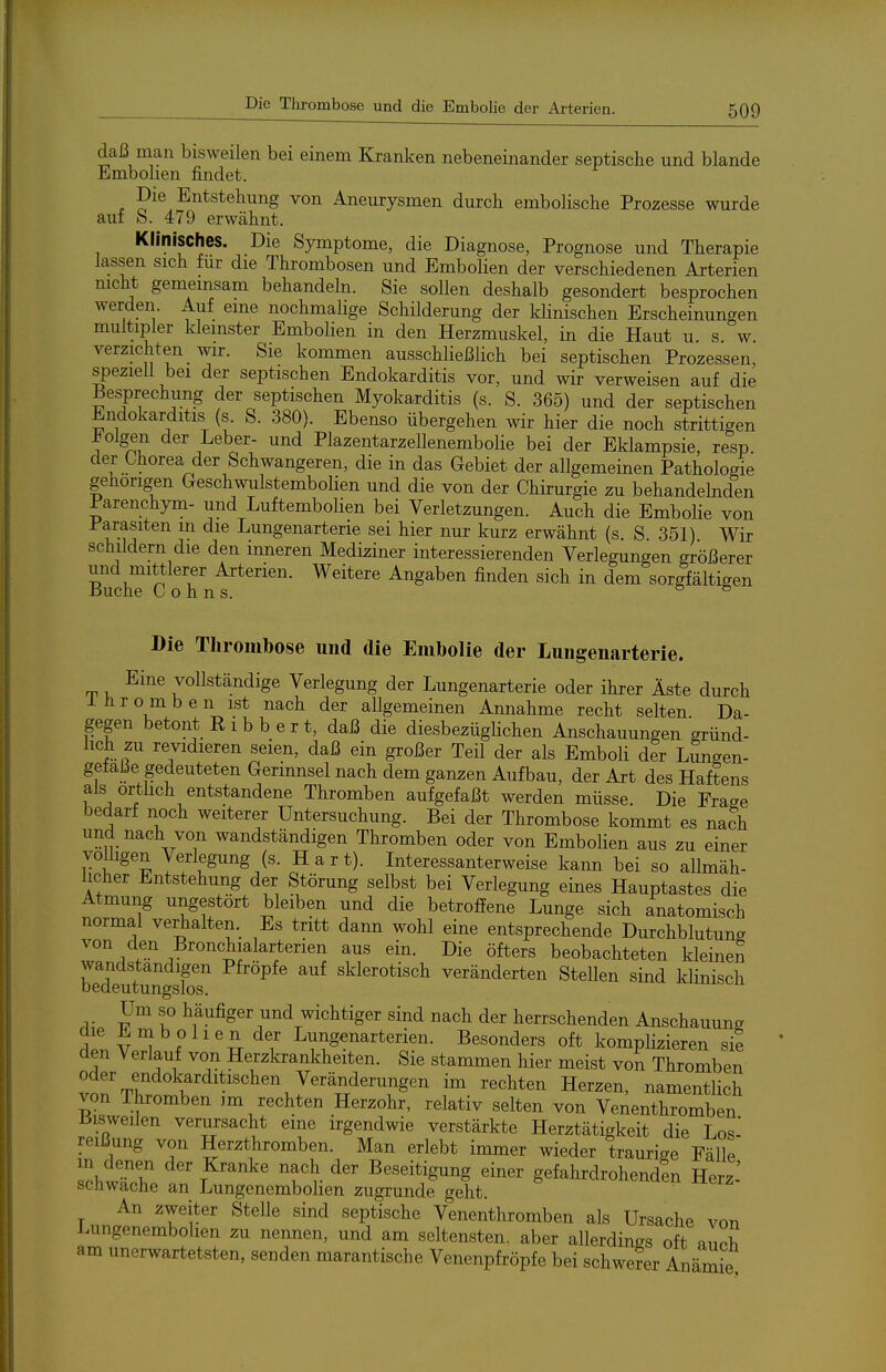 daß man bisweilen bei einem Kranken nebeneinander septische und blande Embolien findet. Die Entstehung von Aneurysmen durch embolische Prozesse wurde auf b. 479 erwähnt. Klinisches. Die Symptome, die Diagnose, Prognose und Therapie lassen sich für die Thrombosen und Embolien der verschiedenen Arterien nicht gemeinsam behandeln. Sie sollen deshalb gesondert besprochen werden. Auf eine nochmalige Schilderung der klinischen Erscheinungen multipler kleinster Embolien in den Herzmuskel, in die Haut u s w verzichten wir. Sie kommen ausschließlich bei septischen Prozessen, speziell bei der septischen Endokarditis vor, und wir verweisen auf die Besprechung der septischen Myokarditis (s. S. 365) und der septischen Endokarditis (s. S. 380). Ebenso übergehen wir hier die noch strittigen folgen der Leber- und Plazentarzellenembolie bei der Eklampsie, resp. der Chorea der Schwangeren, die in das Gebiet der allgemeinen Pathologie gehörigen Geschwulstembolien und die von der Chirurgie zu behandelnden Parenchym- und Luftembolien bei Verletzungen. Auch die EmboHe von Parasiten in die Lungenarterie sei hier nur kurz erwähnt (s. S 351) Wir schildern die den inneren Mediziner interessierenden Verlegungen größerer und mittlerer Arterien. Weitere Angaben finden sich in dem sorgfältigen -Buche Cohns. & & Die Thrombose und die Embolie der Luiigenarterie. ^^^^ vollständige Verlegung der Lungenarterie oder ihrer Äste durch iHromben ist nach der allgemeinen Annahme recht selten Da- gegen betont E 1 b b e r t, daß die diesbezüglichen Anschauungen gründ- lich zu revidieren seien, daß ein großer Teil der als Emboli der Lungen- gefaße gedeuteten Gerinnsel nach dem ganzen Aufbau, der Art des Haftens als örtlich entstandene Thromben aufgefaßt werden müsse. Die Frage bedarf noch weiterer Untersuchung. Bei der Thrombose kommt es nach ''Ü^.^^^^./^ wandständigen Thromben oder von Embolien aus zu einer völligen Verlegung (s. Hart). Interessanterweise kann bei so aUmäh- licher Entstehung der Störung selbst bei Verlegung eines Hauptastes die Atmung ungestört bleiben und die betroffene Lunge sich anatomisch normal verhalten. Es tritt dann wohl eine entsprechende Durchblutung von den Bronchialarterien aus ein. Die öfters beobachteten kleinen wandstandigen Pftöpfe auf sklerotisch veränderten Stellen sind khnisch bedeutungslos. Um so häufiger und wichtiger sind nach der herrschenden Anschauung die Embolien der Lungenarterien. Besonders oft komplizieren sie den Verlauf von Herzkrankheiten. Sie stammen hier meist von Thromben oder endokarditischen Veränderungen im rechten Herzen, namentlich von Thromben im rechten Herzohr, relativ selten von Venenthromben J3isweilen verursacht eme irgendwie verstärkte Herztätigkeit die Los' reißung von Herzthromben. Man erlebt immer wieder traurige FäUe in denen der Kranke nach der Beseitigung einer gefahrdrohenden Herz- schwache an Lungenembolien zugrunde geht. An zweiter Stelle sind septische Venenthromben als Ursache von Lungenembolien zu nennen, und am seltensten, aber allerdings oft auch am unerwartetsten, senden marantische Venenpfröpfe bei schwerer Anämie