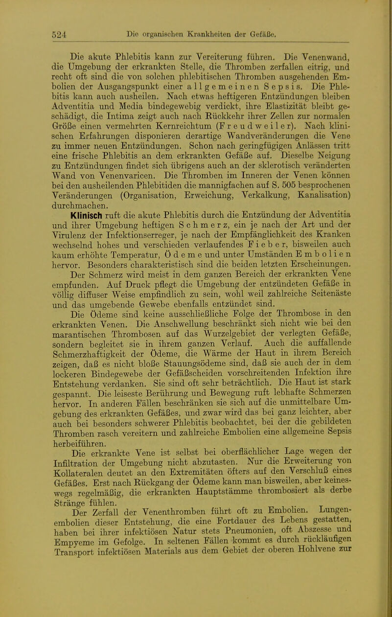 Die akute Phlebitis kann zur Vereiterung führen. Die Venenwand, die Umgebung der erkrankten Stelle, die Thromben zerfallen eitrig, und recht oft sind die von solchen phlebitischen Thromben ausgehenden Em- bolien der Ausgangspunkt einer allgemeinen Sepsis. Die Phle- bitis kann auch ausheilen. Nach etwas heftigeren Entzündungen bleiben Adventitia und Media bindegewebig verdickt, ihre Elastizität bleibt ge- schädigt, die Intima zeigt auch nach Rückkehr ihrer Zellen zur normalen Größe einen vermehrten Kernreichtum (Freudweiler), Nach klini- schen Erfahrungen disponieren derartige Wandveränderungen die Vene zu immer neuen Entzündungen. Schon nach geringfügigen Anlässen tritt eine frische Phlebitis an dem erkrankten Gefäße auf. Dieselbe Neigimg zu Entzündungen findet sich übrigens auch an der sklerotisch veränderten Wand von Venenvaricen. Die Thromben im. Inneren der Venen können bei den ausheilenden Phlebitiden die mannigfachen auf S. 505 besprochenen Veränderungen (Organisation, Erweichung, Verkalkung, Kanalisation) durchmachen. Klinisch ruft die akute Phlebitis durch die Entzündung der Adventitia und ihrer Umgebung heftigen Schmerz, ein je nach der Art und der Virulenz der Infektionserreger, je nach der Empfänglichkeit des Kranken wechselnd hohes und verschieden verlaufendes Fieber, bisweilen auch kaum erhöhte Temperatur, Ödeme und unter Umständen Embolien hervor. Besonders charakteristisch sind die beiden letzten Erscheinungen. Der Schmerz wird meist in dem ganzen Bereich der erkrankten Vene empfunden. Auf Druck pflegt die Umgebung der entzündeten Gefäße in völlig diffuser Weise empfindlich zu sein, wohl weil zahlreiche Seitenäste imd das umgebende Gewebe ebenfalls entzündet sind. Die Ödeme sind keine ausschließliche Folge der Thrombose in den erkrankten Venen. Die Anschwellung beschränkt sich nicht wie bei den marantischen Thrombosen auf das Wurzelgebiet der verlegten Gefäße, sondern begleitet sie in ihrem ganzen Verlauf. Auch die auffallende Schmerzhaftigkeit der Ödeme, die Wärme der Haut in ihrem Bereich zeigen, daß es nicht bloße Stauungsödeme sind, daß sie auch der in dem lockeren Bindegewebe der Gefäßscheiden vorschreitenden Infektion ihre Entstehung verdanken. Sie sind oft sehr beträchtlich. Die Haut ist stark gespaimt. Die leiseste Berührung und Bewegung ruft lebhafte Schmerzen hervor. In anderen Fällen beschränken sie sich auf die unmittelbare Um- gebung des erkrankten Gefäßes, und zwar wird das bei ganz leichter, aber auch bei besonders schwerer Phlebitis beobachtet, bei der die gebildeten Thromben rasch vereitern und zahkeiche Embolien eine allgemeine Sepsis herbeiführen. Die erkrankte Vene ist selbst bei oberflächlicher Lage wegen der Infiltration der Umgebung nicht abzutasten. Nur die Erweiterung von Kollateralen deutet an den Extremitäten öfters auf den Verschluß emes Gefäßes, Erst nach Rückgang der Ödeme kaim man bisweilen, aber kemes- wegs regelmäßig, die erkrankten Hauptstämme thrombosiert als derbe Stränge fühlen. Der Zerfall der Venenthromben führt oft zu Embohen. Lungen- embolien dieser Entstehung, die eine Fortdauer des Lebens gestatten, haben bei ihrer infektiösen Natur stets Pneumonien, oft Abszesse und Empyeme im Gefolge, In seltenen Fällen kommt es durch rückläufigen Transport infektiösen Materials aus dem Gebiet der oberen Hohlvene zur